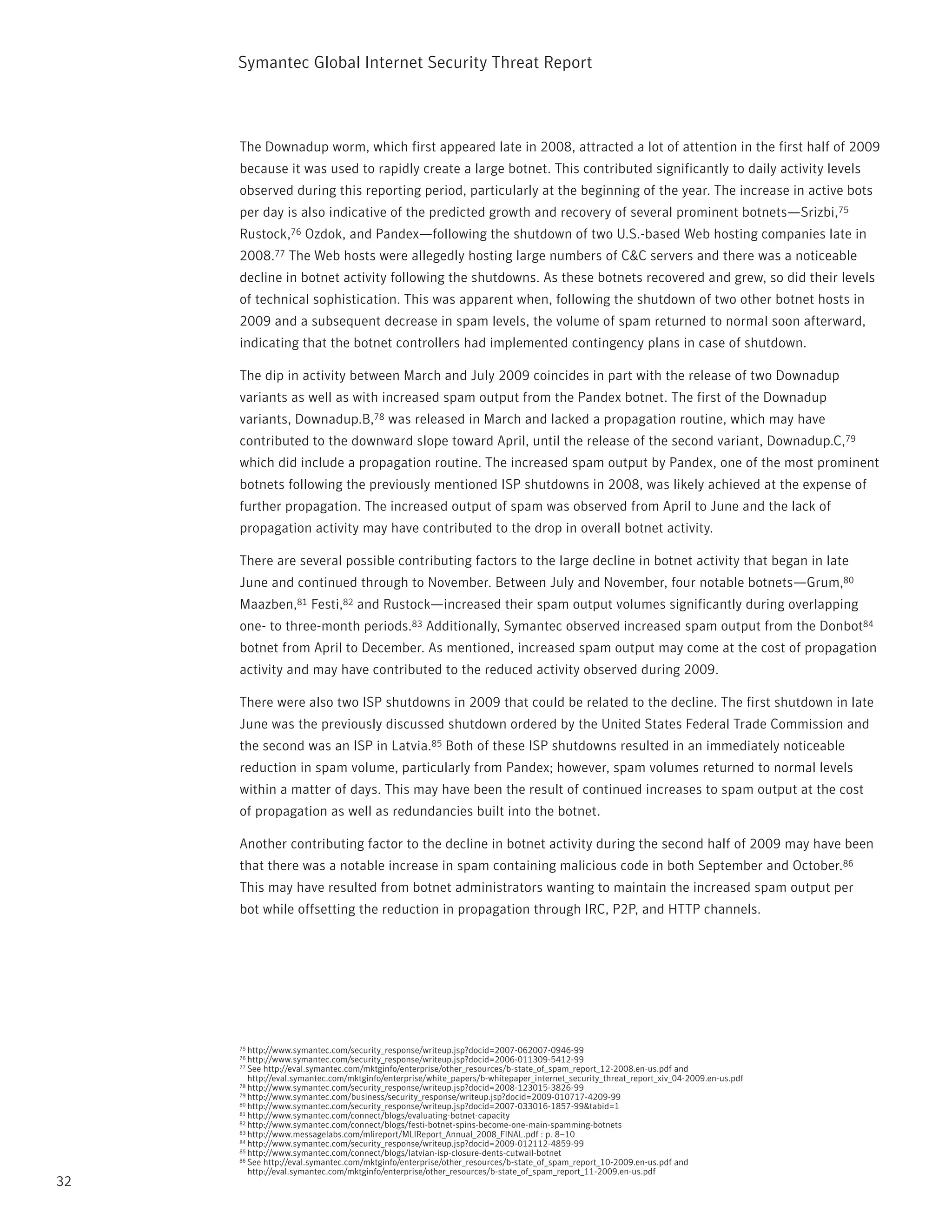 Symantec Global internet Security threat report



     the Downadup worm, which first appeared late in 2008, attracted a lot of attention in the first half of 2009
     because it was used to rapidly create a large botnet. this contributed significantly to daily activity levels
     observed during this reporting period, particularly at the beginning of the year. the increase in active bots
     per day is also indicative of the predicted growth and recovery of several prominent botnets—Srizbi,75
     rustock,76 Ozdok, and pandex—following the shutdown of two U.S.-based Web hosting companies late in
     2008.77 the Web hosts were allegedly hosting large numbers of C&C servers and there was a noticeable
     decline in botnet activity following the shutdowns. As these botnets recovered and grew, so did their levels
     of technical sophistication. this was apparent when, following the shutdown of two other botnet hosts in
     2009 and a subsequent decrease in spam levels, the volume of spam returned to normal soon afterward,
     indicating that the botnet controllers had implemented contingency plans in case of shutdown.

     the dip in activity between March and July 2009 coincides in part with the release of two Downadup
     variants as well as with increased spam output from the pandex botnet. the first of the Downadup
     variants, Downadup.B,78 was released in March and lacked a propagation routine, which may have
     contributed to the downward slope toward April, until the release of the second variant, Downadup.C,79
     which did include a propagation routine. the increased spam output by pandex, one of the most prominent
     botnets following the previously mentioned iSp shutdowns in 2008, was likely achieved at the expense of
     further propagation. the increased output of spam was observed from April to June and the lack of
     propagation activity may have contributed to the drop in overall botnet activity.

     there are several possible contributing factors to the large decline in botnet activity that began in late
     June and continued through to november. Between July and november, four notable botnets—Grum,80
     Maazben,81 Festi,82 and rustock—increased their spam output volumes significantly during overlapping
     one- to three-month periods.83 Additionally, Symantec observed increased spam output from the Donbot84
     botnet from April to December. As mentioned, increased spam output may come at the cost of propagation
     activity and may have contributed to the reduced activity observed during 2009.

     there were also two iSp shutdowns in 2009 that could be related to the decline. the first shutdown in late
     June was the previously discussed shutdown ordered by the United States Federal trade Commission and
     the second was an iSp in Latvia.85 Both of these iSp shutdowns resulted in an immediately noticeable
     reduction in spam volume, particularly from pandex; however, spam volumes returned to normal levels
     within a matter of days. this may have been the result of continued increases to spam output at the cost
     of propagation as well as redundancies built into the botnet.

     Another contributing factor to the decline in botnet activity during the second half of 2009 may have been
     that there was a notable increase in spam containing malicious code in both September and October.86
     this may have resulted from botnet administrators wanting to maintain the increased spam output per
     bot while offsetting the reduction in propagation through irC, p2p, and Http channels.




     75 http://www.symantec.com/security_response/writeup.jsp?docid=2007-062007-0946-99
     76 http://www.symantec.com/security_response/writeup.jsp?docid=2006-011309-5412-99
     77 See http://eval.symantec.com/mktginfo/enterprise/other_resources/b-state_of_spam_report_12-2008.en-us.pdf and
        http://eval.symantec.com/mktginfo/enterprise/white_papers/b-whitepaper_internet_security_threat_report_xiv_04-2009.en-us.pdf
     78 http://www.symantec.com/security_response/writeup.jsp?docid=2008-123015-3826-99
     79 http://www.symantec.com/business/security_response/writeup.jsp?docid=2009-010717-4209-99
     80 http://www.symantec.com/security_response/writeup.jsp?docid=2007-033016-1857-99&tabid=1
     81 http://www.symantec.com/connect/blogs/evaluating-botnet-capacity
     82 http://www.symantec.com/connect/blogs/festi-botnet-spins-become-one-main-spamming-botnets
     83 http://www.messagelabs.com/mlireport/MLireport_Annual_2008_FinAL.pdf : p. 8–10
     84 http://www.symantec.com/security_response/writeup.jsp?docid=2009-012112-4859-99
     85 http://www.symantec.com/connect/blogs/latvian-isp-closure-dents-cutwail-botnet
     86 See http://eval.symantec.com/mktginfo/enterprise/other_resources/b-state_of_spam_report_10-2009.en-us.pdf and

        http://eval.symantec.com/mktginfo/enterprise/other_resources/b-state_of_spam_report_11-2009.en-us.pdf
32
 