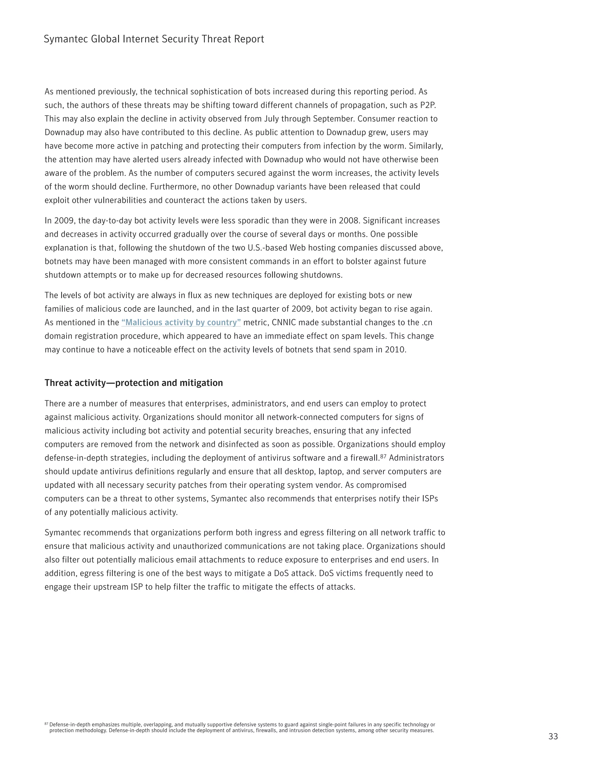 Symantec Global internet Security threat report



As mentioned previously, the technical sophistication of bots increased during this reporting period. As
such, the authors of these threats may be shifting toward different channels of propagation, such as p2p.
this may also explain the decline in activity observed from July through September. Consumer reaction to
Downadup may also have contributed to this decline. As public attention to Downadup grew, users may
have become more active in patching and protecting their computers from infection by the worm. Similarly,
the attention may have alerted users already infected with Downadup who would not have otherwise been
aware of the problem. As the number of computers secured against the worm increases, the activity levels
of the worm should decline. Furthermore, no other Downadup variants have been released that could
exploit other vulnerabilities and counteract the actions taken by users.

in 2009, the day-to-day bot activity levels were less sporadic than they were in 2008. Significant increases
and decreases in activity occurred gradually over the course of several days or months. One possible
explanation is that, following the shutdown of the two U.S.-based Web hosting companies discussed above,
botnets may have been managed with more consistent commands in an effort to bolster against future
shutdown attempts or to make up for decreased resources following shutdowns.

the levels of bot activity are always in flux as new techniques are deployed for existing bots or new
families of malicious code are launched, and in the last quarter of 2009, bot activity began to rise again.
As mentioned in the “Malicious activity by country” metric, CnniC made substantial changes to the .cn
domain registration procedure, which appeared to have an immediate effect on spam levels. this change
may continue to have a noticeable effect on the activity levels of botnets that send spam in 2010.


Threat activity—protection and mitigation

there are a number of measures that enterprises, administrators, and end users can employ to protect
against malicious activity. Organizations should monitor all network-connected computers for signs of
malicious activity including bot activity and potential security breaches, ensuring that any infected
computers are removed from the network and disinfected as soon as possible. Organizations should employ
defense-in-depth strategies, including the deployment of antivirus software and a firewall.87 Administrators
should update antivirus definitions regularly and ensure that all desktop, laptop, and server computers are
updated with all necessary security patches from their operating system vendor. As compromised
computers can be a threat to other systems, Symantec also recommends that enterprises notify their iSps
of any potentially malicious activity.

Symantec recommends that organizations perform both ingress and egress filtering on all network traffic to
ensure that malicious activity and unauthorized communications are not taking place. Organizations should
also filter out potentially malicious email attachments to reduce exposure to enterprises and end users. in
addition, egress filtering is one of the best ways to mitigate a DoS attack. DoS victims frequently need to
engage their upstream iSp to help filter the traffic to mitigate the effects of attacks.




87   Defense-in-depth emphasizes multiple, overlapping, and mutually supportive defensive systems to guard against single-point failures in any specific technology or
     protection methodology. Defense-in-depth should include the deployment of antivirus, firewalls, and intrusion detection systems, among other security measures.
                                                                                                                                                                         33
 