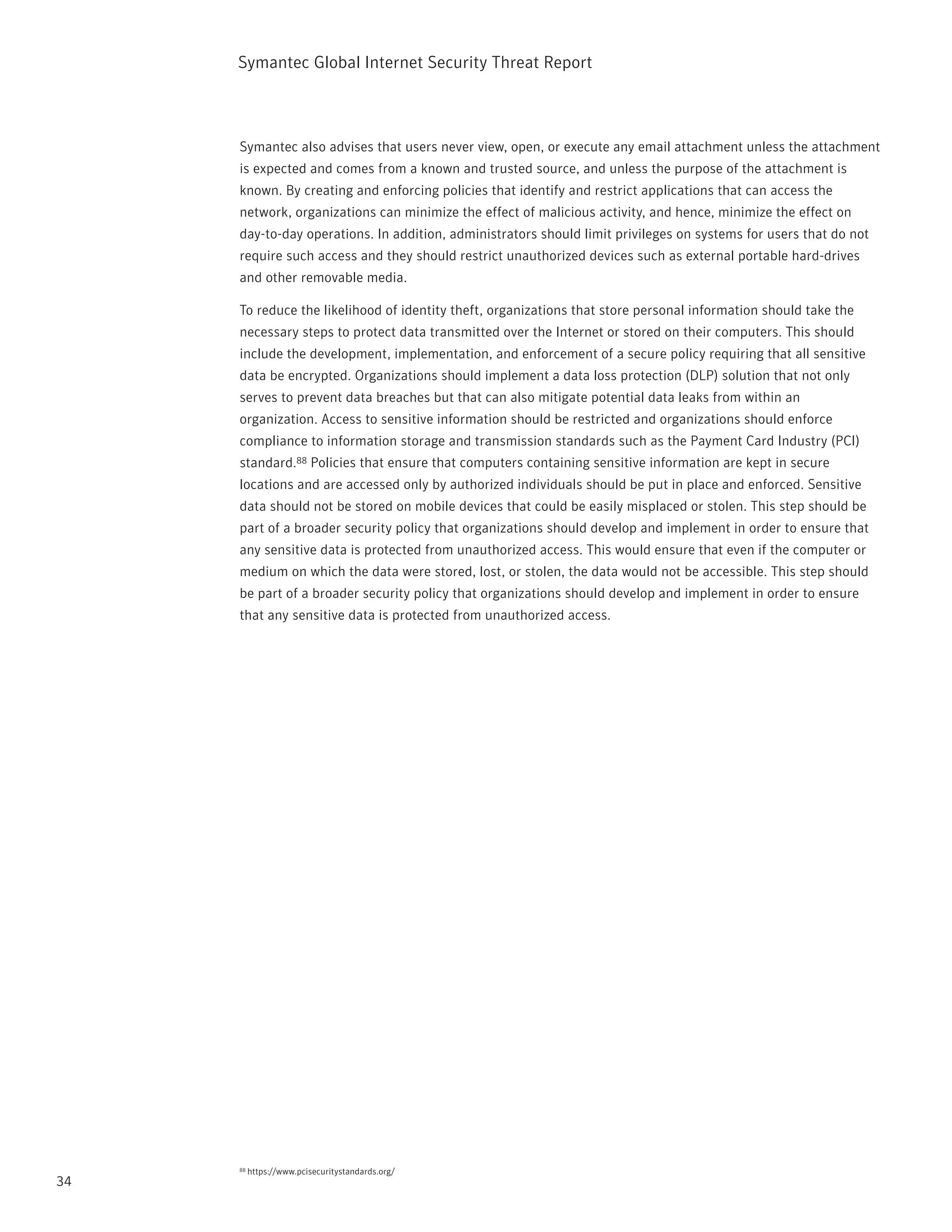 Symantec Global internet Security threat report



     Symantec also advises that users never view, open, or execute any email attachment unless the attachment
     is expected and comes from a known and trusted source, and unless the purpose of the attachment is
     known. By creating and enforcing policies that identify and restrict applications that can access the
     network, organizations can minimize the effect of malicious activity, and hence, minimize the effect on
     day-to-day operations. in addition, administrators should limit privileges on systems for users that do not
     require such access and they should restrict unauthorized devices such as external portable hard-drives
     and other removable media.

     to reduce the likelihood of identity theft, organizations that store personal information should take the
     necessary steps to protect data transmitted over the internet or stored on their computers. this should
     include the development, implementation, and enforcement of a secure policy requiring that all sensitive
     data be encrypted. Organizations should implement a data loss protection (DLp) solution that not only
     serves to prevent data breaches but that can also mitigate potential data leaks from within an
     organization. Access to sensitive information should be restricted and organizations should enforce
     compliance to information storage and transmission standards such as the payment Card industry (pCi)
     standard.88 policies that ensure that computers containing sensitive information are kept in secure
     locations and are accessed only by authorized individuals should be put in place and enforced. Sensitive
     data should not be stored on mobile devices that could be easily misplaced or stolen. this step should be
     part of a broader security policy that organizations should develop and implement in order to ensure that
     any sensitive data is protected from unauthorized access. this would ensure that even if the computer or
     medium on which the data were stored, lost, or stolen, the data would not be accessible. this step should
     be part of a broader security policy that organizations should develop and implement in order to ensure
     that any sensitive data is protected from unauthorized access.




     88   https://www.pcisecuritystandards.org/
34
 