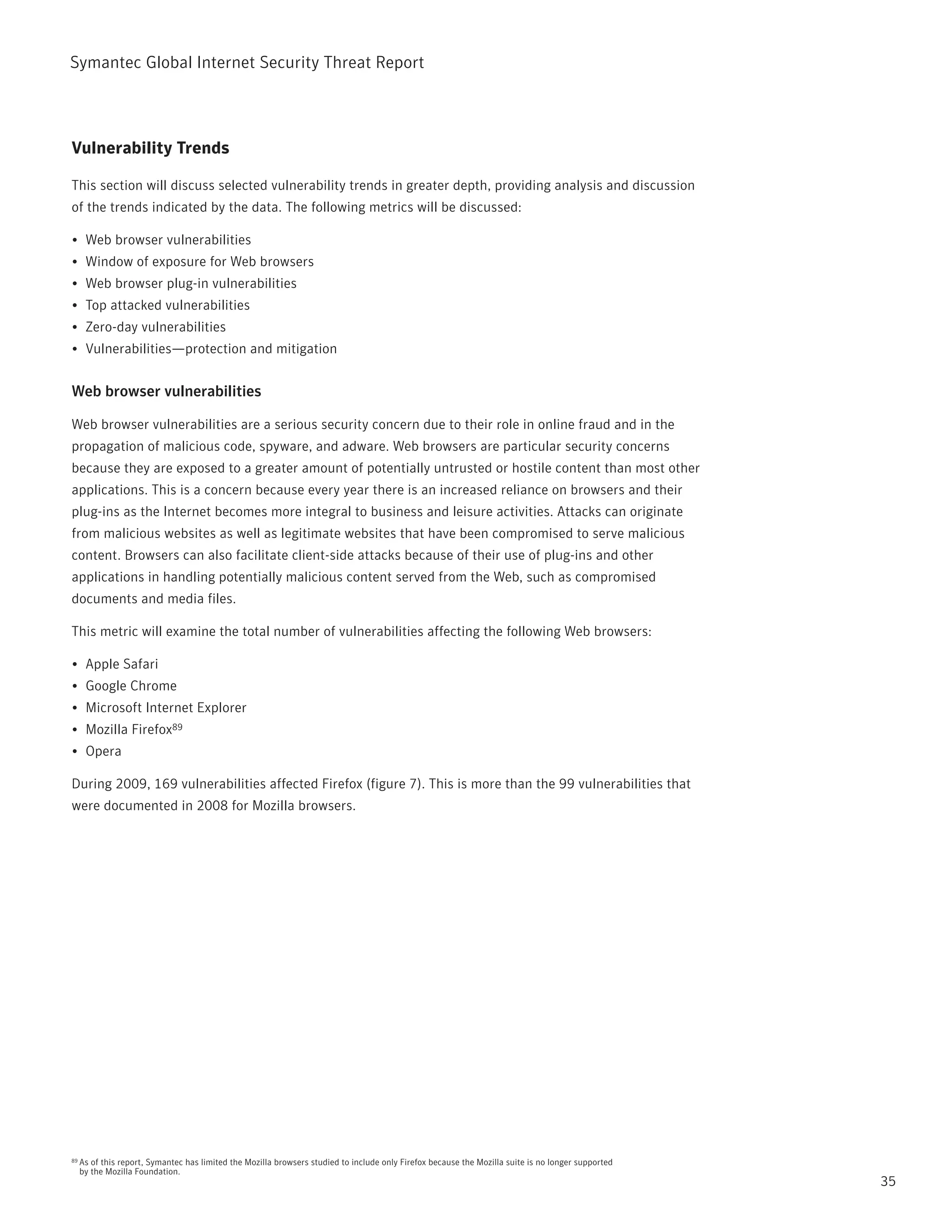 Symantec Global internet Security threat report



Vulnerability Trends

this section will discuss selected vulnerability trends in greater depth, providing analysis and discussion
of the trends indicated by the data. the following metrics will be discussed:

•	 Web browser vulnerabilities
•	 Window of exposure for Web browsers
•	 Web browser plug-in vulnerabilities
•	 top attacked vulnerabilities
•	 Zero-day vulnerabilities
•	 Vulnerabilities—protection and mitigation


Web browser vulnerabilities

Web browser vulnerabilities are a serious security concern due to their role in online fraud and in the
propagation of malicious code, spyware, and adware. Web browsers are particular security concerns
because they are exposed to a greater amount of potentially untrusted or hostile content than most other
applications. this is a concern because every year there is an increased reliance on browsers and their
plug-ins as the internet becomes more integral to business and leisure activities. Attacks can originate
from malicious websites as well as legitimate websites that have been compromised to serve malicious
content. Browsers can also facilitate client-side attacks because of their use of plug-ins and other
applications in handling potentially malicious content served from the Web, such as compromised
documents and media files.

this metric will examine the total number of vulnerabilities affecting the following Web browsers:

•	 Apple Safari
•	 Google Chrome
•	 Microsoft internet Explorer
•	 Mozilla Firefox89
•	 Opera

During 2009, 169 vulnerabilities affected Firefox (figure 7). this is more than the 99 vulnerabilities that
were documented in 2008 for Mozilla browsers.




89   As of this report, Symantec has limited the Mozilla browsers studied to include only Firefox because the Mozilla suite is no longer supported
     by the Mozilla Foundation.
                                                                                                                                                     35
 