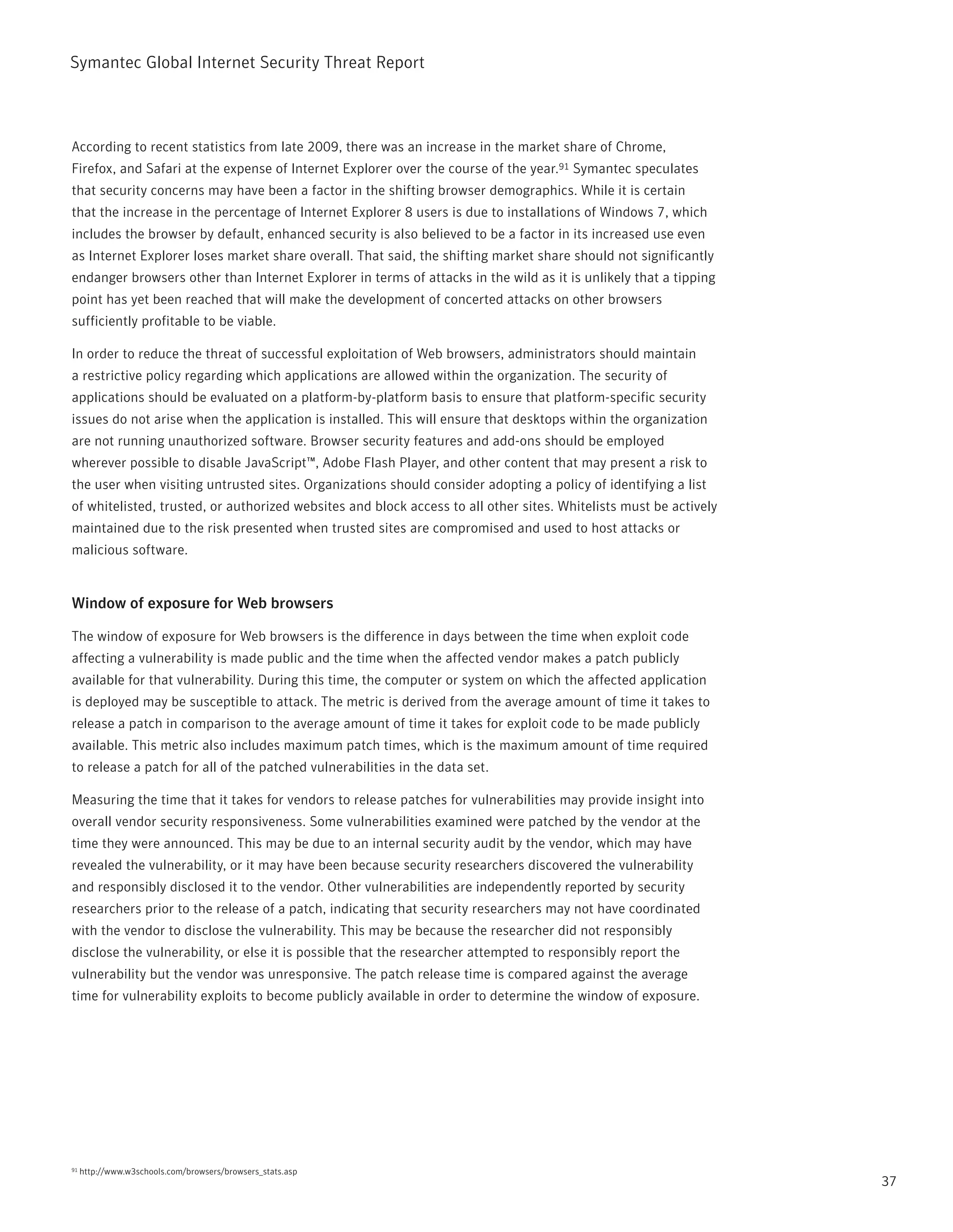 Symantec Global internet Security threat report



According to recent statistics from late 2009, there was an increase in the market share of Chrome,
Firefox, and Safari at the expense of internet Explorer over the course of the year.91 Symantec speculates
that security concerns may have been a factor in the shifting browser demographics. While it is certain
that the increase in the percentage of internet Explorer 8 users is due to installations of Windows 7, which
includes the browser by default, enhanced security is also believed to be a factor in its increased use even
as internet Explorer loses market share overall. that said, the shifting market share should not significantly
endanger browsers other than internet Explorer in terms of attacks in the wild as it is unlikely that a tipping
point has yet been reached that will make the development of concerted attacks on other browsers
sufficiently profitable to be viable.

in order to reduce the threat of successful exploitation of Web browsers, administrators should maintain
a restrictive policy regarding which applications are allowed within the organization. the security of
applications should be evaluated on a platform-by-platform basis to ensure that platform-specific security
issues do not arise when the application is installed. this will ensure that desktops within the organization
are not running unauthorized software. Browser security features and add-ons should be employed
wherever possible to disable JavaScript™, Adobe Flash player, and other content that may present a risk to
the user when visiting untrusted sites. Organizations should consider adopting a policy of identifying a list
of whitelisted, trusted, or authorized websites and block access to all other sites. Whitelists must be actively
maintained due to the risk presented when trusted sites are compromised and used to host attacks or
malicious software.


Window of exposure for Web browsers

the window of exposure for Web browsers is the difference in days between the time when exploit code
affecting a vulnerability is made public and the time when the affected vendor makes a patch publicly
available for that vulnerability. During this time, the computer or system on which the affected application
is deployed may be susceptible to attack. the metric is derived from the average amount of time it takes to
release a patch in comparison to the average amount of time it takes for exploit code to be made publicly
available. this metric also includes maximum patch times, which is the maximum amount of time required
to release a patch for all of the patched vulnerabilities in the data set.

Measuring the time that it takes for vendors to release patches for vulnerabilities may provide insight into
overall vendor security responsiveness. Some vulnerabilities examined were patched by the vendor at the
time they were announced. this may be due to an internal security audit by the vendor, which may have
revealed the vulnerability, or it may have been because security researchers discovered the vulnerability
and responsibly disclosed it to the vendor. Other vulnerabilities are independently reported by security
researchers prior to the release of a patch, indicating that security researchers may not have coordinated
with the vendor to disclose the vulnerability. this may be because the researcher did not responsibly
disclose the vulnerability, or else it is possible that the researcher attempted to responsibly report the
vulnerability but the vendor was unresponsive. the patch release time is compared against the average
time for vulnerability exploits to become publicly available in order to determine the window of exposure.




91   http://www.w3schools.com/browsers/browsers_stats.asp
                                                                                                                   37
 
