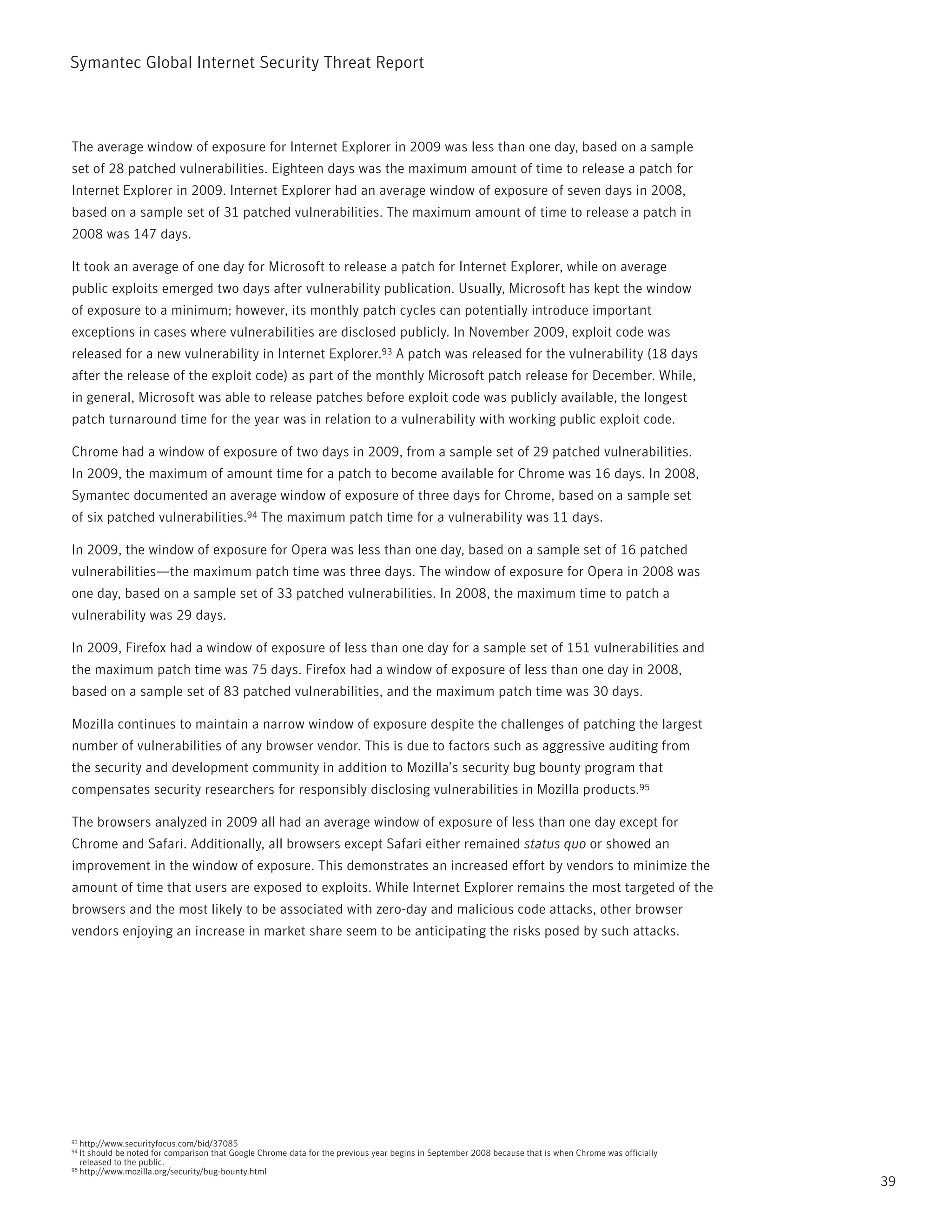 Symantec Global internet Security threat report



the average window of exposure for internet Explorer in 2009 was less than one day, based on a sample
set of 28 patched vulnerabilities. Eighteen days was the maximum amount of time to release a patch for
internet Explorer in 2009. internet Explorer had an average window of exposure of seven days in 2008,
based on a sample set of 31 patched vulnerabilities. the maximum amount of time to release a patch in
2008 was 147 days.

it took an average of one day for Microsoft to release a patch for internet Explorer, while on average
public exploits emerged two days after vulnerability publication. Usually, Microsoft has kept the window
of exposure to a minimum; however, its monthly patch cycles can potentially introduce important
exceptions in cases where vulnerabilities are disclosed publicly. in november 2009, exploit code was
released for a new vulnerability in internet Explorer.93 A patch was released for the vulnerability (18 days
after the release of the exploit code) as part of the monthly Microsoft patch release for December. While,
in general, Microsoft was able to release patches before exploit code was publicly available, the longest
patch turnaround time for the year was in relation to a vulnerability with working public exploit code.

Chrome had a window of exposure of two days in 2009, from a sample set of 29 patched vulnerabilities.
in 2009, the maximum of amount time for a patch to become available for Chrome was 16 days. in 2008,
Symantec documented an average window of exposure of three days for Chrome, based on a sample set
of six patched vulnerabilities.94 the maximum patch time for a vulnerability was 11 days.

in 2009, the window of exposure for Opera was less than one day, based on a sample set of 16 patched
vulnerabilities—the maximum patch time was three days. the window of exposure for Opera in 2008 was
one day, based on a sample set of 33 patched vulnerabilities. in 2008, the maximum time to patch a
vulnerability was 29 days.

in 2009, Firefox had a window of exposure of less than one day for a sample set of 151 vulnerabilities and
the maximum patch time was 75 days. Firefox had a window of exposure of less than one day in 2008,
based on a sample set of 83 patched vulnerabilities, and the maximum patch time was 30 days.

Mozilla continues to maintain a narrow window of exposure despite the challenges of patching the largest
number of vulnerabilities of any browser vendor. this is due to factors such as aggressive auditing from
the security and development community in addition to Mozilla’s security bug bounty program that
compensates security researchers for responsibly disclosing vulnerabilities in Mozilla products.95

the browsers analyzed in 2009 all had an average window of exposure of less than one day except for
Chrome and Safari. Additionally, all browsers except Safari either remained status quo or showed an
improvement in the window of exposure. this demonstrates an increased effort by vendors to minimize the
amount of time that users are exposed to exploits. While internet Explorer remains the most targeted of the
browsers and the most likely to be associated with zero-day and malicious code attacks, other browser
vendors enjoying an increase in market share seem to be anticipating the risks posed by such attacks.




93 http://www.securityfocus.com/bid/37085
94 it should be noted for comparison that Google Chrome data for the previous year begins in September 2008 because that is when Chrome was officially
   released to the public.
95 http://www.mozilla.org/security/bug-bounty.html

                                                                                                                                                         39
 