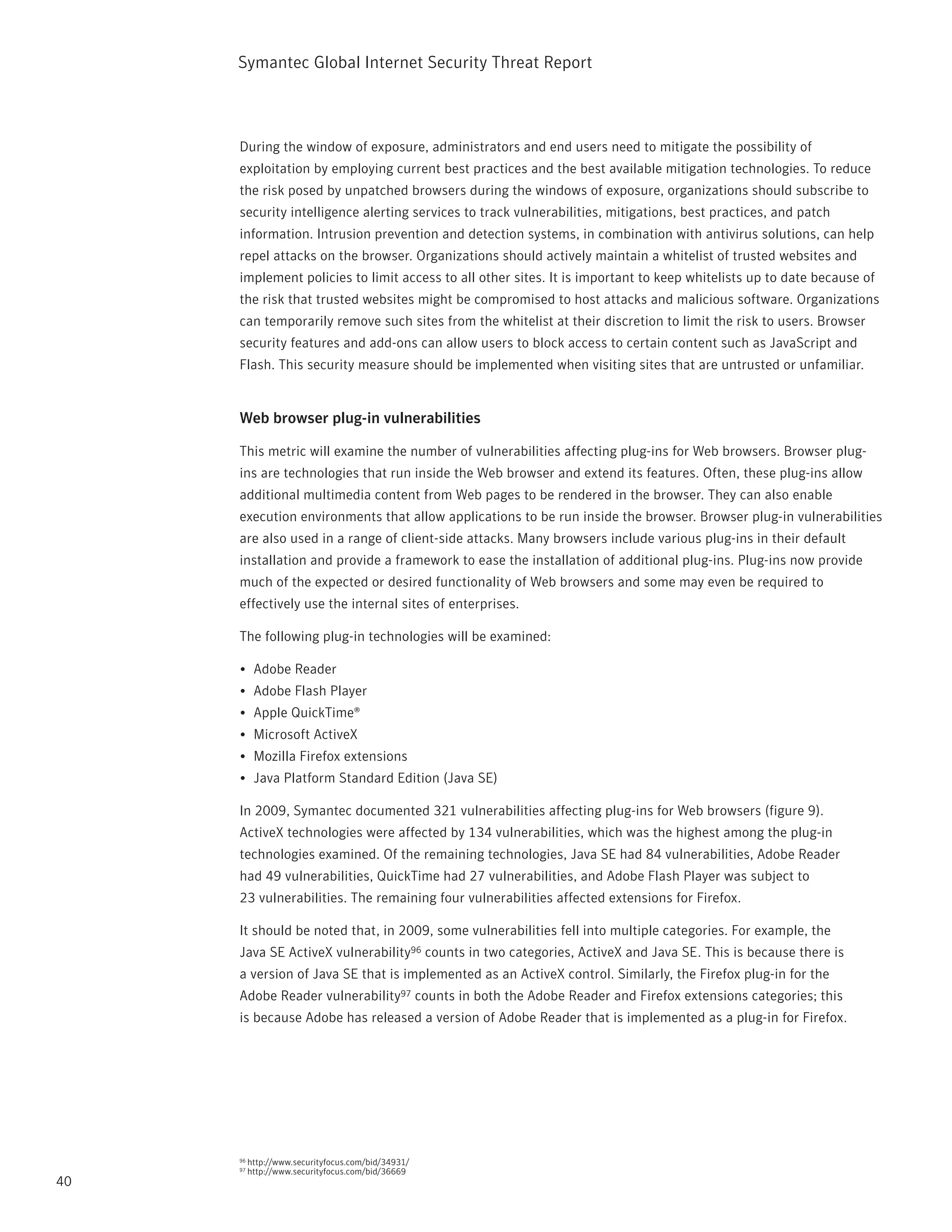 Symantec Global internet Security threat report



     During the window of exposure, administrators and end users need to mitigate the possibility of
     exploitation by employing current best practices and the best available mitigation technologies. to reduce
     the risk posed by unpatched browsers during the windows of exposure, organizations should subscribe to
     security intelligence alerting services to track vulnerabilities, mitigations, best practices, and patch
     information. intrusion prevention and detection systems, in combination with antivirus solutions, can help
     repel attacks on the browser. Organizations should actively maintain a whitelist of trusted websites and
     implement policies to limit access to all other sites. it is important to keep whitelists up to date because of
     the risk that trusted websites might be compromised to host attacks and malicious software. Organizations
     can temporarily remove such sites from the whitelist at their discretion to limit the risk to users. Browser
     security features and add-ons can allow users to block access to certain content such as JavaScript and
     Flash. this security measure should be implemented when visiting sites that are untrusted or unfamiliar.


     Web browser plug-in vulnerabilities

     this metric will examine the number of vulnerabilities affecting plug-ins for Web browsers. Browser plug-
     ins are technologies that run inside the Web browser and extend its features. Often, these plug-ins allow
     additional multimedia content from Web pages to be rendered in the browser. they can also enable
     execution environments that allow applications to be run inside the browser. Browser plug-in vulnerabilities
     are also used in a range of client-side attacks. Many browsers include various plug-ins in their default
     installation and provide a framework to ease the installation of additional plug-ins. plug-ins now provide
     much of the expected or desired functionality of Web browsers and some may even be required to
     effectively use the internal sites of enterprises.

     the following plug-in technologies will be examined:

     •	 Adobe reader
     •	 Adobe Flash player
     •	 Apple Quicktime®
     •	 Microsoft ActiveX
     •	 Mozilla Firefox extensions
     •	 Java platform Standard Edition (Java SE)

     in 2009, Symantec documented 321 vulnerabilities affecting plug-ins for Web browsers (figure 9).
     ActiveX technologies were affected by 134 vulnerabilities, which was the highest among the plug-in
     technologies examined. Of the remaining technologies, Java SE had 84 vulnerabilities, Adobe reader
     had 49 vulnerabilities, Quicktime had 27 vulnerabilities, and Adobe Flash player was subject to
     23 vulnerabilities. the remaining four vulnerabilities affected extensions for Firefox.

     it should be noted that, in 2009, some vulnerabilities fell into multiple categories. For example, the
     Java SE ActiveX vulnerability96 counts in two categories, ActiveX and Java SE. this is because there is
     a version of Java SE that is implemented as an ActiveX control. Similarly, the Firefox plug-in for the
     Adobe reader vulnerability97 counts in both the Adobe reader and Firefox extensions categories; this
     is because Adobe has released a version of Adobe reader that is implemented as a plug-in for Firefox.




     96   http://www.securityfocus.com/bid/34931/
     97   http://www.securityfocus.com/bid/36669
40
 