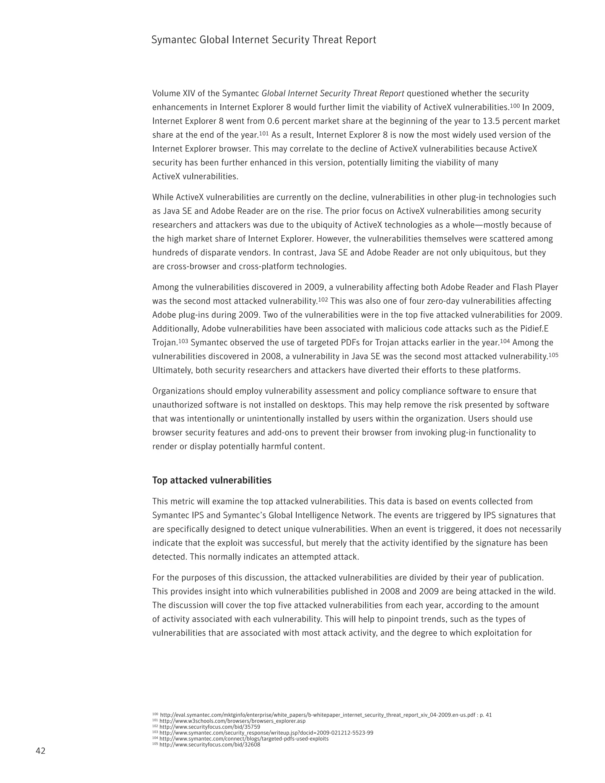 Symantec Global internet Security threat report



     Volume XiV of the Symantec Global Internet Security Threat Report questioned whether the security
     enhancements in internet Explorer 8 would further limit the viability of ActiveX vulnerabilities.100 in 2009,
     internet Explorer 8 went from 0.6 percent market share at the beginning of the year to 13.5 percent market
     share at the end of the year.101 As a result, internet Explorer 8 is now the most widely used version of the
     internet Explorer browser. this may correlate to the decline of ActiveX vulnerabilities because ActiveX
     security has been further enhanced in this version, potentially limiting the viability of many
     ActiveX vulnerabilities.

     While ActiveX vulnerabilities are currently on the decline, vulnerabilities in other plug-in technologies such
     as Java SE and Adobe reader are on the rise. the prior focus on ActiveX vulnerabilities among security
     researchers and attackers was due to the ubiquity of ActiveX technologies as a whole—mostly because of
     the high market share of internet Explorer. However, the vulnerabilities themselves were scattered among
     hundreds of disparate vendors. in contrast, Java SE and Adobe reader are not only ubiquitous, but they
     are cross-browser and cross-platform technologies.

     Among the vulnerabilities discovered in 2009, a vulnerability affecting both Adobe reader and Flash player
     was the second most attacked vulnerability.102 this was also one of four zero-day vulnerabilities affecting
     Adobe plug-ins during 2009. two of the vulnerabilities were in the top five attacked vulnerabilities for 2009.
     Additionally, Adobe vulnerabilities have been associated with malicious code attacks such as the pidief.E
     trojan.103 Symantec observed the use of targeted pDFs for trojan attacks earlier in the year.104 Among the
     vulnerabilities discovered in 2008, a vulnerability in Java SE was the second most attacked vulnerability.105
     Ultimately, both security researchers and attackers have diverted their efforts to these platforms.

     Organizations should employ vulnerability assessment and policy compliance software to ensure that
     unauthorized software is not installed on desktops. this may help remove the risk presented by software
     that was intentionally or unintentionally installed by users within the organization. Users should use
     browser security features and add-ons to prevent their browser from invoking plug-in functionality to
     render or display potentially harmful content.


     Top attacked vulnerabilities

     this metric will examine the top attacked vulnerabilities. this data is based on events collected from
     Symantec ipS and Symantec’s Global intelligence network. the events are triggered by ipS signatures that
     are specifically designed to detect unique vulnerabilities. When an event is triggered, it does not necessarily
     indicate that the exploit was successful, but merely that the activity identified by the signature has been
     detected. this normally indicates an attempted attack.

     For the purposes of this discussion, the attacked vulnerabilities are divided by their year of publication.
     this provides insight into which vulnerabilities published in 2008 and 2009 are being attacked in the wild.
     the discussion will cover the top five attacked vulnerabilities from each year, according to the amount
     of activity associated with each vulnerability. this will help to pinpoint trends, such as the types of
     vulnerabilities that are associated with most attack activity, and the degree to which exploitation for




     100 http://eval.symantec.com/mktginfo/enterprise/white_papers/b-whitepaper_internet_security_threat_report_xiv_04-2009.en-us.pdf : p. 41
     101 http://www.w3schools.com/browsers/browsers_explorer.asp
     102 http://www.securityfocus.com/bid/35759
     103 http://www.symantec.com/security_response/writeup.jsp?docid=2009-021212-5523-99
     104 http://www.symantec.com/connect/blogs/targeted-pdfs-used-exploits
     105 http://www.securityfocus.com/bid/32608

42
 