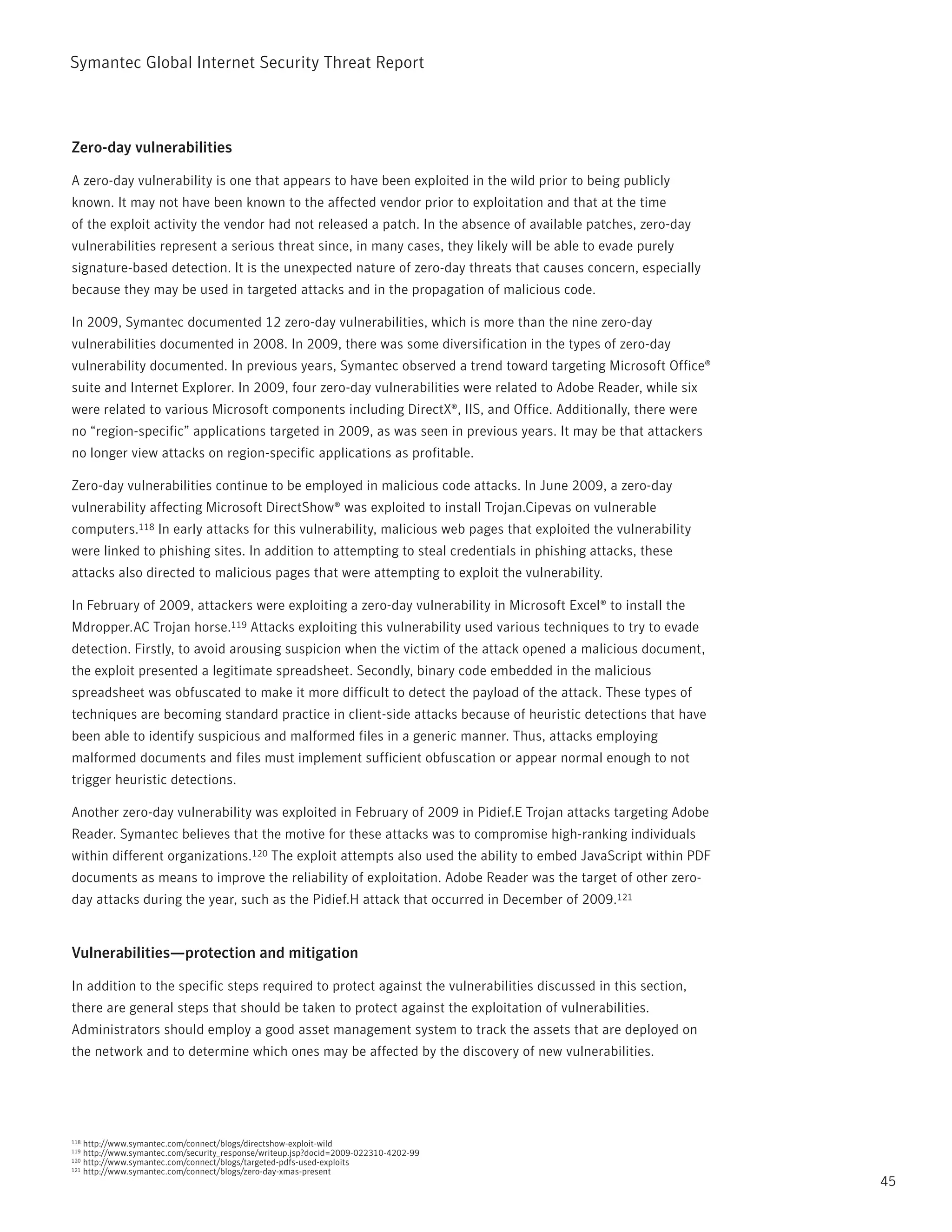 Symantec Global internet Security threat report



Zero-day vulnerabilities

A zero-day vulnerability is one that appears to have been exploited in the wild prior to being publicly
known. it may not have been known to the affected vendor prior to exploitation and that at the time
of the exploit activity the vendor had not released a patch. in the absence of available patches, zero-day
vulnerabilities represent a serious threat since, in many cases, they likely will be able to evade purely
signature-based detection. it is the unexpected nature of zero-day threats that causes concern, especially
because they may be used in targeted attacks and in the propagation of malicious code.

in 2009, Symantec documented 12 zero-day vulnerabilities, which is more than the nine zero-day
vulnerabilities documented in 2008. in 2009, there was some diversification in the types of zero-day
vulnerability documented. in previous years, Symantec observed a trend toward targeting Microsoft Office®
suite and internet Explorer. in 2009, four zero-day vulnerabilities were related to Adobe reader, while six
were related to various Microsoft components including DirectX®, iiS, and Office. Additionally, there were
no “region-specific” applications targeted in 2009, as was seen in previous years. it may be that attackers
no longer view attacks on region-specific applications as profitable.

Zero-day vulnerabilities continue to be employed in malicious code attacks. in June 2009, a zero-day
vulnerability affecting Microsoft DirectShow® was exploited to install trojan.Cipevas on vulnerable
computers.118 in early attacks for this vulnerability, malicious web pages that exploited the vulnerability
were linked to phishing sites. in addition to attempting to steal credentials in phishing attacks, these
attacks also directed to malicious pages that were attempting to exploit the vulnerability.

in February of 2009, attackers were exploiting a zero-day vulnerability in Microsoft Excel® to install the
Mdropper.AC trojan horse.119 Attacks exploiting this vulnerability used various techniques to try to evade
detection. Firstly, to avoid arousing suspicion when the victim of the attack opened a malicious document,
the exploit presented a legitimate spreadsheet. Secondly, binary code embedded in the malicious
spreadsheet was obfuscated to make it more difficult to detect the payload of the attack. these types of
techniques are becoming standard practice in client-side attacks because of heuristic detections that have
been able to identify suspicious and malformed files in a generic manner. thus, attacks employing
malformed documents and files must implement sufficient obfuscation or appear normal enough to not
trigger heuristic detections.

Another zero-day vulnerability was exploited in February of 2009 in pidief.E trojan attacks targeting Adobe
reader. Symantec believes that the motive for these attacks was to compromise high-ranking individuals
within different organizations.120 the exploit attempts also used the ability to embed JavaScript within pDF
documents as means to improve the reliability of exploitation. Adobe reader was the target of other zero-
day attacks during the year, such as the pidief.H attack that occurred in December of 2009.121


Vulnerabilities—protection and mitigation

in addition to the specific steps required to protect against the vulnerabilities discussed in this section,
there are general steps that should be taken to protect against the exploitation of vulnerabilities.
Administrators should employ a good asset management system to track the assets that are deployed on
the network and to determine which ones may be affected by the discovery of new vulnerabilities.




118 http://www.symantec.com/connect/blogs/directshow-exploit-wild
119 http://www.symantec.com/security_response/writeup.jsp?docid=2009-022310-4202-99
120 http://www.symantec.com/connect/blogs/targeted-pdfs-used-exploits
121 http://www.symantec.com/connect/blogs/zero-day-xmas-present

                                                                                                               45
 