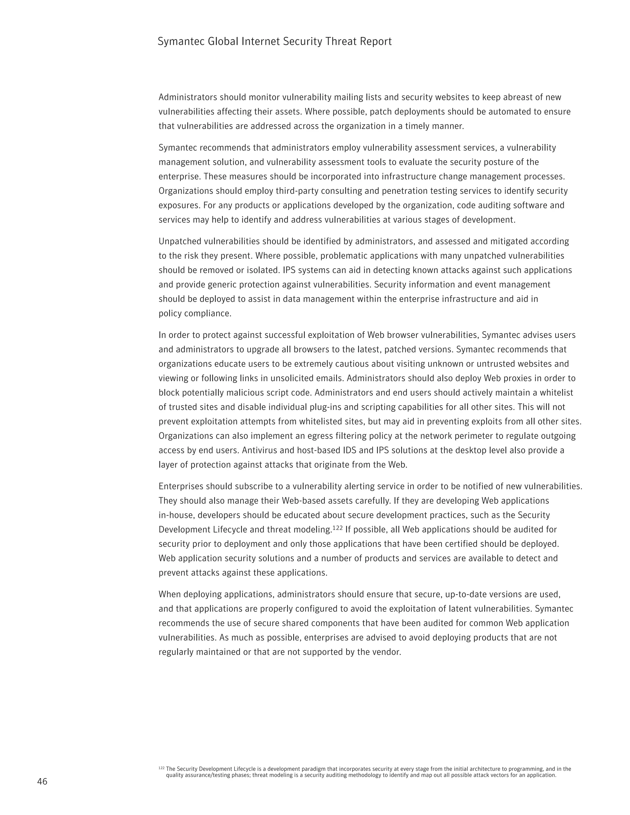 Symantec Global internet Security threat report



     Administrators should monitor vulnerability mailing lists and security websites to keep abreast of new
     vulnerabilities affecting their assets. Where possible, patch deployments should be automated to ensure
     that vulnerabilities are addressed across the organization in a timely manner.

     Symantec recommends that administrators employ vulnerability assessment services, a vulnerability
     management solution, and vulnerability assessment tools to evaluate the security posture of the
     enterprise. these measures should be incorporated into infrastructure change management processes.
     Organizations should employ third-party consulting and penetration testing services to identify security
     exposures. For any products or applications developed by the organization, code auditing software and
     services may help to identify and address vulnerabilities at various stages of development.

     Unpatched vulnerabilities should be identified by administrators, and assessed and mitigated according
     to the risk they present. Where possible, problematic applications with many unpatched vulnerabilities
     should be removed or isolated. ipS systems can aid in detecting known attacks against such applications
     and provide generic protection against vulnerabilities. Security information and event management
     should be deployed to assist in data management within the enterprise infrastructure and aid in
     policy compliance.

     in order to protect against successful exploitation of Web browser vulnerabilities, Symantec advises users
     and administrators to upgrade all browsers to the latest, patched versions. Symantec recommends that
     organizations educate users to be extremely cautious about visiting unknown or untrusted websites and
     viewing or following links in unsolicited emails. Administrators should also deploy Web proxies in order to
     block potentially malicious script code. Administrators and end users should actively maintain a whitelist
     of trusted sites and disable individual plug-ins and scripting capabilities for all other sites. this will not
     prevent exploitation attempts from whitelisted sites, but may aid in preventing exploits from all other sites.
     Organizations can also implement an egress filtering policy at the network perimeter to regulate outgoing
     access by end users. Antivirus and host-based iDS and ipS solutions at the desktop level also provide a
     layer of protection against attacks that originate from the Web.

     Enterprises should subscribe to a vulnerability alerting service in order to be notified of new vulnerabilities.
     they should also manage their Web-based assets carefully. if they are developing Web applications
     in-house, developers should be educated about secure development practices, such as the Security
     Development Lifecycle and threat modeling.122 if possible, all Web applications should be audited for
     security prior to deployment and only those applications that have been certified should be deployed.
     Web application security solutions and a number of products and services are available to detect and
     prevent attacks against these applications.

     When deploying applications, administrators should ensure that secure, up-to-date versions are used,
     and that applications are properly configured to avoid the exploitation of latent vulnerabilities. Symantec
     recommends the use of secure shared components that have been audited for common Web application
     vulnerabilities. As much as possible, enterprises are advised to avoid deploying products that are not
     regularly maintained or that are not supported by the vendor.




     122   the Security Development Lifecycle is a development paradigm that incorporates security at every stage from the initial architecture to programming, and in the
           quality assurance/testing phases; threat modeling is a security auditing methodology to identify and map out all possible attack vectors for an application.
46
 