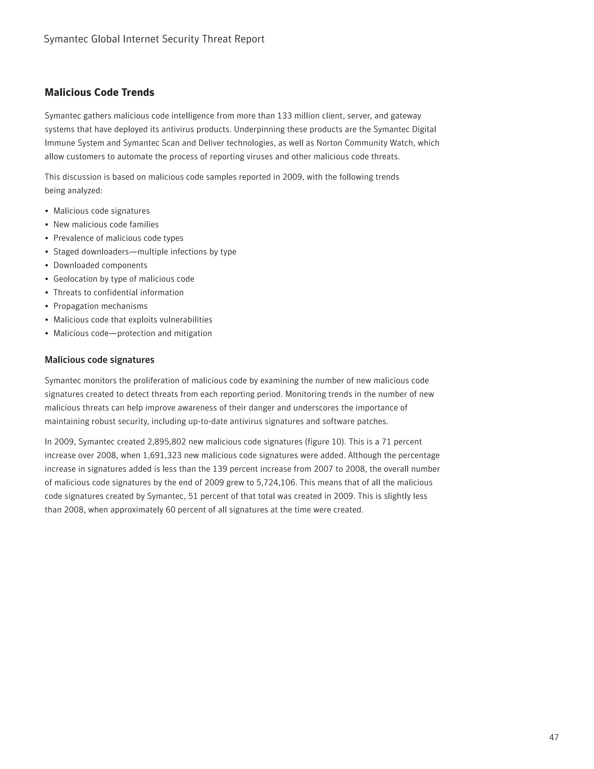Symantec Global internet Security threat report



Malicious Code Trends

Symantec gathers malicious code intelligence from more than 133 million client, server, and gateway
systems that have deployed its antivirus products. Underpinning these products are the Symantec Digital
immune System and Symantec Scan and Deliver technologies, as well as norton Community Watch, which
allow customers to automate the process of reporting viruses and other malicious code threats.

this discussion is based on malicious code samples reported in 2009, with the following trends
being analyzed:

•	 Malicious code signatures
•	 new malicious code families
•	 prevalence of malicious code types
•	 Staged downloaders—multiple infections by type
•	 Downloaded components
•	 Geolocation by type of malicious code
•	 threats to confidential information
•	 propagation mechanisms
•	 Malicious code that exploits vulnerabilities
•	 Malicious code—protection and mitigation


Malicious code signatures

Symantec monitors the proliferation of malicious code by examining the number of new malicious code
signatures created to detect threats from each reporting period. Monitoring trends in the number of new
malicious threats can help improve awareness of their danger and underscores the importance of
maintaining robust security, including up-to-date antivirus signatures and software patches.

in 2009, Symantec created 2,895,802 new malicious code signatures (figure 10). this is a 71 percent
increase over 2008, when 1,691,323 new malicious code signatures were added. Although the percentage
increase in signatures added is less than the 139 percent increase from 2007 to 2008, the overall number
of malicious code signatures by the end of 2009 grew to 5,724,106. this means that of all the malicious
code signatures created by Symantec, 51 percent of that total was created in 2009. this is slightly less
than 2008, when approximately 60 percent of all signatures at the time were created.




                                                                                                           47
 