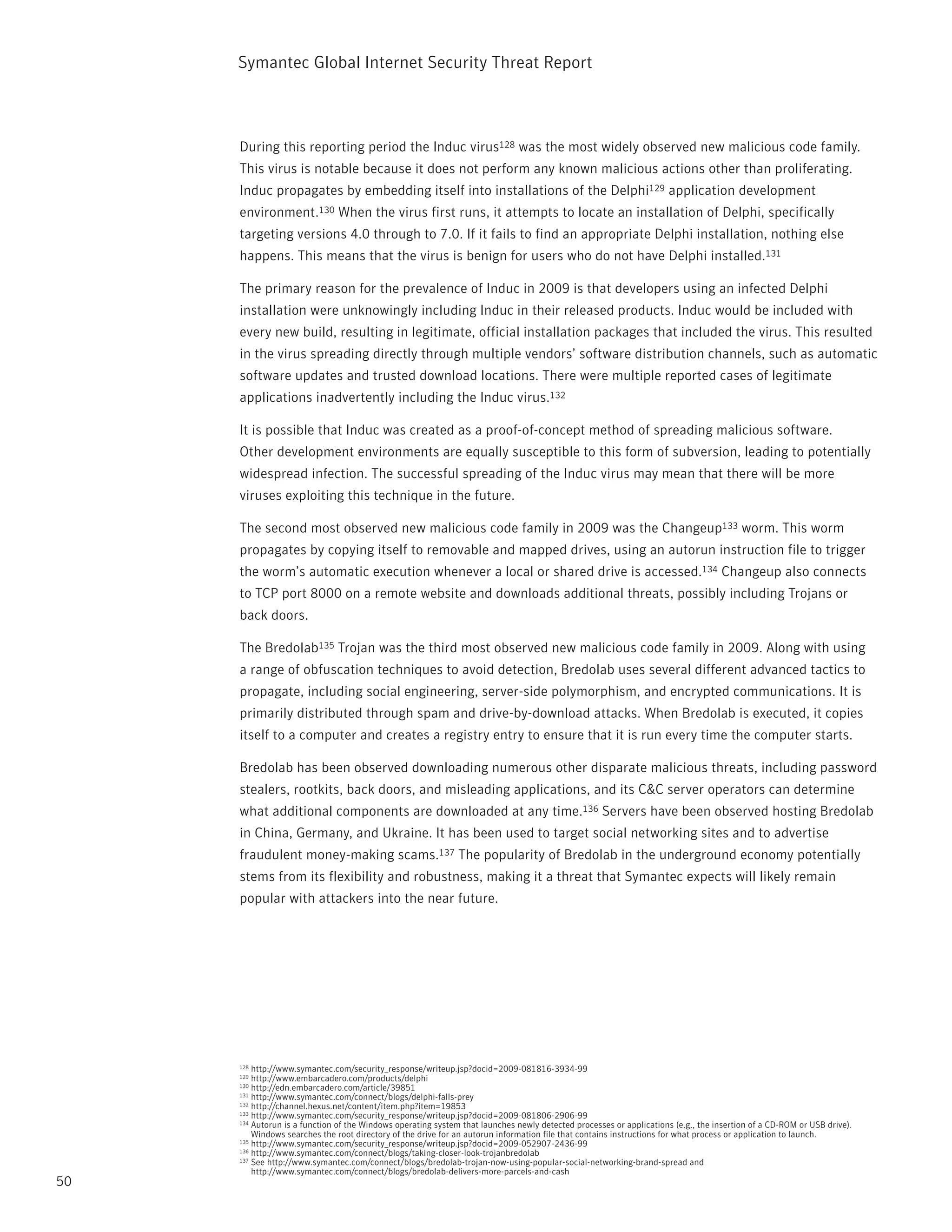Symantec Global internet Security threat report



     During this reporting period the induc virus128 was the most widely observed new malicious code family.
     this virus is notable because it does not perform any known malicious actions other than proliferating.
     induc propagates by embedding itself into installations of the Delphi129 application development
     environment.130 When the virus first runs, it attempts to locate an installation of Delphi, specifically
     targeting versions 4.0 through to 7.0. if it fails to find an appropriate Delphi installation, nothing else
     happens. this means that the virus is benign for users who do not have Delphi installed.131

     the primary reason for the prevalence of induc in 2009 is that developers using an infected Delphi
     installation were unknowingly including induc in their released products. induc would be included with
     every new build, resulting in legitimate, official installation packages that included the virus. this resulted
     in the virus spreading directly through multiple vendors’ software distribution channels, such as automatic
     software updates and trusted download locations. there were multiple reported cases of legitimate
     applications inadvertently including the induc virus.132

     it is possible that induc was created as a proof-of-concept method of spreading malicious software.
     Other development environments are equally susceptible to this form of subversion, leading to potentially
     widespread infection. the successful spreading of the induc virus may mean that there will be more
     viruses exploiting this technique in the future.

     the second most observed new malicious code family in 2009 was the Changeup133 worm. this worm
     propagates by copying itself to removable and mapped drives, using an autorun instruction file to trigger
     the worm’s automatic execution whenever a local or shared drive is accessed.134 Changeup also connects
     to tCp port 8000 on a remote website and downloads additional threats, possibly including trojans or
     back doors.

     the Bredolab135 trojan was the third most observed new malicious code family in 2009. Along with using
     a range of obfuscation techniques to avoid detection, Bredolab uses several different advanced tactics to
     propagate, including social engineering, server-side polymorphism, and encrypted communications. it is
     primarily distributed through spam and drive-by-download attacks. When Bredolab is executed, it copies
     itself to a computer and creates a registry entry to ensure that it is run every time the computer starts.

     Bredolab has been observed downloading numerous other disparate malicious threats, including password
     stealers, rootkits, back doors, and misleading applications, and its C&C server operators can determine
     what additional components are downloaded at any time.136 Servers have been observed hosting Bredolab
     in China, Germany, and Ukraine. it has been used to target social networking sites and to advertise
     fraudulent money-making scams.137 the popularity of Bredolab in the underground economy potentially
     stems from its flexibility and robustness, making it a threat that Symantec expects will likely remain
     popular with attackers into the near future.




     128 http://www.symantec.com/security_response/writeup.jsp?docid=2009-081816-3934-99
     129 http://www.embarcadero.com/products/delphi
     130 http://edn.embarcadero.com/article/39851
     131 http://www.symantec.com/connect/blogs/delphi-falls-prey
     132 http://channel.hexus.net/content/item.php?item=19853
     133 http://www.symantec.com/security_response/writeup.jsp?docid=2009-081806-2906-99
     134 Autorun is a function of the Windows operating system that launches newly detected processes or applications (e.g., the insertion of a CD-rOM or USB drive).

         Windows searches the root directory of the drive for an autorun information file that contains instructions for what process or application to launch.
     135 http://www.symantec.com/security_response/writeup.jsp?docid=2009-052907-2436-99
     136 http://www.symantec.com/connect/blogs/taking-closer-look-trojanbredolab
     137 See http://www.symantec.com/connect/blogs/bredolab-trojan-now-using-popular-social-networking-brand-spread and

         http://www.symantec.com/connect/blogs/bredolab-delivers-more-parcels-and-cash
50
 