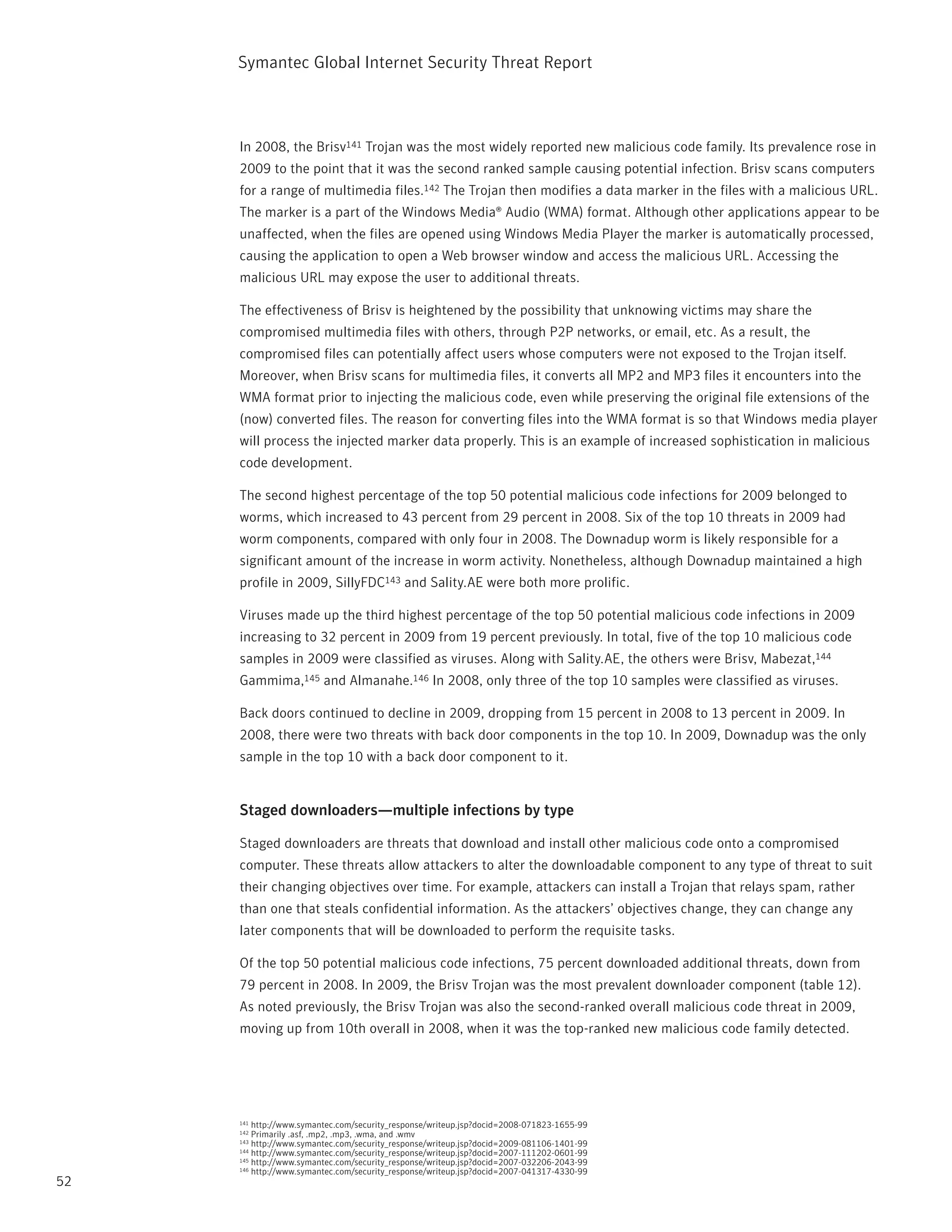 Symantec Global internet Security threat report



     in 2008, the Brisv141 trojan was the most widely reported new malicious code family. its prevalence rose in
     2009 to the point that it was the second ranked sample causing potential infection. Brisv scans computers
     for a range of multimedia files.142 the trojan then modifies a data marker in the files with a malicious UrL.
     the marker is a part of the Windows Media® Audio (WMA) format. Although other applications appear to be
     unaffected, when the files are opened using Windows Media player the marker is automatically processed,
     causing the application to open a Web browser window and access the malicious UrL. Accessing the
     malicious UrL may expose the user to additional threats.

     the effectiveness of Brisv is heightened by the possibility that unknowing victims may share the
     compromised multimedia files with others, through p2p networks, or email, etc. As a result, the
     compromised files can potentially affect users whose computers were not exposed to the trojan itself.
     Moreover, when Brisv scans for multimedia files, it converts all Mp2 and Mp3 files it encounters into the
     WMA format prior to injecting the malicious code, even while preserving the original file extensions of the
     (now) converted files. the reason for converting files into the WMA format is so that Windows media player
     will process the injected marker data properly. this is an example of increased sophistication in malicious
     code development.

     the second highest percentage of the top 50 potential malicious code infections for 2009 belonged to
     worms, which increased to 43 percent from 29 percent in 2008. Six of the top 10 threats in 2009 had
     worm components, compared with only four in 2008. the Downadup worm is likely responsible for a
     significant amount of the increase in worm activity. nonetheless, although Downadup maintained a high
     profile in 2009, SillyFDC143 and Sality.AE were both more prolific.

     Viruses made up the third highest percentage of the top 50 potential malicious code infections in 2009
     increasing to 32 percent in 2009 from 19 percent previously. in total, five of the top 10 malicious code
     samples in 2009 were classified as viruses. Along with Sality.AE, the others were Brisv, Mabezat,144
     Gammima,145 and Almanahe.146 in 2008, only three of the top 10 samples were classified as viruses.

     Back doors continued to decline in 2009, dropping from 15 percent in 2008 to 13 percent in 2009. in
     2008, there were two threats with back door components in the top 10. in 2009, Downadup was the only
     sample in the top 10 with a back door component to it.


     Staged downloaders—multiple infections by type

     Staged downloaders are threats that download and install other malicious code onto a compromised
     computer. these threats allow attackers to alter the downloadable component to any type of threat to suit
     their changing objectives over time. For example, attackers can install a trojan that relays spam, rather
     than one that steals confidential information. As the attackers’ objectives change, they can change any
     later components that will be downloaded to perform the requisite tasks.

     Of the top 50 potential malicious code infections, 75 percent downloaded additional threats, down from
     79 percent in 2008. in 2009, the Brisv trojan was the most prevalent downloader component (table 12).
     As noted previously, the Brisv trojan was also the second-ranked overall malicious code threat in 2009,
     moving up from 10th overall in 2008, when it was the top-ranked new malicious code family detected.




     141 http://www.symantec.com/security_response/writeup.jsp?docid=2008-071823-1655-99
     142 primarily .asf, .mp2, .mp3, .wma, and .wmv
     143 http://www.symantec.com/security_response/writeup.jsp?docid=2009-081106-1401-99
     144 http://www.symantec.com/security_response/writeup.jsp?docid=2007-111202-0601-99
     145 http://www.symantec.com/security_response/writeup.jsp?docid=2007-032206-2043-99
     146 http://www.symantec.com/security_response/writeup.jsp?docid=2007-041317-4330-99

52
 