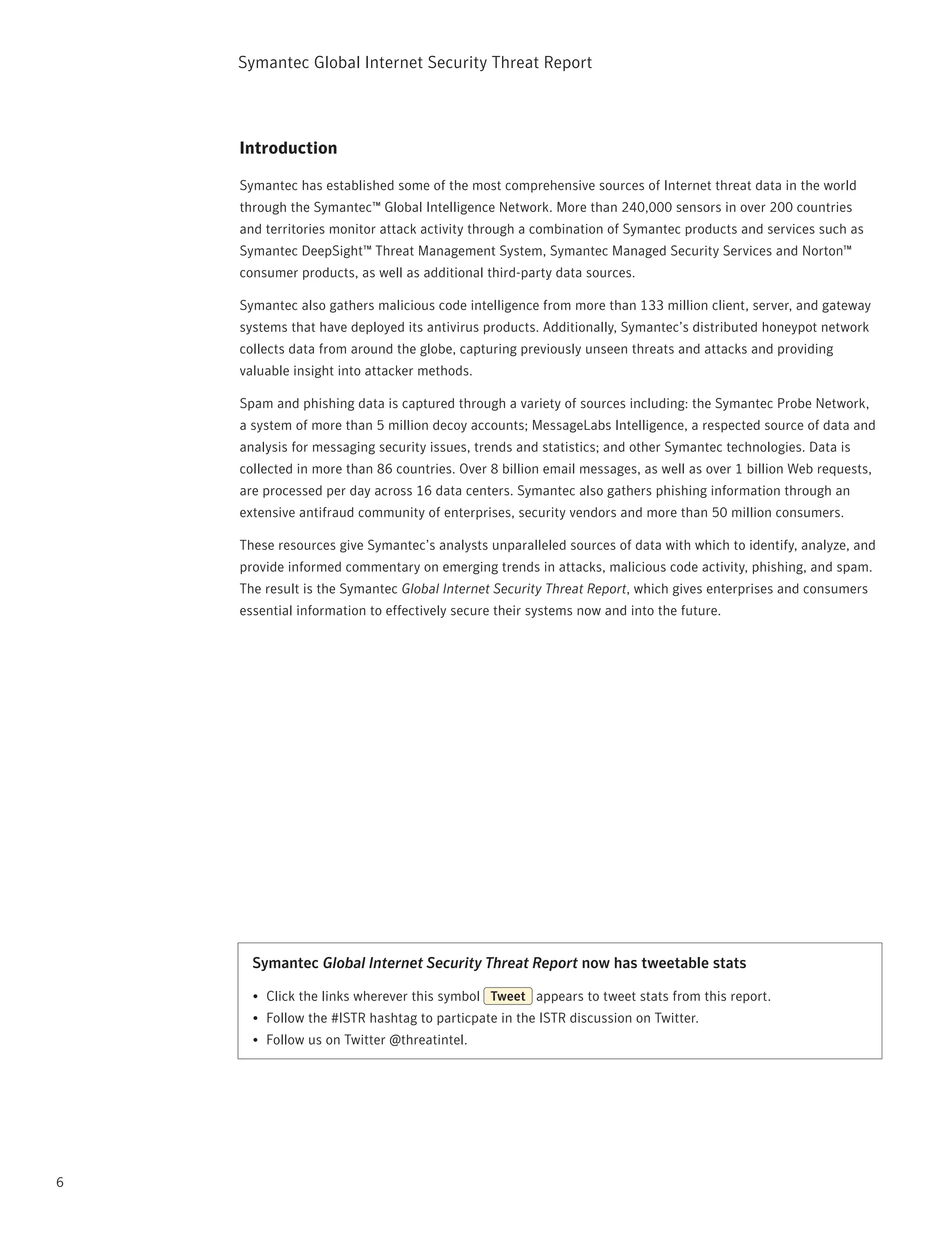 Symantec Global internet Security threat report



    Introduction

    Symantec has established some of the most comprehensive sources of internet threat data in the world
    through the Symantec™ Global intelligence network. More than 240,000 sensors in over 200 countries
    and territories monitor attack activity through a combination of Symantec products and services such as
    Symantec DeepSight™ threat Management System, Symantec Managed Security Services and norton™
    consumer products, as well as additional third-party data sources.

    Symantec also gathers malicious code intelligence from more than 133 million client, server, and gateway
    systems that have deployed its antivirus products. Additionally, Symantec’s distributed honeypot network
    collects data from around the globe, capturing previously unseen threats and attacks and providing
    valuable insight into attacker methods.

    Spam and phishing data is captured through a variety of sources including: the Symantec probe network,
    a system of more than 5 million decoy accounts; MessageLabs intelligence, a respected source of data and
    analysis for messaging security issues, trends and statistics; and other Symantec technologies. Data is
    collected in more than 86 countries. Over 8 billion email messages, as well as over 1 billion Web requests,
    are processed per day across 16 data centers. Symantec also gathers phishing information through an
    extensive antifraud community of enterprises, security vendors and more than 50 million consumers.

    these resources give Symantec’s analysts unparalleled sources of data with which to identify, analyze, and
    provide informed commentary on emerging trends in attacks, malicious code activity, phishing, and spam.
    the result is the Symantec Global Internet Security Threat Report, which gives enterprises and consumers
    essential information to effectively secure their systems now and into the future.




      Symantec Global Internet Security Threat Report now has tweetable stats

      •	 Click the links wherever this symbol Tweet appears to tweet stats from this report.
      •	 Follow the #iStr hashtag to particpate in the iStr discussion on twitter.
      •	 Follow us on twitter @threatintel.




6
 