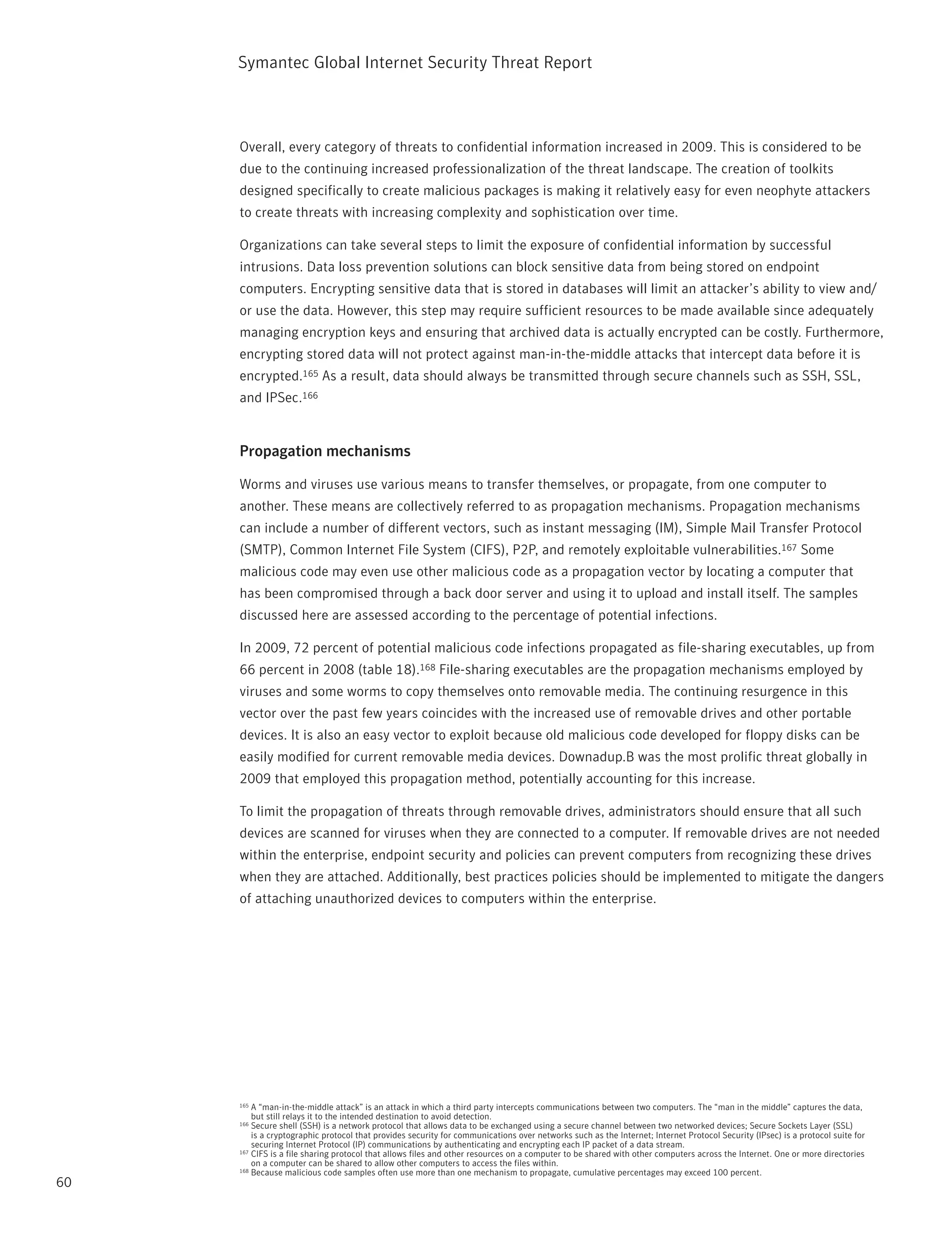 Symantec Global internet Security threat report



     Overall, every category of threats to confidential information increased in 2009. this is considered to be
     due to the continuing increased professionalization of the threat landscape. the creation of toolkits
     designed specifically to create malicious packages is making it relatively easy for even neophyte attackers
     to create threats with increasing complexity and sophistication over time.

     Organizations can take several steps to limit the exposure of confidential information by successful
     intrusions. Data loss prevention solutions can block sensitive data from being stored on endpoint
     computers. Encrypting sensitive data that is stored in databases will limit an attacker’s ability to view and/
     or use the data. However, this step may require sufficient resources to be made available since adequately
     managing encryption keys and ensuring that archived data is actually encrypted can be costly. Furthermore,
     encrypting stored data will not protect against man-in-the-middle attacks that intercept data before it is
     encrypted.165 As a result, data should always be transmitted through secure channels such as SSH, SSL,
     and ipSec.166


     Propagation mechanisms

     Worms and viruses use various means to transfer themselves, or propagate, from one computer to
     another. these means are collectively referred to as propagation mechanisms. propagation mechanisms
     can include a number of different vectors, such as instant messaging (iM), Simple Mail transfer protocol
     (SMtp), Common internet File System (CiFS), p2p, and remotely exploitable vulnerabilities.167 Some
     malicious code may even use other malicious code as a propagation vector by locating a computer that
     has been compromised through a back door server and using it to upload and install itself. the samples
     discussed here are assessed according to the percentage of potential infections.

     in 2009, 72 percent of potential malicious code infections propagated as file-sharing executables, up from
     66 percent in 2008 (table 18).168 File-sharing executables are the propagation mechanisms employed by
     viruses and some worms to copy themselves onto removable media. the continuing resurgence in this
     vector over the past few years coincides with the increased use of removable drives and other portable
     devices. it is also an easy vector to exploit because old malicious code developed for floppy disks can be
     easily modified for current removable media devices. Downadup.B was the most prolific threat globally in
     2009 that employed this propagation method, potentially accounting for this increase.

     to limit the propagation of threats through removable drives, administrators should ensure that all such
     devices are scanned for viruses when they are connected to a computer. if removable drives are not needed
     within the enterprise, endpoint security and policies can prevent computers from recognizing these drives
     when they are attached. Additionally, best practices policies should be implemented to mitigate the dangers
     of attaching unauthorized devices to computers within the enterprise.




     165 A “man-in-the-middle attack” is an attack in which a third party intercepts communications between two computers. the “man in the middle” captures the data,
         but still relays it to the intended destination to avoid detection.
     166 Secure shell (SSH) is a network protocol that allows data to be exchanged using a secure channel between two networked devices; Secure Sockets Layer (SSL)
         is a cryptographic protocol that provides security for communications over networks such as the internet; internet protocol Security (ipsec) is a protocol suite for
         securing internet protocol (ip) communications by authenticating and encrypting each ip packet of a data stream.
     167 CiFS is a file sharing protocol that allows files and other resources on a computer to be shared with other computers across the internet. One or more directories

         on a computer can be shared to allow other computers to access the files within.
     168 Because malicious code samples often use more than one mechanism to propagate, cumulative percentages may exceed 100 percent.

60
 