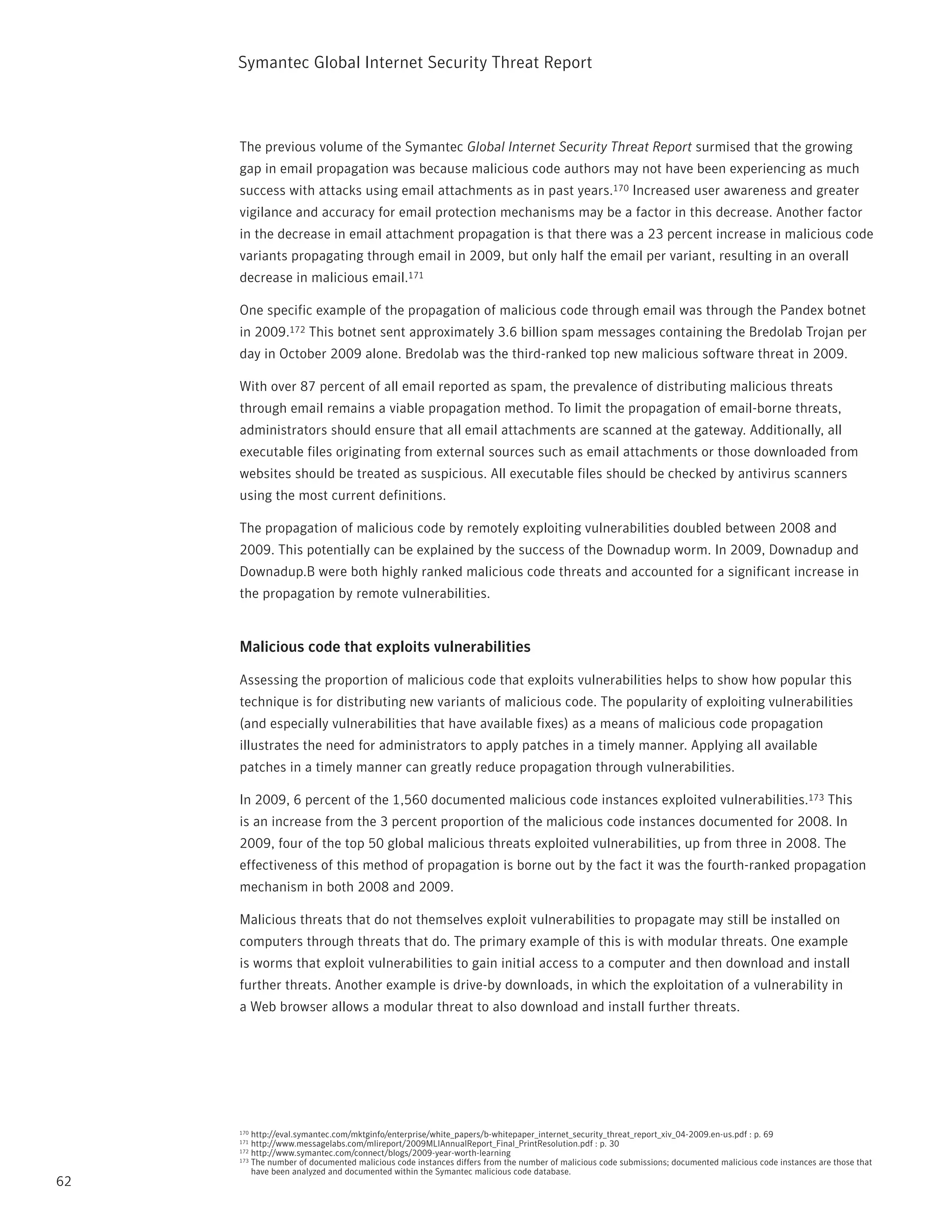 Symantec Global internet Security threat report



     the previous volume of the Symantec Global Internet Security Threat Report surmised that the growing
     gap in email propagation was because malicious code authors may not have been experiencing as much
     success with attacks using email attachments as in past years.170 increased user awareness and greater
     vigilance and accuracy for email protection mechanisms may be a factor in this decrease. Another factor
     in the decrease in email attachment propagation is that there was a 23 percent increase in malicious code
     variants propagating through email in 2009, but only half the email per variant, resulting in an overall
     decrease in malicious email.171

     One specific example of the propagation of malicious code through email was through the pandex botnet
     in 2009.172 this botnet sent approximately 3.6 billion spam messages containing the Bredolab trojan per
     day in October 2009 alone. Bredolab was the third-ranked top new malicious software threat in 2009.

     With over 87 percent of all email reported as spam, the prevalence of distributing malicious threats
     through email remains a viable propagation method. to limit the propagation of email-borne threats,
     administrators should ensure that all email attachments are scanned at the gateway. Additionally, all
     executable files originating from external sources such as email attachments or those downloaded from
     websites should be treated as suspicious. All executable files should be checked by antivirus scanners
     using the most current definitions.

     the propagation of malicious code by remotely exploiting vulnerabilities doubled between 2008 and
     2009. this potentially can be explained by the success of the Downadup worm. in 2009, Downadup and
     Downadup.B were both highly ranked malicious code threats and accounted for a significant increase in
     the propagation by remote vulnerabilities.


     Malicious code that exploits vulnerabilities

     Assessing the proportion of malicious code that exploits vulnerabilities helps to show how popular this
     technique is for distributing new variants of malicious code. the popularity of exploiting vulnerabilities
     (and especially vulnerabilities that have available fixes) as a means of malicious code propagation
     illustrates the need for administrators to apply patches in a timely manner. Applying all available
     patches in a timely manner can greatly reduce propagation through vulnerabilities.

     in 2009, 6 percent of the 1,560 documented malicious code instances exploited vulnerabilities.173 this
     is an increase from the 3 percent proportion of the malicious code instances documented for 2008. in
     2009, four of the top 50 global malicious threats exploited vulnerabilities, up from three in 2008. the
     effectiveness of this method of propagation is borne out by the fact it was the fourth-ranked propagation
     mechanism in both 2008 and 2009.

     Malicious threats that do not themselves exploit vulnerabilities to propagate may still be installed on
     computers through threats that do. the primary example of this is with modular threats. One example
     is worms that exploit vulnerabilities to gain initial access to a computer and then download and install
     further threats. Another example is drive-by downloads, in which the exploitation of a vulnerability in
     a Web browser allows a modular threat to also download and install further threats.




     170 http://eval.symantec.com/mktginfo/enterprise/white_papers/b-whitepaper_internet_security_threat_report_xiv_04-2009.en-us.pdf : p. 69
     171 http://www.messagelabs.com/mlireport/2009MLiAnnualreport_Final_printresolution.pdf : p. 30
     172 http://www.symantec.com/connect/blogs/2009-year-worth-learning
     173 the number of documented malicious code instances differs from the number of malicious code submissions; documented malicious code instances are those that

         have been analyzed and documented within the Symantec malicious code database.
62
 