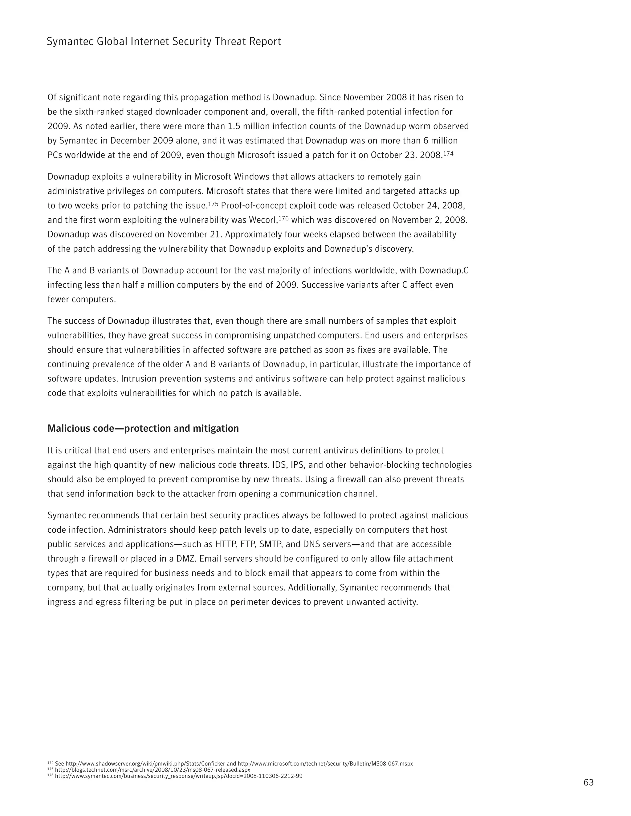 Symantec Global internet Security threat report



Of significant note regarding this propagation method is Downadup. Since november 2008 it has risen to
be the sixth-ranked staged downloader component and, overall, the fifth-ranked potential infection for
2009. As noted earlier, there were more than 1.5 million infection counts of the Downadup worm observed
by Symantec in December 2009 alone, and it was estimated that Downadup was on more than 6 million
pCs worldwide at the end of 2009, even though Microsoft issued a patch for it on October 23. 2008.174

Downadup exploits a vulnerability in Microsoft Windows that allows attackers to remotely gain
administrative privileges on computers. Microsoft states that there were limited and targeted attacks up
to two weeks prior to patching the issue.175 proof-of-concept exploit code was released October 24, 2008,
and the first worm exploiting the vulnerability was Wecorl,176 which was discovered on november 2, 2008.
Downadup was discovered on november 21. Approximately four weeks elapsed between the availability
of the patch addressing the vulnerability that Downadup exploits and Downadup’s discovery.

the A and B variants of Downadup account for the vast majority of infections worldwide, with Downadup.C
infecting less than half a million computers by the end of 2009. Successive variants after C affect even
fewer computers.

the success of Downadup illustrates that, even though there are small numbers of samples that exploit
vulnerabilities, they have great success in compromising unpatched computers. End users and enterprises
should ensure that vulnerabilities in affected software are patched as soon as fixes are available. the
continuing prevalence of the older A and B variants of Downadup, in particular, illustrate the importance of
software updates. intrusion prevention systems and antivirus software can help protect against malicious
code that exploits vulnerabilities for which no patch is available.


Malicious code—protection and mitigation

it is critical that end users and enterprises maintain the most current antivirus definitions to protect
against the high quantity of new malicious code threats. iDS, ipS, and other behavior-blocking technologies
should also be employed to prevent compromise by new threats. Using a firewall can also prevent threats
that send information back to the attacker from opening a communication channel.

Symantec recommends that certain best security practices always be followed to protect against malicious
code infection. Administrators should keep patch levels up to date, especially on computers that host
public services and applications—such as Http, Ftp, SMtp, and DnS servers—and that are accessible
through a firewall or placed in a DMZ. Email servers should be configured to only allow file attachment
types that are required for business needs and to block email that appears to come from within the
company, but that actually originates from external sources. Additionally, Symantec recommends that
ingress and egress filtering be put in place on perimeter devices to prevent unwanted activity.




174   See http://www.shadowserver.org/wiki/pmwiki.php/Stats/Conficker and http://www.microsoft.com/technet/security/Bulletin/MS08-067.mspx
175   http://blogs.technet.com/msrc/archive/2008/10/23/ms08-067-released.aspx
176   http://www.symantec.com/business/security_response/writeup.jsp?docid=2008-110306-2212-99
                                                                                                                                             63
 