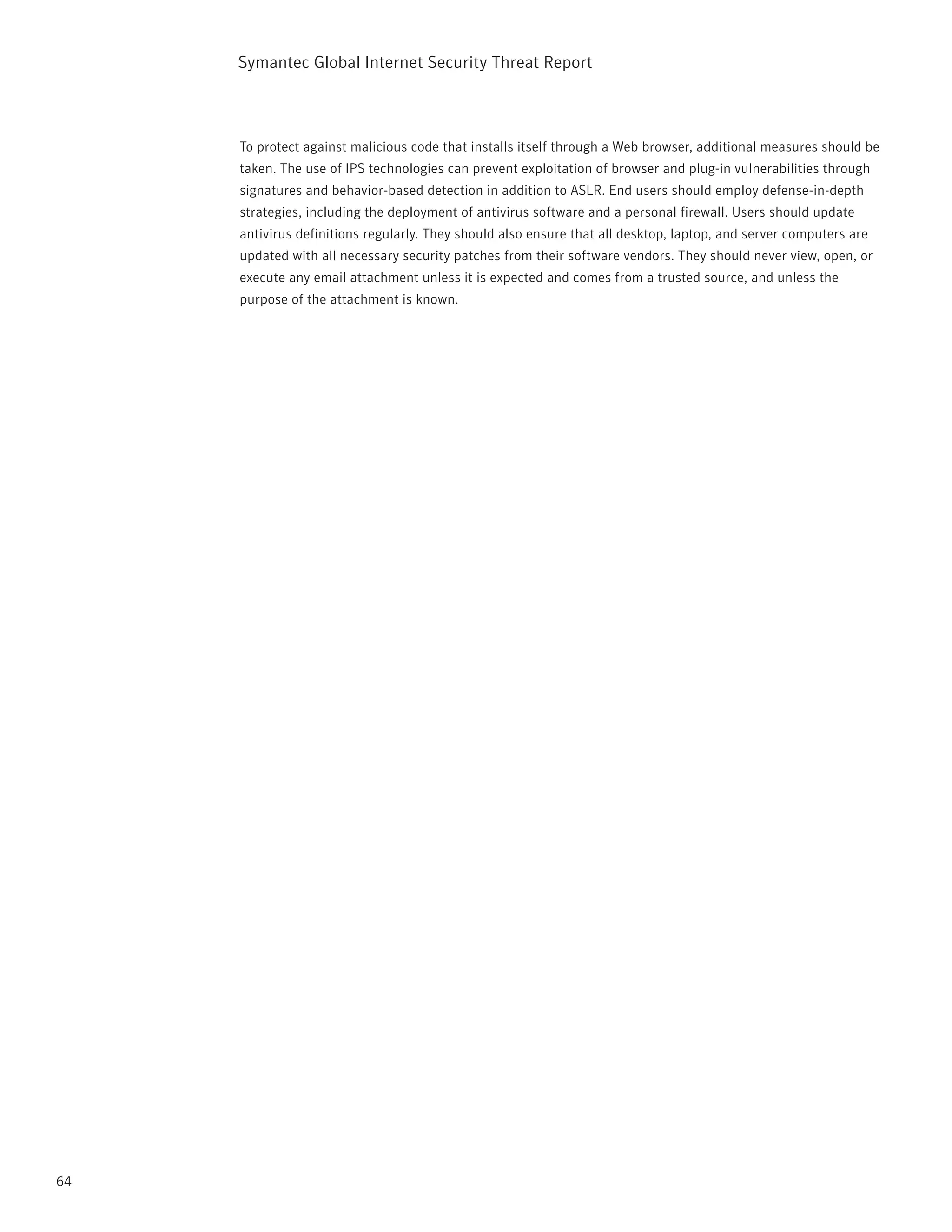 Symantec Global internet Security threat report



     to protect against malicious code that installs itself through a Web browser, additional measures should be
     taken. the use of ipS technologies can prevent exploitation of browser and plug-in vulnerabilities through
     signatures and behavior-based detection in addition to ASLr. End users should employ defense-in-depth
     strategies, including the deployment of antivirus software and a personal firewall. Users should update
     antivirus definitions regularly. they should also ensure that all desktop, laptop, and server computers are
     updated with all necessary security patches from their software vendors. they should never view, open, or
     execute any email attachment unless it is expected and comes from a trusted source, and unless the
     purpose of the attachment is known.




64
 