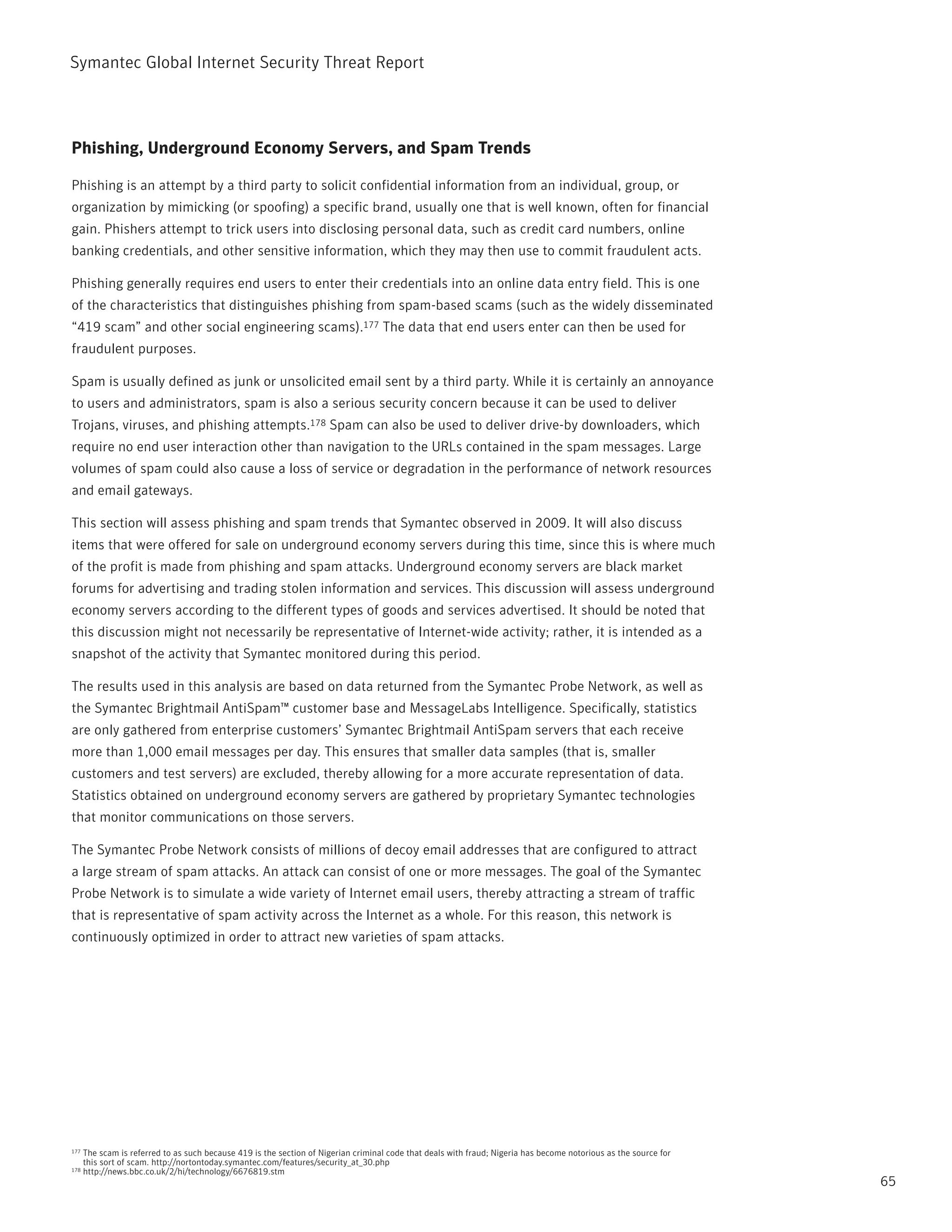 Symantec Global internet Security threat report



Phishing, Underground Economy Servers, and Spam Trends

phishing is an attempt by a third party to solicit confidential information from an individual, group, or
organization by mimicking (or spoofing) a specific brand, usually one that is well known, often for financial
gain. phishers attempt to trick users into disclosing personal data, such as credit card numbers, online
banking credentials, and other sensitive information, which they may then use to commit fraudulent acts.

phishing generally requires end users to enter their credentials into an online data entry field. this is one
of the characteristics that distinguishes phishing from spam-based scams (such as the widely disseminated
“419 scam” and other social engineering scams).177 the data that end users enter can then be used for
fraudulent purposes.

Spam is usually defined as junk or unsolicited email sent by a third party. While it is certainly an annoyance
to users and administrators, spam is also a serious security concern because it can be used to deliver
trojans, viruses, and phishing attempts.178 Spam can also be used to deliver drive-by downloaders, which
require no end user interaction other than navigation to the UrLs contained in the spam messages. Large
volumes of spam could also cause a loss of service or degradation in the performance of network resources
and email gateways.

this section will assess phishing and spam trends that Symantec observed in 2009. it will also discuss
items that were offered for sale on underground economy servers during this time, since this is where much
of the profit is made from phishing and spam attacks. Underground economy servers are black market
forums for advertising and trading stolen information and services. this discussion will assess underground
economy servers according to the different types of goods and services advertised. it should be noted that
this discussion might not necessarily be representative of internet-wide activity; rather, it is intended as a
snapshot of the activity that Symantec monitored during this period.

the results used in this analysis are based on data returned from the Symantec probe network, as well as
the Symantec Brightmail AntiSpam™ customer base and MessageLabs intelligence. Specifically, statistics
are only gathered from enterprise customers’ Symantec Brightmail AntiSpam servers that each receive
more than 1,000 email messages per day. this ensures that smaller data samples (that is, smaller
customers and test servers) are excluded, thereby allowing for a more accurate representation of data.
Statistics obtained on underground economy servers are gathered by proprietary Symantec technologies
that monitor communications on those servers.

the Symantec probe network consists of millions of decoy email addresses that are configured to attract
a large stream of spam attacks. An attack can consist of one or more messages. the goal of the Symantec
probe network is to simulate a wide variety of internet email users, thereby attracting a stream of traffic
that is representative of spam activity across the internet as a whole. For this reason, this network is
continuously optimized in order to attract new varieties of spam attacks.




177   the scam is referred to as such because 419 is the section of nigerian criminal code that deals with fraud; nigeria has become notorious as the source for
      this sort of scam. http://nortontoday.symantec.com/features/security_at_30.php
178   http://news.bbc.co.uk/2/hi/technology/6676819.stm
                                                                                                                                                                   65
 