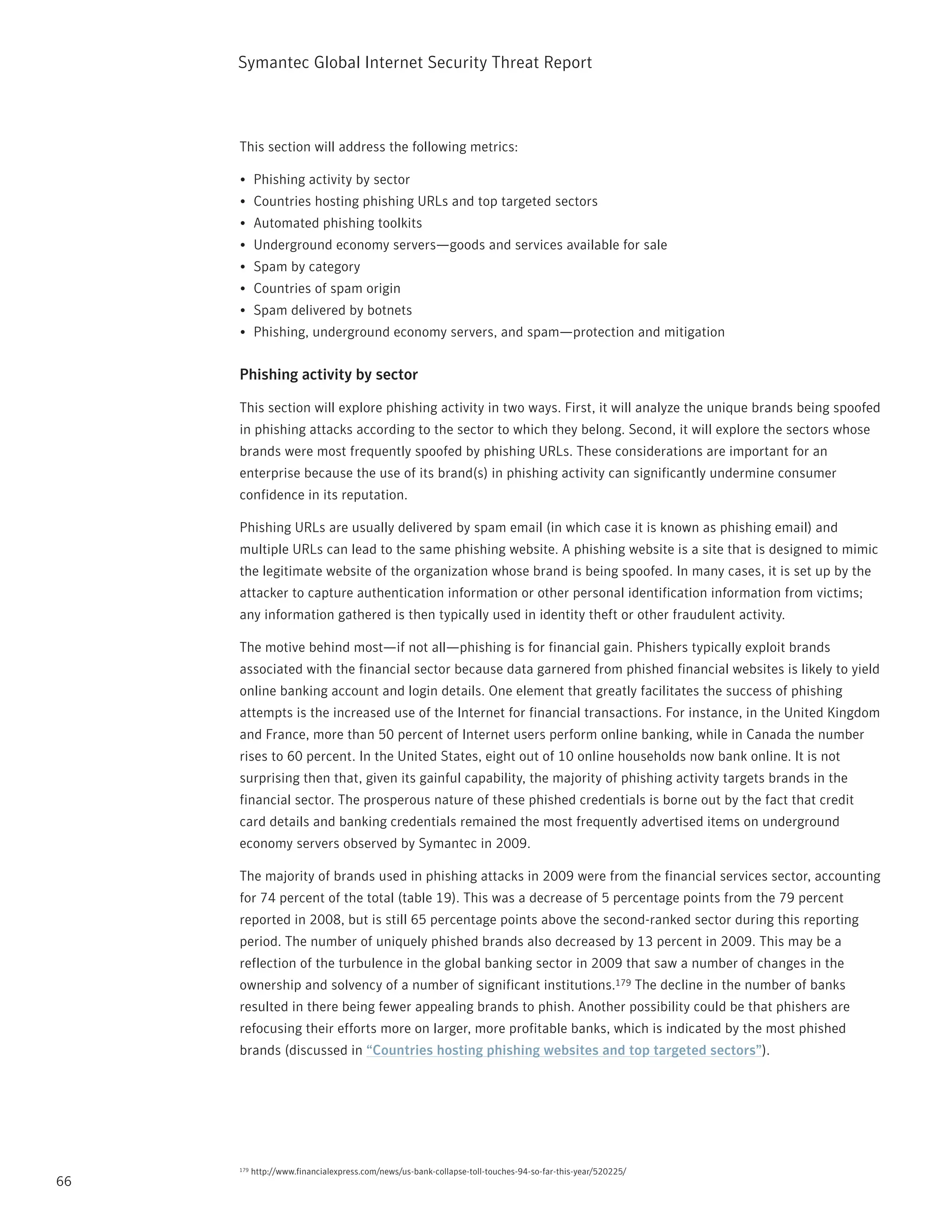 Symantec Global internet Security threat report



     this section will address the following metrics:

     •	 phishing activity by sector
     •	 Countries hosting phishing UrLs and top targeted sectors
     •	 Automated phishing toolkits
     •	 Underground economy servers—goods and services available for sale
     •	 Spam by category
     •	 Countries of spam origin
     •	 Spam delivered by botnets
     •	 phishing, underground economy servers, and spam—protection and mitigation


     Phishing activity by sector

     this section will explore phishing activity in two ways. First, it will analyze the unique brands being spoofed
     in phishing attacks according to the sector to which they belong. Second, it will explore the sectors whose
     brands were most frequently spoofed by phishing UrLs. these considerations are important for an
     enterprise because the use of its brand(s) in phishing activity can significantly undermine consumer
     confidence in its reputation.

     phishing UrLs are usually delivered by spam email (in which case it is known as phishing email) and
     multiple UrLs can lead to the same phishing website. A phishing website is a site that is designed to mimic
     the legitimate website of the organization whose brand is being spoofed. in many cases, it is set up by the
     attacker to capture authentication information or other personal identification information from victims;
     any information gathered is then typically used in identity theft or other fraudulent activity.

     the motive behind most—if not all—phishing is for financial gain. phishers typically exploit brands
     associated with the financial sector because data garnered from phished financial websites is likely to yield
     online banking account and login details. One element that greatly facilitates the success of phishing
     attempts is the increased use of the internet for financial transactions. For instance, in the United Kingdom
     and France, more than 50 percent of internet users perform online banking, while in Canada the number
     rises to 60 percent. in the United States, eight out of 10 online households now bank online. it is not
     surprising then that, given its gainful capability, the majority of phishing activity targets brands in the
     financial sector. the prosperous nature of these phished credentials is borne out by the fact that credit
     card details and banking credentials remained the most frequently advertised items on underground
     economy servers observed by Symantec in 2009.

     the majority of brands used in phishing attacks in 2009 were from the financial services sector, accounting
     for 74 percent of the total (table 19). this was a decrease of 5 percentage points from the 79 percent
     reported in 2008, but is still 65 percentage points above the second-ranked sector during this reporting
     period. the number of uniquely phished brands also decreased by 13 percent in 2009. this may be a
     reflection of the turbulence in the global banking sector in 2009 that saw a number of changes in the
     ownership and solvency of a number of significant institutions.179 the decline in the number of banks
     resulted in there being fewer appealing brands to phish. Another possibility could be that phishers are
     refocusing their efforts more on larger, more profitable banks, which is indicated by the most phished
     brands (discussed in “Countries hosting phishing websites and top targeted sectors”).




     179   http://www.financialexpress.com/news/us-bank-collapse-toll-touches-94-so-far-this-year/520225/
66
 