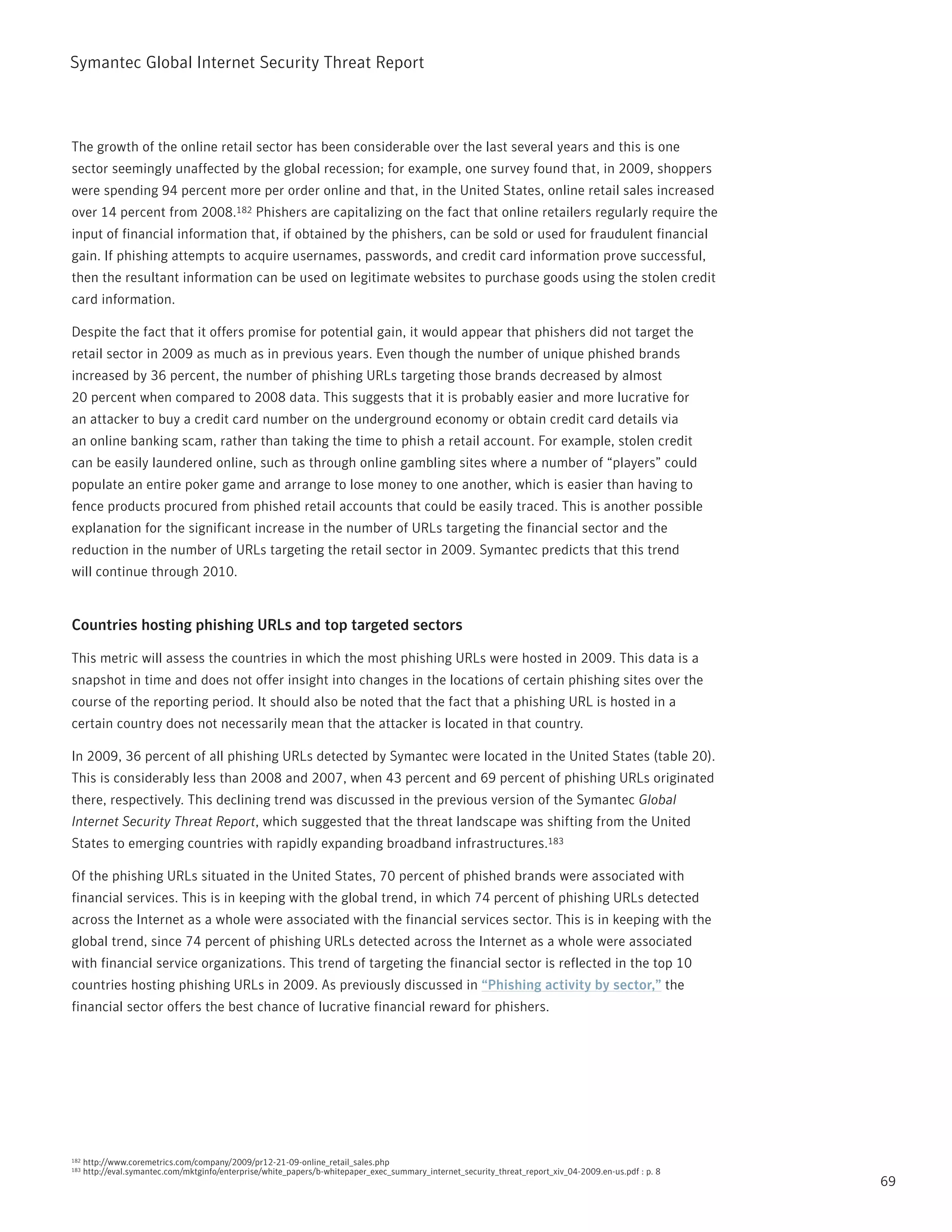 Symantec Global internet Security threat report



the growth of the online retail sector has been considerable over the last several years and this is one
sector seemingly unaffected by the global recession; for example, one survey found that, in 2009, shoppers
were spending 94 percent more per order online and that, in the United States, online retail sales increased
over 14 percent from 2008.182 phishers are capitalizing on the fact that online retailers regularly require the
input of financial information that, if obtained by the phishers, can be sold or used for fraudulent financial
gain. if phishing attempts to acquire usernames, passwords, and credit card information prove successful,
then the resultant information can be used on legitimate websites to purchase goods using the stolen credit
card information.

Despite the fact that it offers promise for potential gain, it would appear that phishers did not target the
retail sector in 2009 as much as in previous years. Even though the number of unique phished brands
increased by 36 percent, the number of phishing UrLs targeting those brands decreased by almost
20 percent when compared to 2008 data. this suggests that it is probably easier and more lucrative for
an attacker to buy a credit card number on the underground economy or obtain credit card details via
an online banking scam, rather than taking the time to phish a retail account. For example, stolen credit
can be easily laundered online, such as through online gambling sites where a number of “players” could
populate an entire poker game and arrange to lose money to one another, which is easier than having to
fence products procured from phished retail accounts that could be easily traced. this is another possible
explanation for the significant increase in the number of UrLs targeting the financial sector and the
reduction in the number of UrLs targeting the retail sector in 2009. Symantec predicts that this trend
will continue through 2010.


Countries hosting phishing URLs and top targeted sectors

this metric will assess the countries in which the most phishing UrLs were hosted in 2009. this data is a
snapshot in time and does not offer insight into changes in the locations of certain phishing sites over the
course of the reporting period. it should also be noted that the fact that a phishing UrL is hosted in a
certain country does not necessarily mean that the attacker is located in that country.

in 2009, 36 percent of all phishing UrLs detected by Symantec were located in the United States (table 20).
this is considerably less than 2008 and 2007, when 43 percent and 69 percent of phishing UrLs originated
there, respectively. this declining trend was discussed in the previous version of the Symantec Global
Internet Security Threat Report, which suggested that the threat landscape was shifting from the United
States to emerging countries with rapidly expanding broadband infrastructures.183

Of the phishing UrLs situated in the United States, 70 percent of phished brands were associated with
financial services. this is in keeping with the global trend, in which 74 percent of phishing UrLs detected
across the internet as a whole were associated with the financial services sector. this is in keeping with the
global trend, since 74 percent of phishing UrLs detected across the internet as a whole were associated
with financial service organizations. this trend of targeting the financial sector is reflected in the top 10
countries hosting phishing UrLs in 2009. As previously discussed in “Phishing activity by sector,” the
financial sector offers the best chance of lucrative financial reward for phishers.




182   http://www.coremetrics.com/company/2009/pr12-21-09-online_retail_sales.php
183   http://eval.symantec.com/mktginfo/enterprise/white_papers/b-whitepaper_exec_summary_internet_security_threat_report_xiv_04-2009.en-us.pdf : p. 8
                                                                                                                                                         69
 
