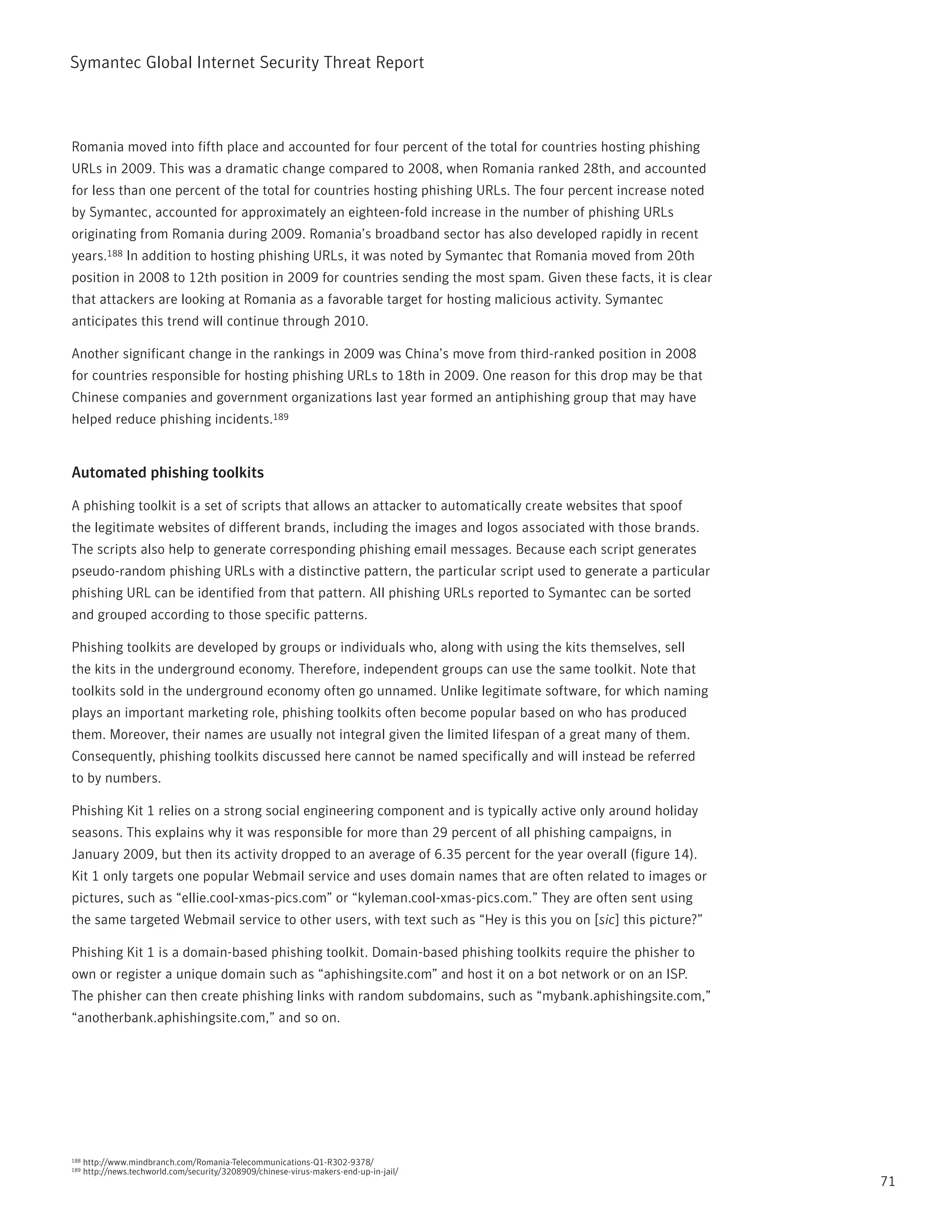 Symantec Global internet Security threat report



romania moved into fifth place and accounted for four percent of the total for countries hosting phishing
UrLs in 2009. this was a dramatic change compared to 2008, when romania ranked 28th, and accounted
for less than one percent of the total for countries hosting phishing UrLs. the four percent increase noted
by Symantec, accounted for approximately an eighteen-fold increase in the number of phishing UrLs
originating from romania during 2009. romania’s broadband sector has also developed rapidly in recent
years.188 in addition to hosting phishing UrLs, it was noted by Symantec that romania moved from 20th
position in 2008 to 12th position in 2009 for countries sending the most spam. Given these facts, it is clear
that attackers are looking at romania as a favorable target for hosting malicious activity. Symantec
anticipates this trend will continue through 2010.

Another significant change in the rankings in 2009 was China’s move from third-ranked position in 2008
for countries responsible for hosting phishing UrLs to 18th in 2009. One reason for this drop may be that
Chinese companies and government organizations last year formed an antiphishing group that may have
helped reduce phishing incidents.189


Automated phishing toolkits

A phishing toolkit is a set of scripts that allows an attacker to automatically create websites that spoof
the legitimate websites of different brands, including the images and logos associated with those brands.
the scripts also help to generate corresponding phishing email messages. Because each script generates
pseudo-random phishing UrLs with a distinctive pattern, the particular script used to generate a particular
phishing UrL can be identified from that pattern. All phishing UrLs reported to Symantec can be sorted
and grouped according to those specific patterns.

phishing toolkits are developed by groups or individuals who, along with using the kits themselves, sell
the kits in the underground economy. therefore, independent groups can use the same toolkit. note that
toolkits sold in the underground economy often go unnamed. Unlike legitimate software, for which naming
plays an important marketing role, phishing toolkits often become popular based on who has produced
them. Moreover, their names are usually not integral given the limited lifespan of a great many of them.
Consequently, phishing toolkits discussed here cannot be named specifically and will instead be referred
to by numbers.

phishing Kit 1 relies on a strong social engineering component and is typically active only around holiday
seasons. this explains why it was responsible for more than 29 percent of all phishing campaigns, in
January 2009, but then its activity dropped to an average of 6.35 percent for the year overall (figure 14).
Kit 1 only targets one popular Webmail service and uses domain names that are often related to images or
pictures, such as “ellie.cool-xmas-pics.com” or “kyleman.cool-xmas-pics.com.” they are often sent using
the same targeted Webmail service to other users, with text such as “Hey is this you on [sic] this picture?”

phishing Kit 1 is a domain-based phishing toolkit. Domain-based phishing toolkits require the phisher to
own or register a unique domain such as “aphishingsite.com” and host it on a bot network or on an iSp.
the phisher can then create phishing links with random subdomains, such as “mybank.aphishingsite.com,”
“anotherbank.aphishingsite.com,” and so on.




188   http://www.mindbranch.com/romania-telecommunications-Q1-r302-9378/
189   http://news.techworld.com/security/3208909/chinese-virus-makers-end-up-in-jail/
                                                                                                                71
 