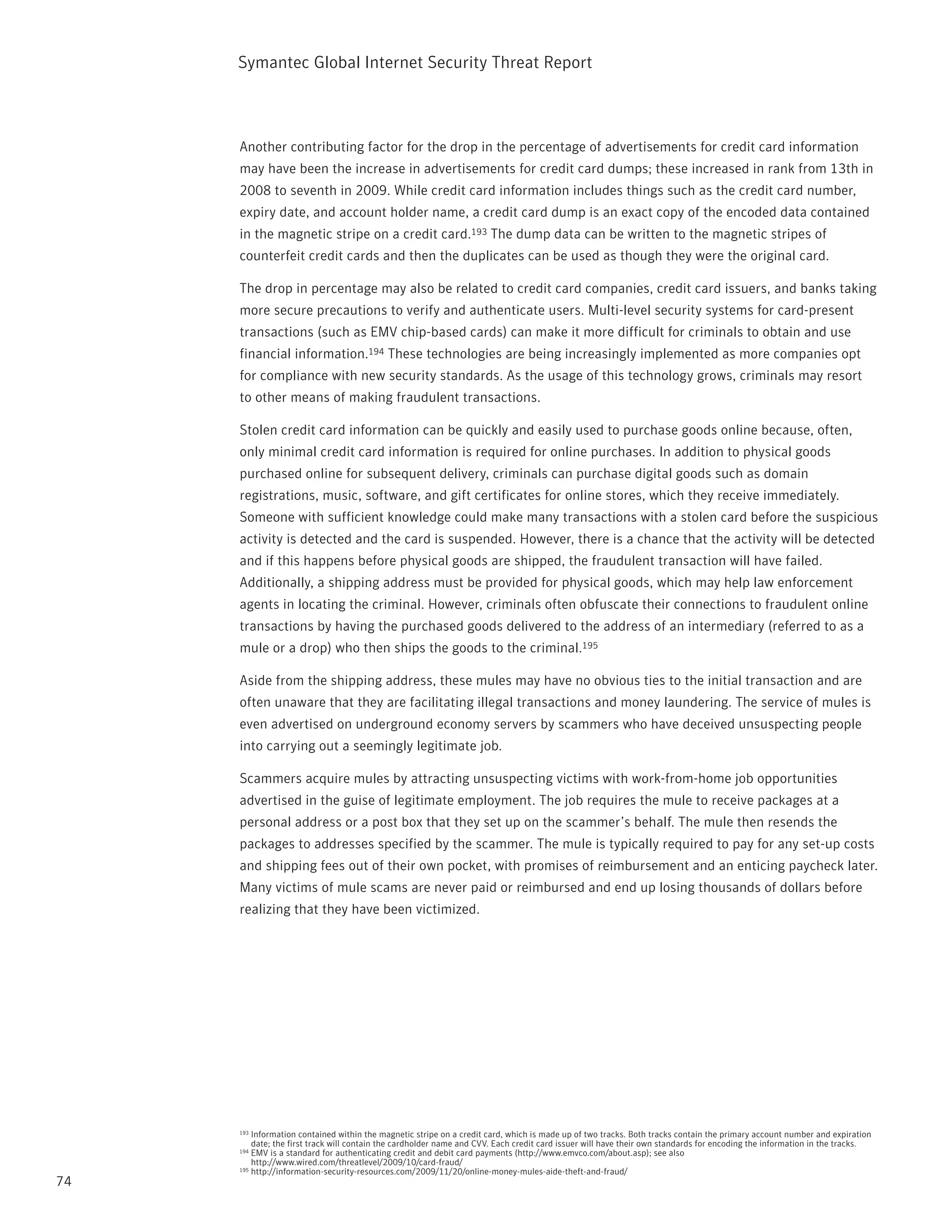 Symantec Global internet Security threat report



     Another contributing factor for the drop in the percentage of advertisements for credit card information
     may have been the increase in advertisements for credit card dumps; these increased in rank from 13th in
     2008 to seventh in 2009. While credit card information includes things such as the credit card number,
     expiry date, and account holder name, a credit card dump is an exact copy of the encoded data contained
     in the magnetic stripe on a credit card.193 the dump data can be written to the magnetic stripes of
     counterfeit credit cards and then the duplicates can be used as though they were the original card.

     the drop in percentage may also be related to credit card companies, credit card issuers, and banks taking
     more secure precautions to verify and authenticate users. Multi-level security systems for card-present
     transactions (such as EMV chip-based cards) can make it more difficult for criminals to obtain and use
     financial information.194 these technologies are being increasingly implemented as more companies opt
     for compliance with new security standards. As the usage of this technology grows, criminals may resort
     to other means of making fraudulent transactions.

     Stolen credit card information can be quickly and easily used to purchase goods online because, often,
     only minimal credit card information is required for online purchases. in addition to physical goods
     purchased online for subsequent delivery, criminals can purchase digital goods such as domain
     registrations, music, software, and gift certificates for online stores, which they receive immediately.
     Someone with sufficient knowledge could make many transactions with a stolen card before the suspicious
     activity is detected and the card is suspended. However, there is a chance that the activity will be detected
     and if this happens before physical goods are shipped, the fraudulent transaction will have failed.
     Additionally, a shipping address must be provided for physical goods, which may help law enforcement
     agents in locating the criminal. However, criminals often obfuscate their connections to fraudulent online
     transactions by having the purchased goods delivered to the address of an intermediary (referred to as a
     mule or a drop) who then ships the goods to the criminal.195

     Aside from the shipping address, these mules may have no obvious ties to the initial transaction and are
     often unaware that they are facilitating illegal transactions and money laundering. the service of mules is
     even advertised on underground economy servers by scammers who have deceived unsuspecting people
     into carrying out a seemingly legitimate job.

     Scammers acquire mules by attracting unsuspecting victims with work-from-home job opportunities
     advertised in the guise of legitimate employment. the job requires the mule to receive packages at a
     personal address or a post box that they set up on the scammer’s behalf. the mule then resends the
     packages to addresses specified by the scammer. the mule is typically required to pay for any set-up costs
     and shipping fees out of their own pocket, with promises of reimbursement and an enticing paycheck later.
     Many victims of mule scams are never paid or reimbursed and end up losing thousands of dollars before
     realizing that they have been victimized.




     193 information contained within the magnetic stripe on a credit card, which is made up of two tracks. Both tracks contain the primary account number and expiration
         date; the first track will contain the cardholder name and CVV. Each credit card issuer will have their own standards for encoding the information in the tracks.
     194 EMV is a standard for authenticating credit and debit card payments (http://www.emvco.com/about.asp); see also
         http://www.wired.com/threatlevel/2009/10/card-fraud/
     195 http://information-security-resources.com/2009/11/20/online-money-mules-aide-theft-and-fraud/

74
 