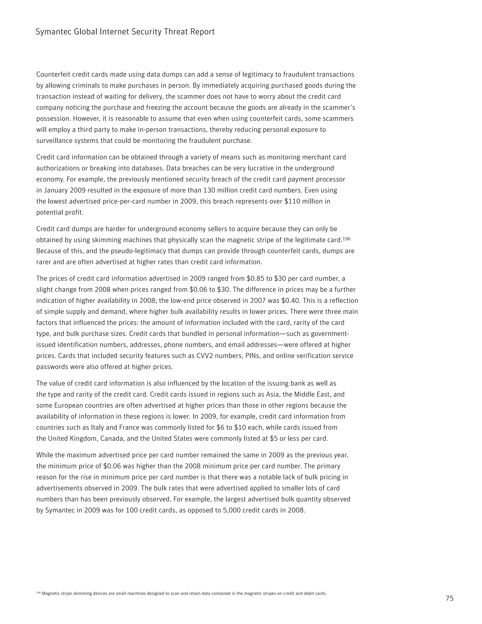 Symantec Global internet Security threat report



Counterfeit credit cards made using data dumps can add a sense of legitimacy to fraudulent transactions
by allowing criminals to make purchases in person. By immediately acquiring purchased goods during the
transaction instead of waiting for delivery, the scammer does not have to worry about the credit card
company noticing the purchase and freezing the account because the goods are already in the scammer’s
possession. However, it is reasonable to assume that even when using counterfeit cards, some scammers
will employ a third party to make in-person transactions, thereby reducing personal exposure to
surveillance systems that could be monitoring the fraudulent purchase.

Credit card information can be obtained through a variety of means such as monitoring merchant card
authorizations or breaking into databases. Data breaches can be very lucrative in the underground
economy. For example, the previously mentioned security breach of the credit card payment processor
in January 2009 resulted in the exposure of more than 130 million credit card numbers. Even using
the lowest advertised price-per-card number in 2009, this breach represents over $110 million in
potential profit.

Credit card dumps are harder for underground economy sellers to acquire because they can only be
obtained by using skimming machines that physically scan the magnetic stripe of the legitimate card.196
Because of this, and the pseudo-legitimacy that dumps can provide through counterfeit cards, dumps are
rarer and are often advertised at higher rates than credit card information.

the prices of credit card information advertised in 2009 ranged from $0.85 to $30 per card number, a
slight change from 2008 when prices ranged from $0.06 to $30. the difference in prices may be a further
indication of higher availability in 2008; the low-end price observed in 2007 was $0.40. this is a reflection
of simple supply and demand, where higher bulk availability results in lower prices. there were three main
factors that influenced the prices: the amount of information included with the card, rarity of the card
type, and bulk purchase sizes. Credit cards that bundled in personal information—such as government-
issued identification numbers, addresses, phone numbers, and email addresses—were offered at higher
prices. Cards that included security features such as CVV2 numbers, pins, and online verification service
passwords were also offered at higher prices.

the value of credit card information is also influenced by the location of the issuing bank as well as
the type and rarity of the credit card. Credit cards issued in regions such as Asia, the Middle East, and
some European countries are often advertised at higher prices than those in other regions because the
availability of information in these regions is lower. in 2009, for example, credit card information from
countries such as italy and France was commonly listed for $6 to $10 each, while cards issued from
the United Kingdom, Canada, and the United States were commonly listed at $5 or less per card.

While the maximum advertised price per card number remained the same in 2009 as the previous year,
the minimum price of $0.06 was higher than the 2008 minimum price per card number. the primary
reason for the rise in minimum price per card number is that there was a notable lack of bulk pricing in
advertisements observed in 2009. the bulk rates that were advertised applied to smaller lots of card
numbers than has been previously observed. For example, the largest advertised bulk quantity observed
by Symantec in 2009 was for 100 credit cards, as opposed to 5,000 credit cards in 2008.




196   Magnetic stripe skimming devices are small machines designed to scan and retain data contained in the magnetic stripes on credit and debit cards.
                                                                                                                                                          75
 