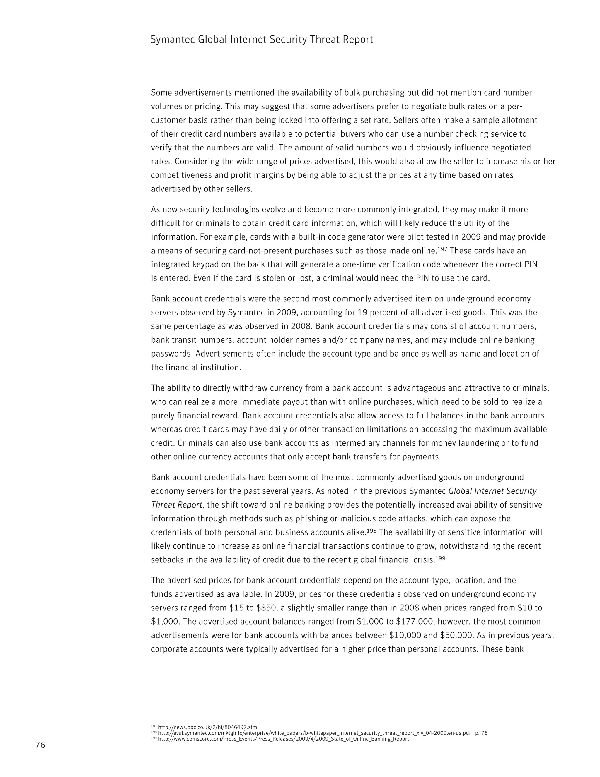 Symantec Global internet Security threat report



     Some advertisements mentioned the availability of bulk purchasing but did not mention card number
     volumes or pricing. this may suggest that some advertisers prefer to negotiate bulk rates on a per-
     customer basis rather than being locked into offering a set rate. Sellers often make a sample allotment
     of their credit card numbers available to potential buyers who can use a number checking service to
     verify that the numbers are valid. the amount of valid numbers would obviously influence negotiated
     rates. Considering the wide range of prices advertised, this would also allow the seller to increase his or her
     competitiveness and profit margins by being able to adjust the prices at any time based on rates
     advertised by other sellers.

     As new security technologies evolve and become more commonly integrated, they may make it more
     difficult for criminals to obtain credit card information, which will likely reduce the utility of the
     information. For example, cards with a built-in code generator were pilot tested in 2009 and may provide
     a means of securing card-not-present purchases such as those made online.197 these cards have an
     integrated keypad on the back that will generate a one-time verification code whenever the correct pin
     is entered. Even if the card is stolen or lost, a criminal would need the pin to use the card.

     Bank account credentials were the second most commonly advertised item on underground economy
     servers observed by Symantec in 2009, accounting for 19 percent of all advertised goods. this was the
     same percentage as was observed in 2008. Bank account credentials may consist of account numbers,
     bank transit numbers, account holder names and/or company names, and may include online banking
     passwords. Advertisements often include the account type and balance as well as name and location of
     the financial institution.

     the ability to directly withdraw currency from a bank account is advantageous and attractive to criminals,
     who can realize a more immediate payout than with online purchases, which need to be sold to realize a
     purely financial reward. Bank account credentials also allow access to full balances in the bank accounts,
     whereas credit cards may have daily or other transaction limitations on accessing the maximum available
     credit. Criminals can also use bank accounts as intermediary channels for money laundering or to fund
     other online currency accounts that only accept bank transfers for payments.

     Bank account credentials have been some of the most commonly advertised goods on underground
     economy servers for the past several years. As noted in the previous Symantec Global Internet Security
     Threat Report, the shift toward online banking provides the potentially increased availability of sensitive
     information through methods such as phishing or malicious code attacks, which can expose the
     credentials of both personal and business accounts alike.198 the availability of sensitive information will
     likely continue to increase as online financial transactions continue to grow, notwithstanding the recent
     setbacks in the availability of credit due to the recent global financial crisis.199

     the advertised prices for bank account credentials depend on the account type, location, and the
     funds advertised as available. in 2009, prices for these credentials observed on underground economy
     servers ranged from $15 to $850, a slightly smaller range than in 2008 when prices ranged from $10 to
     $1,000. the advertised account balances ranged from $1,000 to $177,000; however, the most common
     advertisements were for bank accounts with balances between $10,000 and $50,000. As in previous years,
     corporate accounts were typically advertised for a higher price than personal accounts. these bank




     197   http://news.bbc.co.uk/2/hi/8046492.stm
     198   http://eval.symantec.com/mktginfo/enterprise/white_papers/b-whitepaper_internet_security_threat_report_xiv_04-2009.en-us.pdf : p. 76
     199   http://www.comscore.com/press_Events/press_releases/2009/4/2009_State_of_Online_Banking_report
76
 