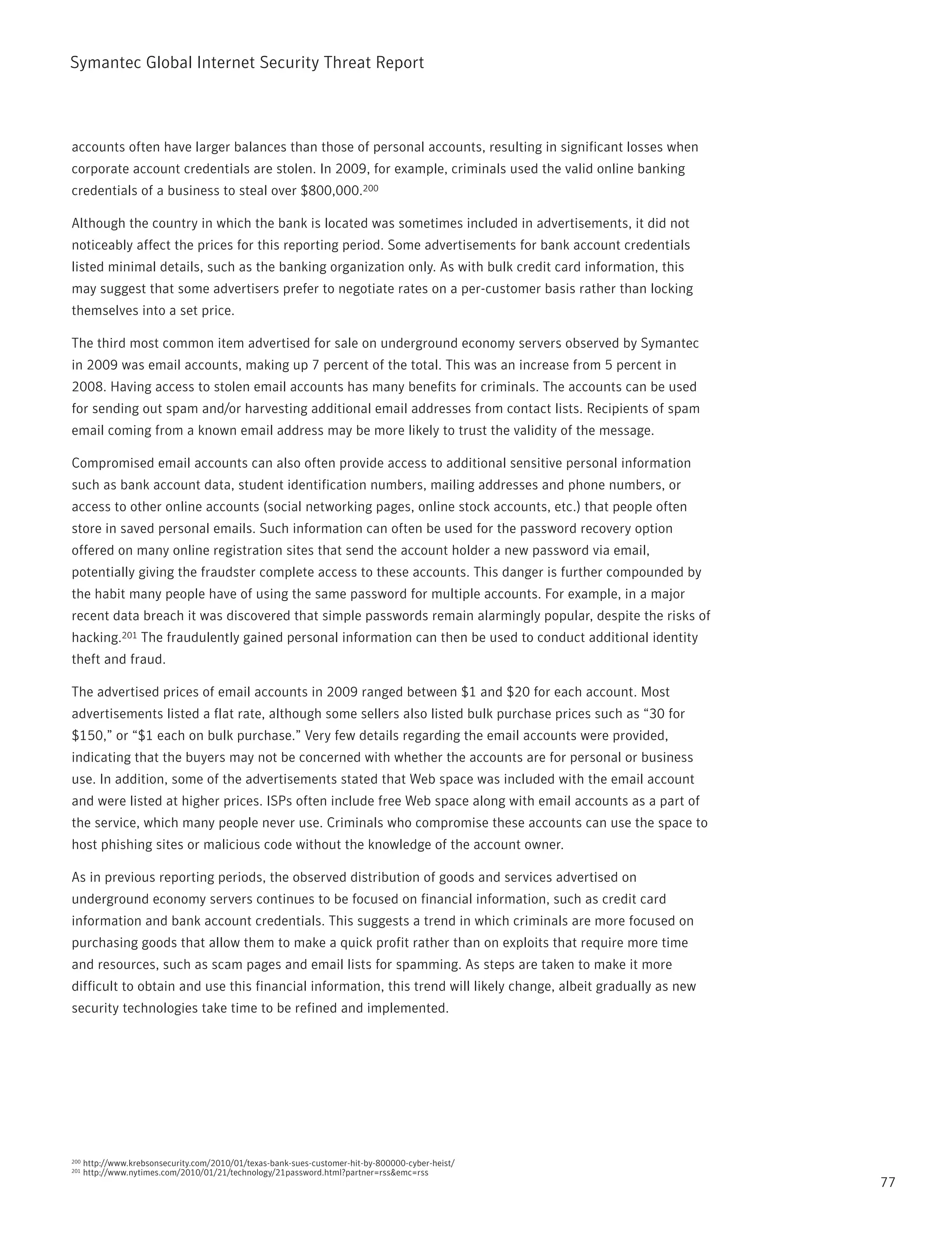 Symantec Global internet Security threat report



accounts often have larger balances than those of personal accounts, resulting in significant losses when
corporate account credentials are stolen. in 2009, for example, criminals used the valid online banking
credentials of a business to steal over $800,000.200

Although the country in which the bank is located was sometimes included in advertisements, it did not
noticeably affect the prices for this reporting period. Some advertisements for bank account credentials
listed minimal details, such as the banking organization only. As with bulk credit card information, this
may suggest that some advertisers prefer to negotiate rates on a per-customer basis rather than locking
themselves into a set price.

the third most common item advertised for sale on underground economy servers observed by Symantec
in 2009 was email accounts, making up 7 percent of the total. this was an increase from 5 percent in
2008. Having access to stolen email accounts has many benefits for criminals. the accounts can be used
for sending out spam and/or harvesting additional email addresses from contact lists. recipients of spam
email coming from a known email address may be more likely to trust the validity of the message.

Compromised email accounts can also often provide access to additional sensitive personal information
such as bank account data, student identification numbers, mailing addresses and phone numbers, or
access to other online accounts (social networking pages, online stock accounts, etc.) that people often
store in saved personal emails. Such information can often be used for the password recovery option
offered on many online registration sites that send the account holder a new password via email,
potentially giving the fraudster complete access to these accounts. this danger is further compounded by
the habit many people have of using the same password for multiple accounts. For example, in a major
recent data breach it was discovered that simple passwords remain alarmingly popular, despite the risks of
hacking.201 the fraudulently gained personal information can then be used to conduct additional identity
theft and fraud.

the advertised prices of email accounts in 2009 ranged between $1 and $20 for each account. Most
advertisements listed a flat rate, although some sellers also listed bulk purchase prices such as “30 for
$150,” or “$1 each on bulk purchase.” Very few details regarding the email accounts were provided,
indicating that the buyers may not be concerned with whether the accounts are for personal or business
use. in addition, some of the advertisements stated that Web space was included with the email account
and were listed at higher prices. iSps often include free Web space along with email accounts as a part of
the service, which many people never use. Criminals who compromise these accounts can use the space to
host phishing sites or malicious code without the knowledge of the account owner.

As in previous reporting periods, the observed distribution of goods and services advertised on
underground economy servers continues to be focused on financial information, such as credit card
information and bank account credentials. this suggests a trend in which criminals are more focused on
purchasing goods that allow them to make a quick profit rather than on exploits that require more time
and resources, such as scam pages and email lists for spamming. As steps are taken to make it more
difficult to obtain and use this financial information, this trend will likely change, albeit gradually as new
security technologies take time to be refined and implemented.




200   http://www.krebsonsecurity.com/2010/01/texas-bank-sues-customer-hit-by-800000-cyber-heist/
201   http://www.nytimes.com/2010/01/21/technology/21password.html?partner=rss&emc=rss
                                                                                                                 77
 