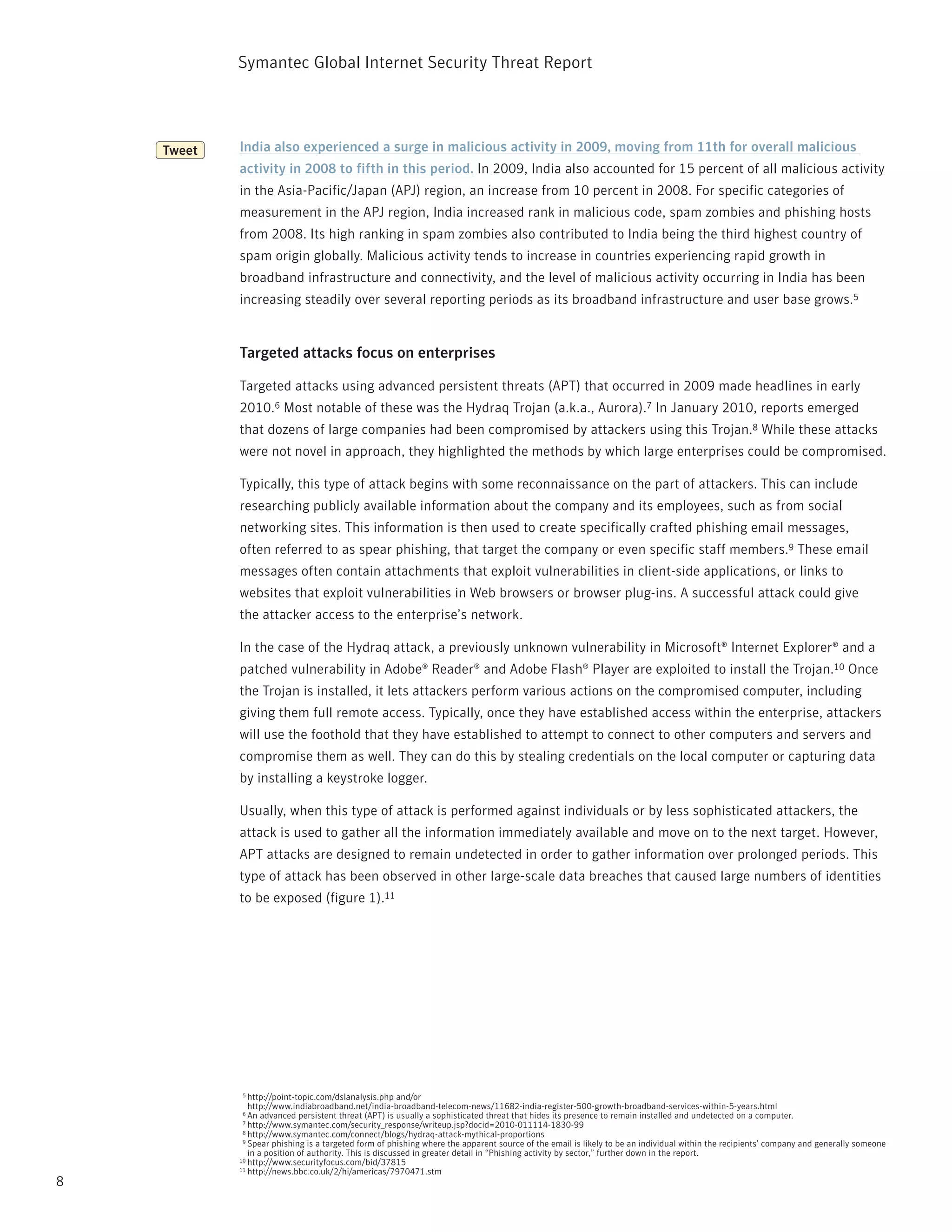 Symantec Global internet Security threat report




    Tweet   India also experienced a surge in malicious activity in 2009, moving from 11th for overall malicious
            activity in 2008 to fifth in this period. in 2009, india also accounted for 15 percent of all malicious activity
            in the Asia-pacific/Japan (ApJ) region, an increase from 10 percent in 2008. For specific categories of
            measurement in the ApJ region, india increased rank in malicious code, spam zombies and phishing hosts
            from 2008. its high ranking in spam zombies also contributed to india being the third highest country of
            spam origin globally. Malicious activity tends to increase in countries experiencing rapid growth in
            broadband infrastructure and connectivity, and the level of malicious activity occurring in india has been
            increasing steadily over several reporting periods as its broadband infrastructure and user base grows.5


            Targeted attacks focus on enterprises

            targeted attacks using advanced persistent threats (Apt) that occurred in 2009 made headlines in early
            2010.6 Most notable of these was the Hydraq trojan (a.k.a., Aurora).7 in January 2010, reports emerged
            that dozens of large companies had been compromised by attackers using this trojan.8 While these attacks
            were not novel in approach, they highlighted the methods by which large enterprises could be compromised.

            typically, this type of attack begins with some reconnaissance on the part of attackers. this can include
            researching publicly available information about the company and its employees, such as from social
            networking sites. this information is then used to create specifically crafted phishing email messages,
            often referred to as spear phishing, that target the company or even specific staff members.9 these email
            messages often contain attachments that exploit vulnerabilities in client-side applications, or links to
            websites that exploit vulnerabilities in Web browsers or browser plug-ins. A successful attack could give
            the attacker access to the enterprise’s network.

            in the case of the Hydraq attack, a previously unknown vulnerability in Microsoft® internet Explorer® and a
            patched vulnerability in Adobe® reader® and Adobe Flash® player are exploited to install the trojan.10 Once
            the trojan is installed, it lets attackers perform various actions on the compromised computer, including
            giving them full remote access. typically, once they have established access within the enterprise, attackers
            will use the foothold that they have established to attempt to connect to other computers and servers and
            compromise them as well. they can do this by stealing credentials on the local computer or capturing data
            by installing a keystroke logger.

            Usually, when this type of attack is performed against individuals or by less sophisticated attackers, the
            attack is used to gather all the information immediately available and move on to the next target. However,
            Apt attacks are designed to remain undetected in order to gather information over prolonged periods. this
            type of attack has been observed in other large-scale data breaches that caused large numbers of identities
            to be exposed (figure 1).11




            5  http://point-topic.com/dslanalysis.php and/or
               http://www.indiabroadband.net/india-broadband-telecom-news/11682-india-register-500-growth-broadband-services-within-5-years.html
            6  An advanced persistent threat (Apt) is usually a sophisticated threat that hides its presence to remain installed and undetected on a computer.
             7 http://www.symantec.com/security_response/writeup.jsp?docid=2010-011114-1830-99
             8 http://www.symantec.com/connect/blogs/hydraq-attack-mythical-proportions
             9 Spear phishing is a targeted form of phishing where the apparent source of the email is likely to be an individual within the recipients’ company and generally someone

               in a position of authority. this is discussed in greater detail in “phishing activity by sector,” further down in the report.
            10 http://www.securityfocus.com/bid/37815
            11 http://news.bbc.co.uk/2/hi/americas/7970471.stm

8
 
