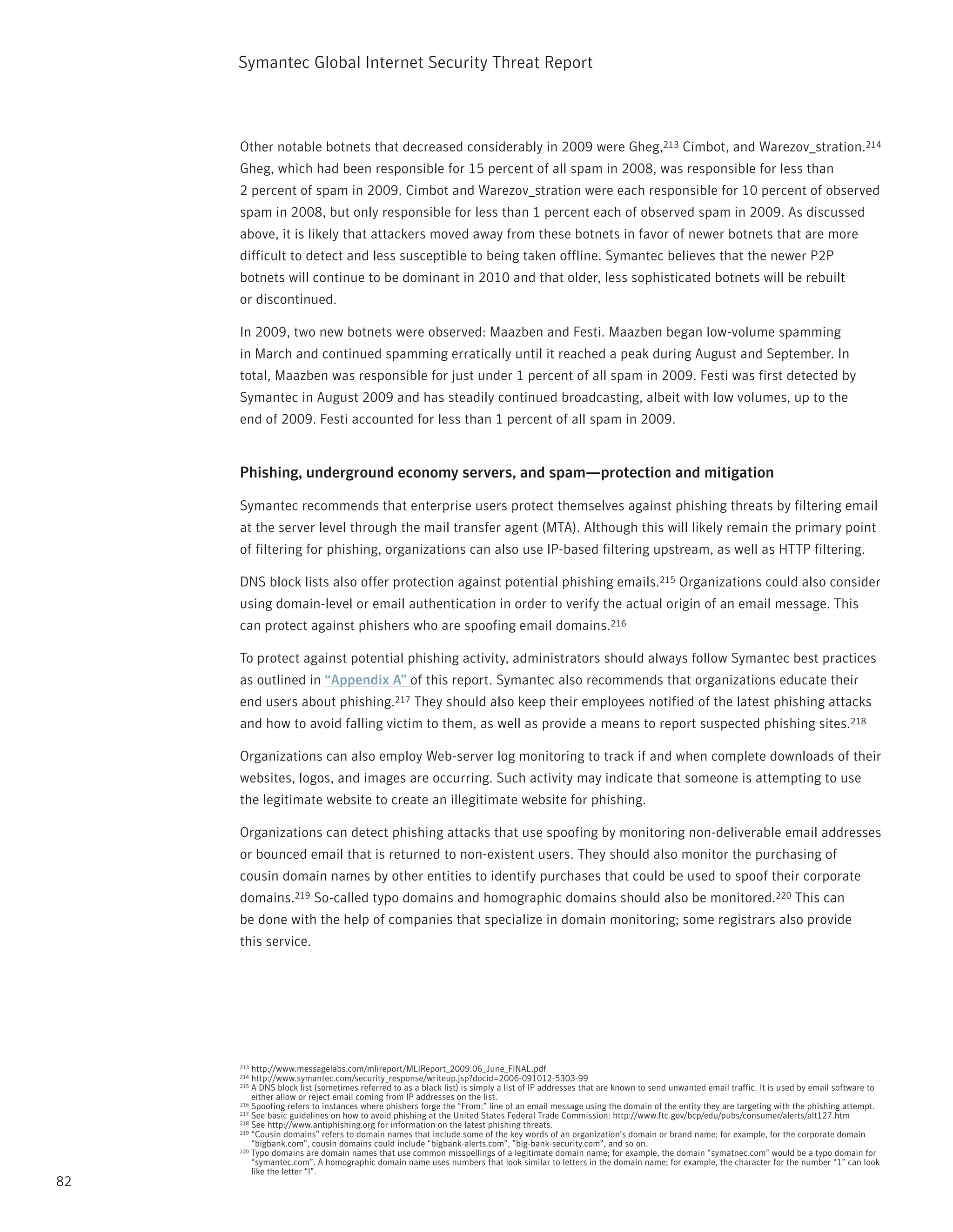 Symantec Global internet Security threat report



     Other notable botnets that decreased considerably in 2009 were Gheg,213 Cimbot, and Warezov_stration.214
     Gheg, which had been responsible for 15 percent of all spam in 2008, was responsible for less than
     2 percent of spam in 2009. Cimbot and Warezov_stration were each responsible for 10 percent of observed
     spam in 2008, but only responsible for less than 1 percent each of observed spam in 2009. As discussed
     above, it is likely that attackers moved away from these botnets in favor of newer botnets that are more
     difficult to detect and less susceptible to being taken offline. Symantec believes that the newer p2p
     botnets will continue to be dominant in 2010 and that older, less sophisticated botnets will be rebuilt
     or discontinued.

     in 2009, two new botnets were observed: Maazben and Festi. Maazben began low-volume spamming
     in March and continued spamming erratically until it reached a peak during August and September. in
     total, Maazben was responsible for just under 1 percent of all spam in 2009. Festi was first detected by
     Symantec in August 2009 and has steadily continued broadcasting, albeit with low volumes, up to the
     end of 2009. Festi accounted for less than 1 percent of all spam in 2009.


     Phishing, underground economy servers, and spam—protection and mitigation

     Symantec recommends that enterprise users protect themselves against phishing threats by filtering email
     at the server level through the mail transfer agent (MtA). Although this will likely remain the primary point
     of filtering for phishing, organizations can also use ip-based filtering upstream, as well as Http filtering.

     DnS block lists also offer protection against potential phishing emails.215 Organizations could also consider
     using domain-level or email authentication in order to verify the actual origin of an email message. this
     can protect against phishers who are spoofing email domains.216

     to protect against potential phishing activity, administrators should always follow Symantec best practices
     as outlined in “Appendix A” of this report. Symantec also recommends that organizations educate their
     end users about phishing.217 they should also keep their employees notified of the latest phishing attacks
     and how to avoid falling victim to them, as well as provide a means to report suspected phishing sites.218

     Organizations can also employ Web-server log monitoring to track if and when complete downloads of their
     websites, logos, and images are occurring. Such activity may indicate that someone is attempting to use
     the legitimate website to create an illegitimate website for phishing.

     Organizations can detect phishing attacks that use spoofing by monitoring non-deliverable email addresses
     or bounced email that is returned to non-existent users. they should also monitor the purchasing of
     cousin domain names by other entities to identify purchases that could be used to spoof their corporate
     domains.219 So-called typo domains and homographic domains should also be monitored.220 this can
     be done with the help of companies that specialize in domain monitoring; some registrars also provide
     this service.




     213 http://www.messagelabs.com/mlireport/MLireport_2009.06_June_FinAL.pdf
     214 http://www.symantec.com/security_response/writeup.jsp?docid=2006-091012-5303-99
     215 A DnS block list (sometimes referred to as a black list) is simply a list of ip addresses that are known to send unwanted email traffic. it is used by email software to
         either allow or reject email coming from ip addresses on the list.
     216 Spoofing refers to instances where phishers forge the “From:” line of an email message using the domain of the entity they are targeting with the phishing attempt.
     217 See basic guidelines on how to avoid phishing at the United States Federal trade Commission: http://www.ftc.gov/bcp/edu/pubs/consumer/alerts/alt127.htm
     218 See http://www.antiphishing.org for information on the latest phishing threats.
     219 “Cousin domains” refers to domain names that include some of the key words of an organization’s domain or brand name; for example, for the corporate domain

         “bigbank.com”, cousin domains could include “bigbank-alerts.com”, ”big-bank-security.com”, and so on.
     220 typo domains are domain names that use common misspellings of a legitimate domain name; for example, the domain “symatnec.com” would be a typo domain for

         “symantec.com”. A homographic domain name uses numbers that look similar to letters in the domain name; for example, the character for the number “1” can look
         like the letter “l”.
82
 