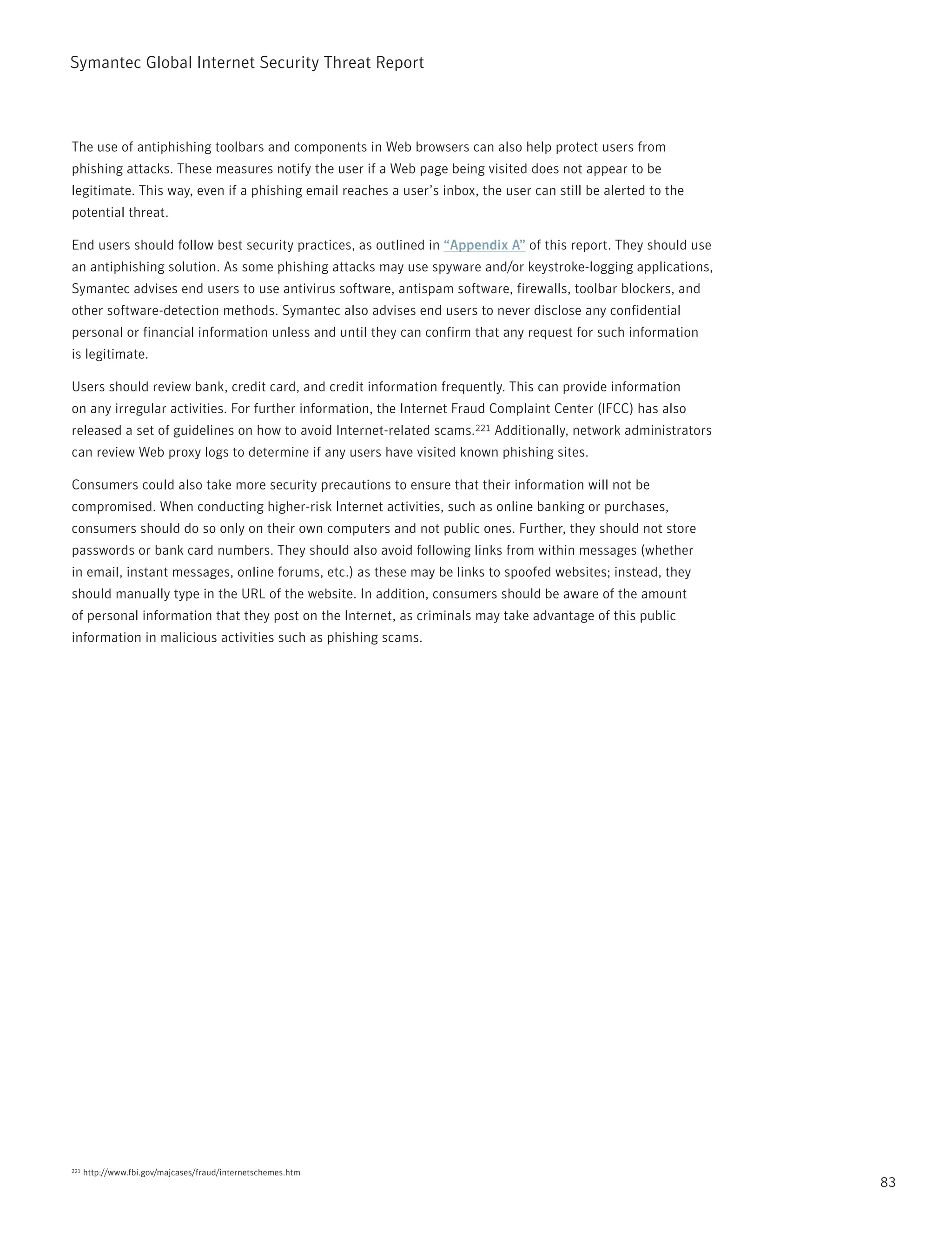 Symantec Global internet Security threat report



the use of antiphishing toolbars and components in Web browsers can also help protect users from
phishing attacks. these measures notify the user if a Web page being visited does not appear to be
legitimate. this way, even if a phishing email reaches a user’s inbox, the user can still be alerted to the
potential threat.

End users should follow best security practices, as outlined in “Appendix A” of this report. they should use
an antiphishing solution. As some phishing attacks may use spyware and/or keystroke-logging applications,
Symantec advises end users to use antivirus software, antispam software, firewalls, toolbar blockers, and
other software-detection methods. Symantec also advises end users to never disclose any confidential
personal or financial information unless and until they can confirm that any request for such information
is legitimate.

Users should review bank, credit card, and credit information frequently. this can provide information
on any irregular activities. For further information, the internet Fraud Complaint Center (iFCC) has also
released a set of guidelines on how to avoid internet-related scams.221 Additionally, network administrators
can review Web proxy logs to determine if any users have visited known phishing sites.

Consumers could also take more security precautions to ensure that their information will not be
compromised. When conducting higher-risk internet activities, such as online banking or purchases,
consumers should do so only on their own computers and not public ones. Further, they should not store
passwords or bank card numbers. they should also avoid following links from within messages (whether
in email, instant messages, online forums, etc.) as these may be links to spoofed websites; instead, they
should manually type in the UrL of the website. in addition, consumers should be aware of the amount
of personal information that they post on the internet, as criminals may take advantage of this public
information in malicious activities such as phishing scams.




221   http://www.fbi.gov/majcases/fraud/internetschemes.htm
                                                                                                               83
 