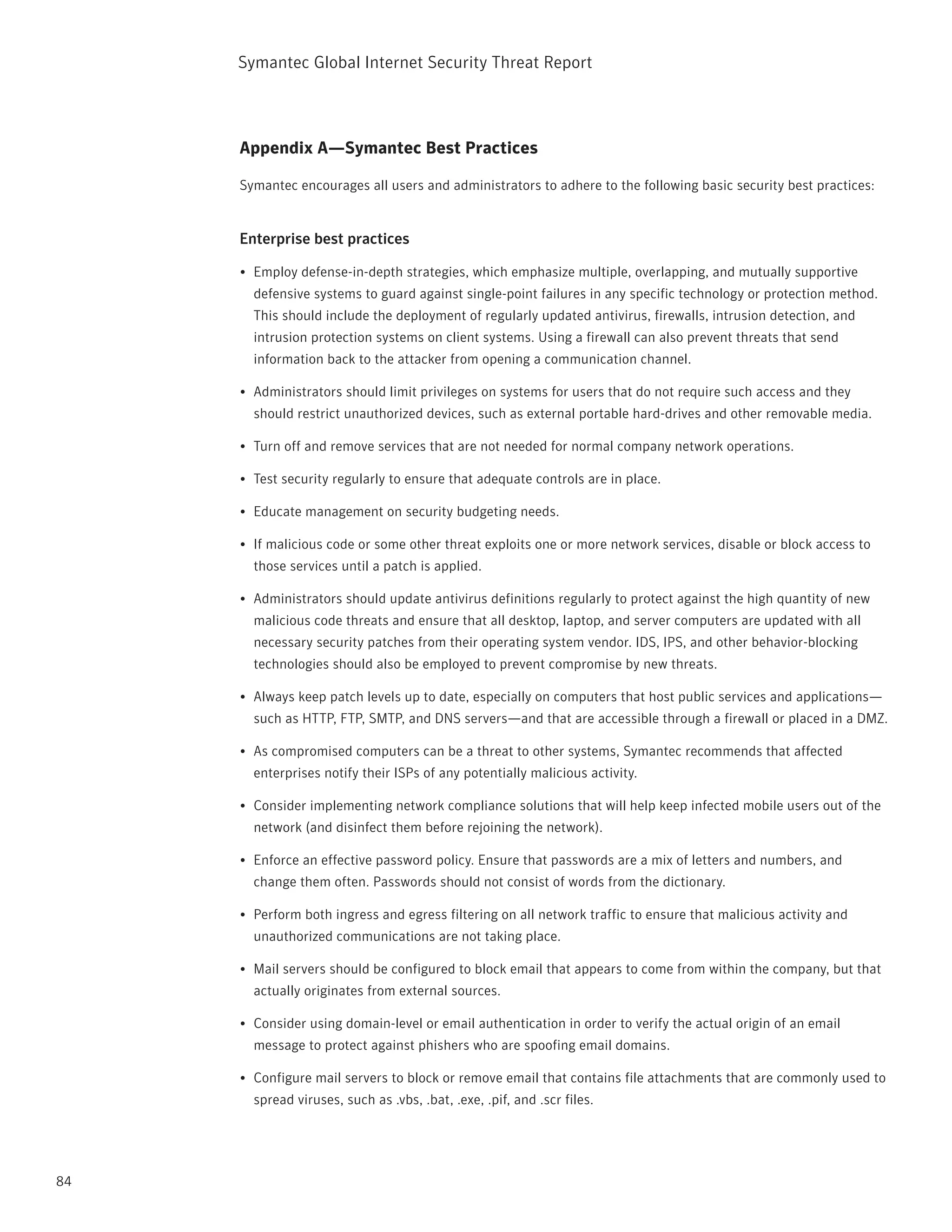 Symantec Global internet Security threat report



     Appendix A—Symantec Best Practices

     Symantec encourages all users and administrators to adhere to the following basic security best practices:


     Enterprise best practices

     •	 Employ defense-in-depth strategies, which emphasize multiple, overlapping, and mutually supportive
       defensive systems to guard against single-point failures in any specific technology or protection method.
       this should include the deployment of regularly updated antivirus, firewalls, intrusion detection, and
       intrusion protection systems on client systems. Using a firewall can also prevent threats that send
       information back to the attacker from opening a communication channel.

     •	 Administrators should limit privileges on systems for users that do not require such access and they
       should restrict unauthorized devices, such as external portable hard-drives and other removable media.

     •	 turn off and remove services that are not needed for normal company network operations.

     •	 test security regularly to ensure that adequate controls are in place.

     •	 Educate management on security budgeting needs.

     •	 if malicious code or some other threat exploits one or more network services, disable or block access to
       those services until a patch is applied.

     •	 Administrators should update antivirus definitions regularly to protect against the high quantity of new
       malicious code threats and ensure that all desktop, laptop, and server computers are updated with all
       necessary security patches from their operating system vendor. iDS, ipS, and other behavior-blocking
       technologies should also be employed to prevent compromise by new threats.

     •	 Always keep patch levels up to date, especially on computers that host public services and applications—
       such as Http, Ftp, SMtp, and DnS servers—and that are accessible through a firewall or placed in a DMZ.

     •	 As compromised computers can be a threat to other systems, Symantec recommends that affected
       enterprises notify their iSps of any potentially malicious activity.

     •	 Consider implementing network compliance solutions that will help keep infected mobile users out of the
       network (and disinfect them before rejoining the network).

     •	 Enforce an effective password policy. Ensure that passwords are a mix of letters and numbers, and
       change them often. passwords should not consist of words from the dictionary.

     •	 perform both ingress and egress filtering on all network traffic to ensure that malicious activity and
       unauthorized communications are not taking place.

     •	 Mail servers should be configured to block email that appears to come from within the company, but that
       actually originates from external sources.

     •	 Consider using domain-level or email authentication in order to verify the actual origin of an email
       message to protect against phishers who are spoofing email domains.

     •	 Configure mail servers to block or remove email that contains file attachments that are commonly used to
       spread viruses, such as .vbs, .bat, .exe, .pif, and .scr files.




84
 