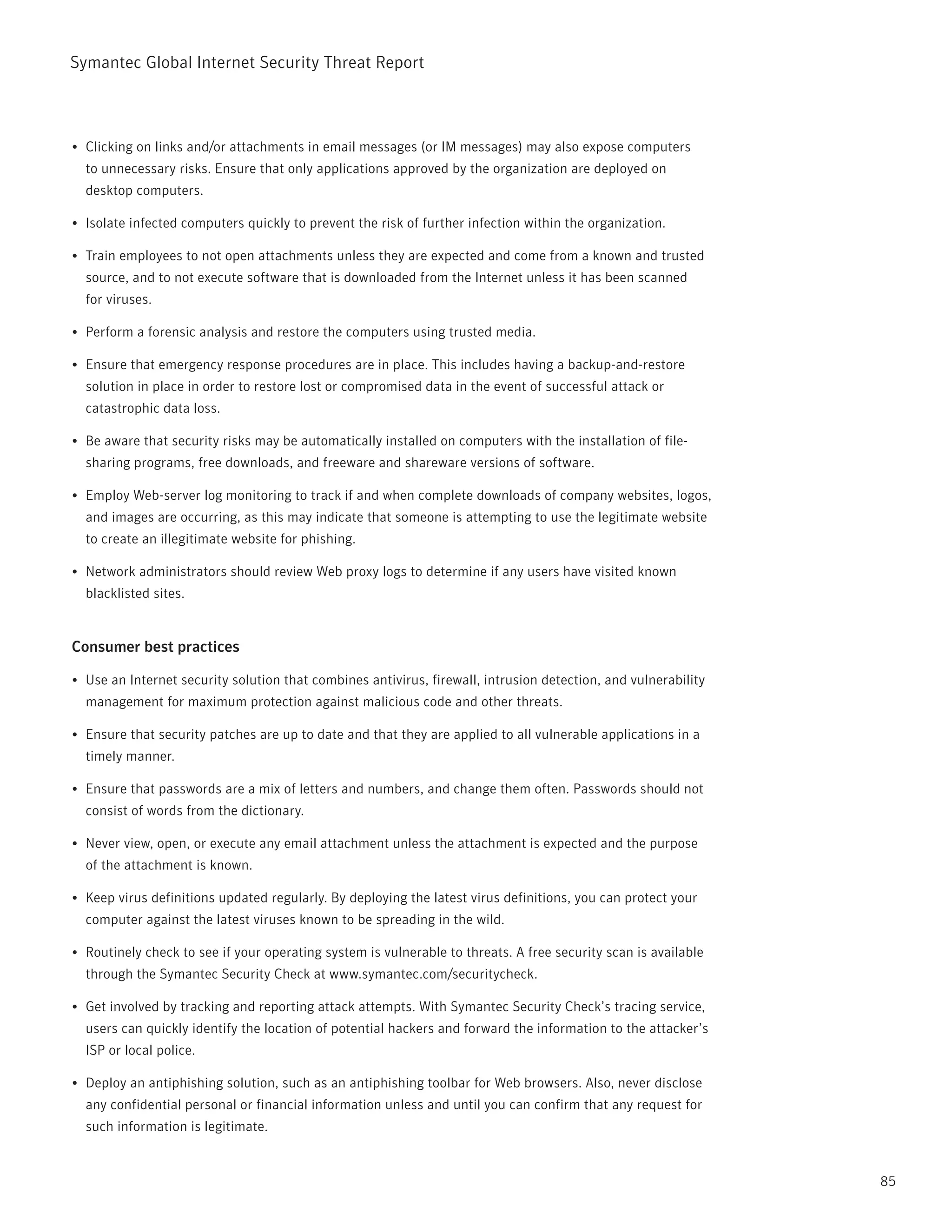 Symantec Global internet Security threat report



•	 Clicking on links and/or attachments in email messages (or iM messages) may also expose computers
  to unnecessary risks. Ensure that only applications approved by the organization are deployed on
  desktop computers.

•	 isolate infected computers quickly to prevent the risk of further infection within the organization.

•	 train employees to not open attachments unless they are expected and come from a known and trusted
  source, and to not execute software that is downloaded from the internet unless it has been scanned
  for viruses.

•	 perform a forensic analysis and restore the computers using trusted media.

•	 Ensure that emergency response procedures are in place. this includes having a backup-and-restore
  solution in place in order to restore lost or compromised data in the event of successful attack or
  catastrophic data loss.

•	 Be aware that security risks may be automatically installed on computers with the installation of file-
  sharing programs, free downloads, and freeware and shareware versions of software.

•	 Employ Web-server log monitoring to track if and when complete downloads of company websites, logos,
  and images are occurring, as this may indicate that someone is attempting to use the legitimate website
  to create an illegitimate website for phishing.

•	 network administrators should review Web proxy logs to determine if any users have visited known
  blacklisted sites.


Consumer best practices

•	 Use an internet security solution that combines antivirus, firewall, intrusion detection, and vulnerability
  management for maximum protection against malicious code and other threats.

•	 Ensure that security patches are up to date and that they are applied to all vulnerable applications in a
  timely manner.

•	 Ensure that passwords are a mix of letters and numbers, and change them often. passwords should not
  consist of words from the dictionary.

•	 never view, open, or execute any email attachment unless the attachment is expected and the purpose
  of the attachment is known.

•	 Keep virus definitions updated regularly. By deploying the latest virus definitions, you can protect your
  computer against the latest viruses known to be spreading in the wild.

•	 routinely check to see if your operating system is vulnerable to threats. A free security scan is available
  through the Symantec Security Check at www.symantec.com/securitycheck.

•	 Get involved by tracking and reporting attack attempts. With Symantec Security Check’s tracing service,
  users can quickly identify the location of potential hackers and forward the information to the attacker’s
  iSp or local police.

•	 Deploy an antiphishing solution, such as an antiphishing toolbar for Web browsers. Also, never disclose
  any confidential personal or financial information unless and until you can confirm that any request for
  such information is legitimate.


                                                                                                                 85
 