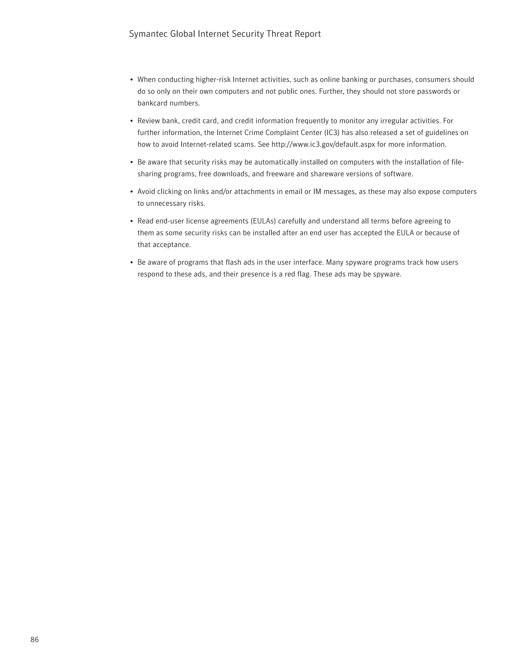 Symantec Global internet Security threat report



     •	 When conducting higher-risk internet activities, such as online banking or purchases, consumers should
       do so only on their own computers and not public ones. Further, they should not store passwords or
       bankcard numbers.

     •	 review bank, credit card, and credit information frequently to monitor any irregular activities. For
       further information, the internet Crime Complaint Center (iC3) has also released a set of guidelines on
       how to avoid internet-related scams. See http://www.ic3.gov/default.aspx for more information.

     •	 Be aware that security risks may be automatically installed on computers with the installation of file-
       sharing programs, free downloads, and freeware and shareware versions of software.

     •	 Avoid clicking on links and/or attachments in email or iM messages, as these may also expose computers
       to unnecessary risks.

     •	 read end-user license agreements (EULAs) carefully and understand all terms before agreeing to
       them as some security risks can be installed after an end user has accepted the EULA or because of
       that acceptance.

     •	 Be aware of programs that flash ads in the user interface. Many spyware programs track how users
       respond to these ads, and their presence is a red flag. these ads may be spyware.




86
 