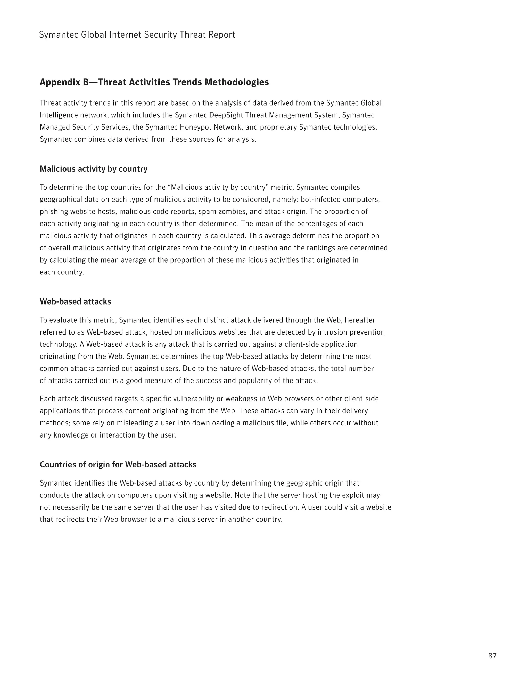 Symantec Global internet Security threat report



Appendix B—Threat Activities Trends Methodologies

threat activity trends in this report are based on the analysis of data derived from the Symantec Global
intelligence network, which includes the Symantec DeepSight threat Management System, Symantec
Managed Security Services, the Symantec Honeypot network, and proprietary Symantec technologies.
Symantec combines data derived from these sources for analysis.


Malicious activity by country

to determine the top countries for the “Malicious activity by country” metric, Symantec compiles
geographical data on each type of malicious activity to be considered, namely: bot-infected computers,
phishing website hosts, malicious code reports, spam zombies, and attack origin. the proportion of
each activity originating in each country is then determined. the mean of the percentages of each
malicious activity that originates in each country is calculated. this average determines the proportion
of overall malicious activity that originates from the country in question and the rankings are determined
by calculating the mean average of the proportion of these malicious activities that originated in
each country.


Web-based attacks

to evaluate this metric, Symantec identifies each distinct attack delivered through the Web, hereafter
referred to as Web-based attack, hosted on malicious websites that are detected by intrusion prevention
technology. A Web-based attack is any attack that is carried out against a client-side application
originating from the Web. Symantec determines the top Web-based attacks by determining the most
common attacks carried out against users. Due to the nature of Web-based attacks, the total number
of attacks carried out is a good measure of the success and popularity of the attack.

Each attack discussed targets a specific vulnerability or weakness in Web browsers or other client-side
applications that process content originating from the Web. these attacks can vary in their delivery
methods; some rely on misleading a user into downloading a malicious file, while others occur without
any knowledge or interaction by the user.


Countries of origin for Web-based attacks

Symantec identifies the Web-based attacks by country by determining the geographic origin that
conducts the attack on computers upon visiting a website. note that the server hosting the exploit may
not necessarily be the same server that the user has visited due to redirection. A user could visit a website
that redirects their Web browser to a malicious server in another country.




                                                                                                                87
 