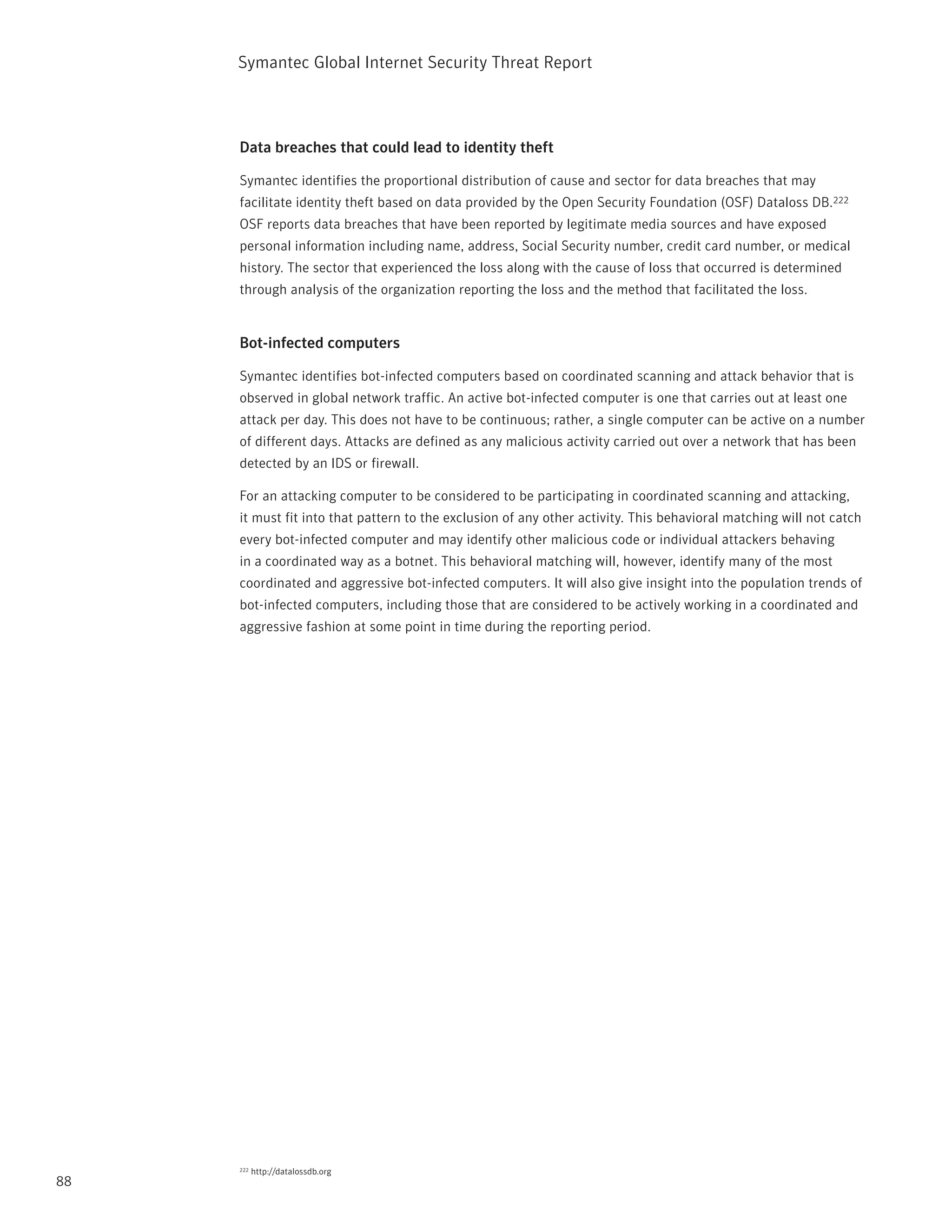 Symantec Global internet Security threat report



     Data breaches that could lead to identity theft

     Symantec identifies the proportional distribution of cause and sector for data breaches that may
     facilitate identity theft based on data provided by the Open Security Foundation (OSF) Dataloss DB.222
     OSF reports data breaches that have been reported by legitimate media sources and have exposed
     personal information including name, address, Social Security number, credit card number, or medical
     history. the sector that experienced the loss along with the cause of loss that occurred is determined
     through analysis of the organization reporting the loss and the method that facilitated the loss.


     Bot-infected computers

     Symantec identifies bot-infected computers based on coordinated scanning and attack behavior that is
     observed in global network traffic. An active bot-infected computer is one that carries out at least one
     attack per day. this does not have to be continuous; rather, a single computer can be active on a number
     of different days. Attacks are defined as any malicious activity carried out over a network that has been
     detected by an iDS or firewall.

     For an attacking computer to be considered to be participating in coordinated scanning and attacking,
     it must fit into that pattern to the exclusion of any other activity. this behavioral matching will not catch
     every bot-infected computer and may identify other malicious code or individual attackers behaving
     in a coordinated way as a botnet. this behavioral matching will, however, identify many of the most
     coordinated and aggressive bot-infected computers. it will also give insight into the population trends of
     bot-infected computers, including those that are considered to be actively working in a coordinated and
     aggressive fashion at some point in time during the reporting period.




     222   http://datalossdb.org
88
 