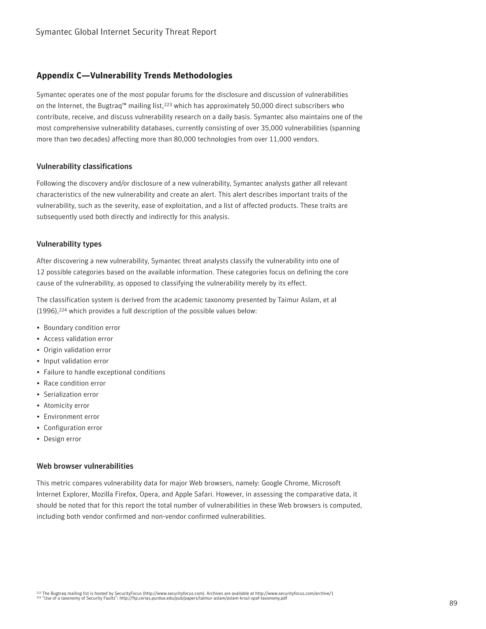 Symantec Global internet Security threat report



Appendix C—Vulnerability Trends Methodologies

Symantec operates one of the most popular forums for the disclosure and discussion of vulnerabilities
on the internet, the Bugtraq™ mailing list,223 which has approximately 50,000 direct subscribers who
contribute, receive, and discuss vulnerability research on a daily basis. Symantec also maintains one of the
most comprehensive vulnerability databases, currently consisting of over 35,000 vulnerabilities (spanning
more than two decades) affecting more than 80,000 technologies from over 11,000 vendors.


Vulnerability classifications

Following the discovery and/or disclosure of a new vulnerability, Symantec analysts gather all relevant
characteristics of the new vulnerability and create an alert. this alert describes important traits of the
vulnerability, such as the severity, ease of exploitation, and a list of affected products. these traits are
subsequently used both directly and indirectly for this analysis.


Vulnerability types

After discovering a new vulnerability, Symantec threat analysts classify the vulnerability into one of
12 possible categories based on the available information. these categories focus on defining the core
cause of the vulnerability, as opposed to classifying the vulnerability merely by its effect.

the classification system is derived from the academic taxonomy presented by taimur Aslam, et al
(1996),224 which provides a full description of the possible values below:

•	 Boundary condition error
•	 Access validation error
•	 Origin validation error
•	 input validation error
•	 Failure to handle exceptional conditions
•	 race condition error
•	 Serialization error
•	 Atomicity error
•	 Environment error
•	 Configuration error
•	 Design error


Web browser vulnerabilities

this metric compares vulnerability data for major Web browsers, namely: Google Chrome, Microsoft
internet Explorer, Mozilla Firefox, Opera, and Apple Safari. However, in assessing the comparative data, it
should be noted that for this report the total number of vulnerabilities in these Web browsers is computed,
including both vendor confirmed and non-vendor confirmed vulnerabilities.




223   the Bugtraq mailing list is hosted by SecurityFocus (http://www.securityfocus.com). Archives are available at http://www.securityfocus.com/archive/1
224   “Use of a taxonomy of Security Faults”: http://ftp.cerias.purdue.edu/pub/papers/taimur-aslam/aslam-krsul-spaf-taxonomy.pdf
                                                                                                                                                             89
 