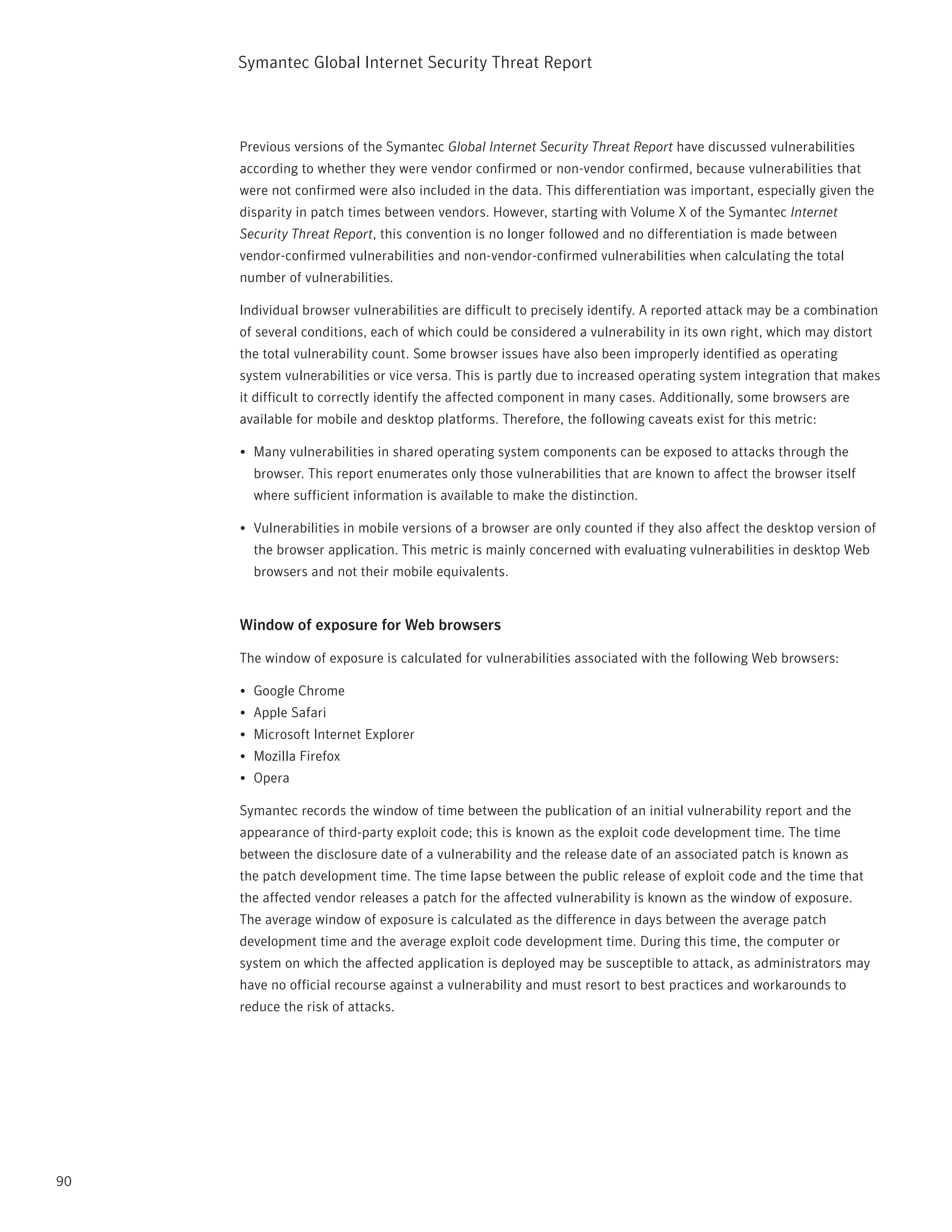 Symantec Global internet Security threat report



     previous versions of the Symantec Global Internet Security Threat Report have discussed vulnerabilities
     according to whether they were vendor confirmed or non-vendor confirmed, because vulnerabilities that
     were not confirmed were also included in the data. this differentiation was important, especially given the
     disparity in patch times between vendors. However, starting with Volume X of the Symantec Internet
     Security Threat Report, this convention is no longer followed and no differentiation is made between
     vendor-confirmed vulnerabilities and non-vendor-confirmed vulnerabilities when calculating the total
     number of vulnerabilities.

     individual browser vulnerabilities are difficult to precisely identify. A reported attack may be a combination
     of several conditions, each of which could be considered a vulnerability in its own right, which may distort
     the total vulnerability count. Some browser issues have also been improperly identified as operating
     system vulnerabilities or vice versa. this is partly due to increased operating system integration that makes
     it difficult to correctly identify the affected component in many cases. Additionally, some browsers are
     available for mobile and desktop platforms. therefore, the following caveats exist for this metric:

     •	 Many vulnerabilities in shared operating system components can be exposed to attacks through the
       browser. this report enumerates only those vulnerabilities that are known to affect the browser itself
       where sufficient information is available to make the distinction.

     •	 Vulnerabilities in mobile versions of a browser are only counted if they also affect the desktop version of
       the browser application. this metric is mainly concerned with evaluating vulnerabilities in desktop Web
       browsers and not their mobile equivalents.


     Window of exposure for Web browsers

     the window of exposure is calculated for vulnerabilities associated with the following Web browsers:

     •	 Google Chrome
     •	 Apple Safari
     •	 Microsoft internet Explorer
     •	 Mozilla Firefox
     •	 Opera

     Symantec records the window of time between the publication of an initial vulnerability report and the
     appearance of third-party exploit code; this is known as the exploit code development time. the time
     between the disclosure date of a vulnerability and the release date of an associated patch is known as
     the patch development time. the time lapse between the public release of exploit code and the time that
     the affected vendor releases a patch for the affected vulnerability is known as the window of exposure.
     the average window of exposure is calculated as the difference in days between the average patch
     development time and the average exploit code development time. During this time, the computer or
     system on which the affected application is deployed may be susceptible to attack, as administrators may
     have no official recourse against a vulnerability and must resort to best practices and workarounds to
     reduce the risk of attacks.




90
 