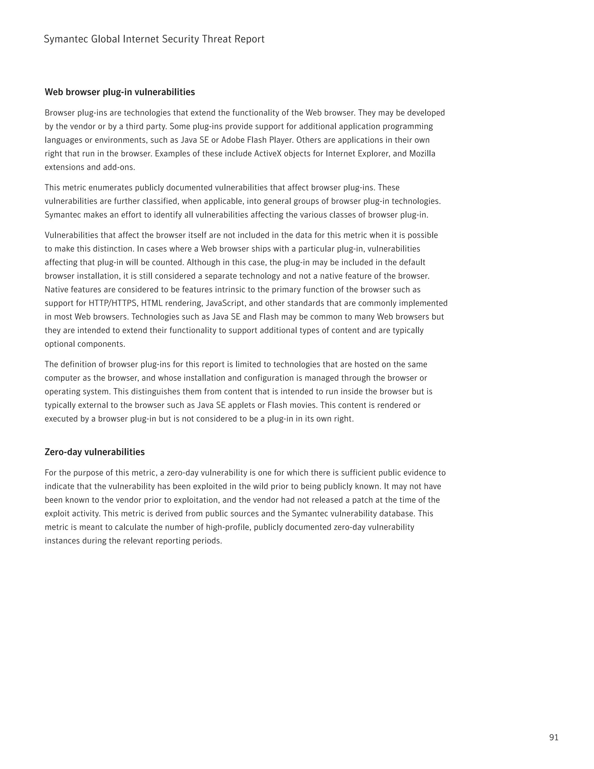 Symantec Global internet Security threat report



Web browser plug-in vulnerabilities

Browser plug-ins are technologies that extend the functionality of the Web browser. they may be developed
by the vendor or by a third party. Some plug-ins provide support for additional application programming
languages or environments, such as Java SE or Adobe Flash player. Others are applications in their own
right that run in the browser. Examples of these include ActiveX objects for internet Explorer, and Mozilla
extensions and add-ons.

this metric enumerates publicly documented vulnerabilities that affect browser plug-ins. these
vulnerabilities are further classified, when applicable, into general groups of browser plug-in technologies.
Symantec makes an effort to identify all vulnerabilities affecting the various classes of browser plug-in.

Vulnerabilities that affect the browser itself are not included in the data for this metric when it is possible
to make this distinction. in cases where a Web browser ships with a particular plug-in, vulnerabilities
affecting that plug-in will be counted. Although in this case, the plug-in may be included in the default
browser installation, it is still considered a separate technology and not a native feature of the browser.
native features are considered to be features intrinsic to the primary function of the browser such as
support for Http/HttpS, HtML rendering, JavaScript, and other standards that are commonly implemented
in most Web browsers. technologies such as Java SE and Flash may be common to many Web browsers but
they are intended to extend their functionality to support additional types of content and are typically
optional components.

the definition of browser plug-ins for this report is limited to technologies that are hosted on the same
computer as the browser, and whose installation and configuration is managed through the browser or
operating system. this distinguishes them from content that is intended to run inside the browser but is
typically external to the browser such as Java SE applets or Flash movies. this content is rendered or
executed by a browser plug-in but is not considered to be a plug-in in its own right.


Zero-day vulnerabilities

For the purpose of this metric, a zero-day vulnerability is one for which there is sufficient public evidence to
indicate that the vulnerability has been exploited in the wild prior to being publicly known. it may not have
been known to the vendor prior to exploitation, and the vendor had not released a patch at the time of the
exploit activity. this metric is derived from public sources and the Symantec vulnerability database. this
metric is meant to calculate the number of high-profile, publicly documented zero-day vulnerability
instances during the relevant reporting periods.




                                                                                                                   91
 