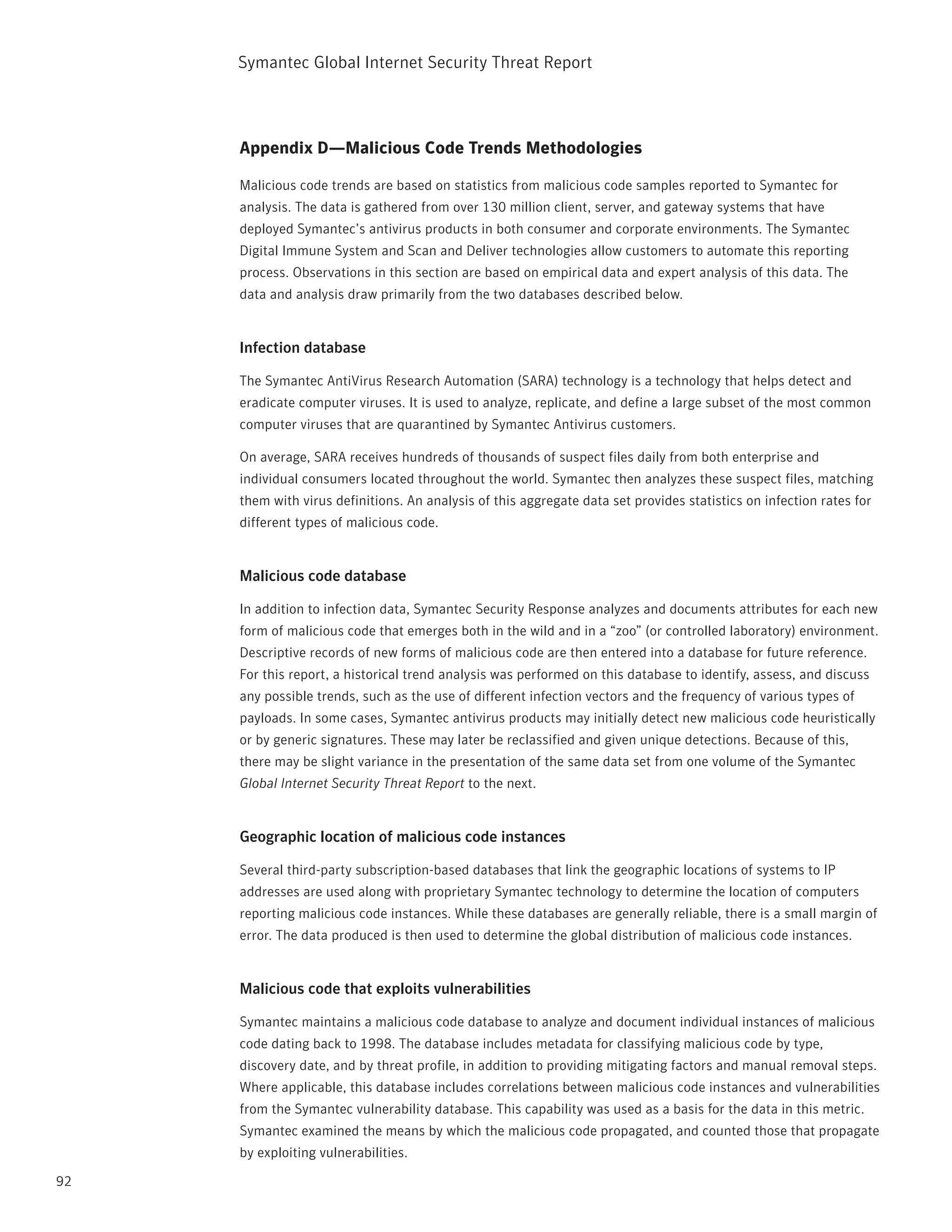 Symantec Global internet Security threat report



     Appendix D—Malicious Code Trends Methodologies

     Malicious code trends are based on statistics from malicious code samples reported to Symantec for
     analysis. the data is gathered from over 130 million client, server, and gateway systems that have
     deployed Symantec’s antivirus products in both consumer and corporate environments. the Symantec
     Digital immune System and Scan and Deliver technologies allow customers to automate this reporting
     process. Observations in this section are based on empirical data and expert analysis of this data. the
     data and analysis draw primarily from the two databases described below.


     Infection database

     the Symantec AntiVirus research Automation (SArA) technology is a technology that helps detect and
     eradicate computer viruses. it is used to analyze, replicate, and define a large subset of the most common
     computer viruses that are quarantined by Symantec Antivirus customers.

     On average, SArA receives hundreds of thousands of suspect files daily from both enterprise and
     individual consumers located throughout the world. Symantec then analyzes these suspect files, matching
     them with virus definitions. An analysis of this aggregate data set provides statistics on infection rates for
     different types of malicious code.


     Malicious code database

     in addition to infection data, Symantec Security response analyzes and documents attributes for each new
     form of malicious code that emerges both in the wild and in a “zoo” (or controlled laboratory) environment.
     Descriptive records of new forms of malicious code are then entered into a database for future reference.
     For this report, a historical trend analysis was performed on this database to identify, assess, and discuss
     any possible trends, such as the use of different infection vectors and the frequency of various types of
     payloads. in some cases, Symantec antivirus products may initially detect new malicious code heuristically
     or by generic signatures. these may later be reclassified and given unique detections. Because of this,
     there may be slight variance in the presentation of the same data set from one volume of the Symantec
     Global Internet Security Threat Report to the next.


     Geographic location of malicious code instances

     Several third-party subscription-based databases that link the geographic locations of systems to ip
     addresses are used along with proprietary Symantec technology to determine the location of computers
     reporting malicious code instances. While these databases are generally reliable, there is a small margin of
     error. the data produced is then used to determine the global distribution of malicious code instances.


     Malicious code that exploits vulnerabilities

     Symantec maintains a malicious code database to analyze and document individual instances of malicious
     code dating back to 1998. the database includes metadata for classifying malicious code by type,
     discovery date, and by threat profile, in addition to providing mitigating factors and manual removal steps.
     Where applicable, this database includes correlations between malicious code instances and vulnerabilities
     from the Symantec vulnerability database. this capability was used as a basis for the data in this metric.
     Symantec examined the means by which the malicious code propagated, and counted those that propagate
     by exploiting vulnerabilities.

92
 