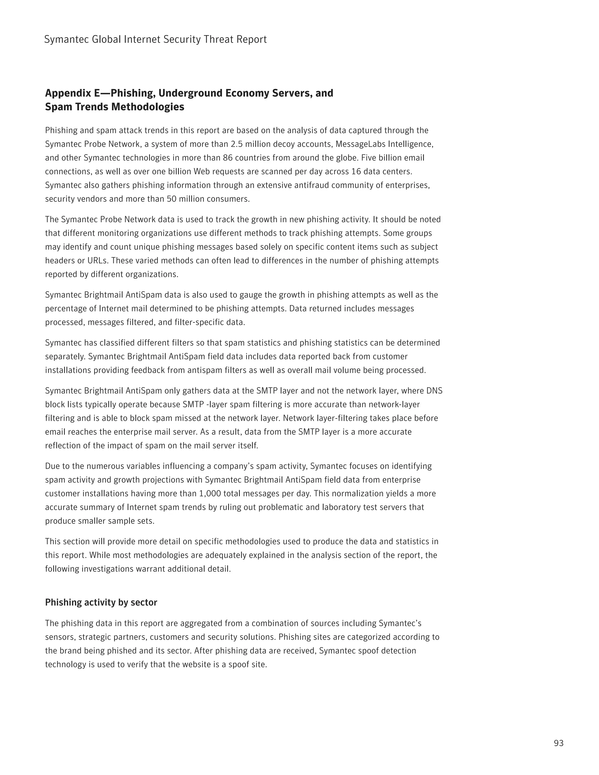 Symantec Global internet Security threat report



Appendix E—Phishing, Underground Economy Servers, and
Spam Trends Methodologies

phishing and spam attack trends in this report are based on the analysis of data captured through the
Symantec probe network, a system of more than 2.5 million decoy accounts, MessageLabs intelligence,
and other Symantec technologies in more than 86 countries from around the globe. Five billion email
connections, as well as over one billion Web requests are scanned per day across 16 data centers.
Symantec also gathers phishing information through an extensive antifraud community of enterprises,
security vendors and more than 50 million consumers.

the Symantec probe network data is used to track the growth in new phishing activity. it should be noted
that different monitoring organizations use different methods to track phishing attempts. Some groups
may identify and count unique phishing messages based solely on specific content items such as subject
headers or UrLs. these varied methods can often lead to differences in the number of phishing attempts
reported by different organizations.

Symantec Brightmail AntiSpam data is also used to gauge the growth in phishing attempts as well as the
percentage of internet mail determined to be phishing attempts. Data returned includes messages
processed, messages filtered, and filter-specific data.

Symantec has classified different filters so that spam statistics and phishing statistics can be determined
separately. Symantec Brightmail AntiSpam field data includes data reported back from customer
installations providing feedback from antispam filters as well as overall mail volume being processed.

Symantec Brightmail AntiSpam only gathers data at the SMtp layer and not the network layer, where DnS
block lists typically operate because SMtp -layer spam filtering is more accurate than network-layer
filtering and is able to block spam missed at the network layer. network layer-filtering takes place before
email reaches the enterprise mail server. As a result, data from the SMtp layer is a more accurate
reflection of the impact of spam on the mail server itself.

Due to the numerous variables influencing a company’s spam activity, Symantec focuses on identifying
spam activity and growth projections with Symantec Brightmail AntiSpam field data from enterprise
customer installations having more than 1,000 total messages per day. this normalization yields a more
accurate summary of internet spam trends by ruling out problematic and laboratory test servers that
produce smaller sample sets.

this section will provide more detail on specific methodologies used to produce the data and statistics in
this report. While most methodologies are adequately explained in the analysis section of the report, the
following investigations warrant additional detail.


Phishing activity by sector

the phishing data in this report are aggregated from a combination of sources including Symantec’s
sensors, strategic partners, customers and security solutions. phishing sites are categorized according to
the brand being phished and its sector. After phishing data are received, Symantec spoof detection
technology is used to verify that the website is a spoof site.




                                                                                                              93
 