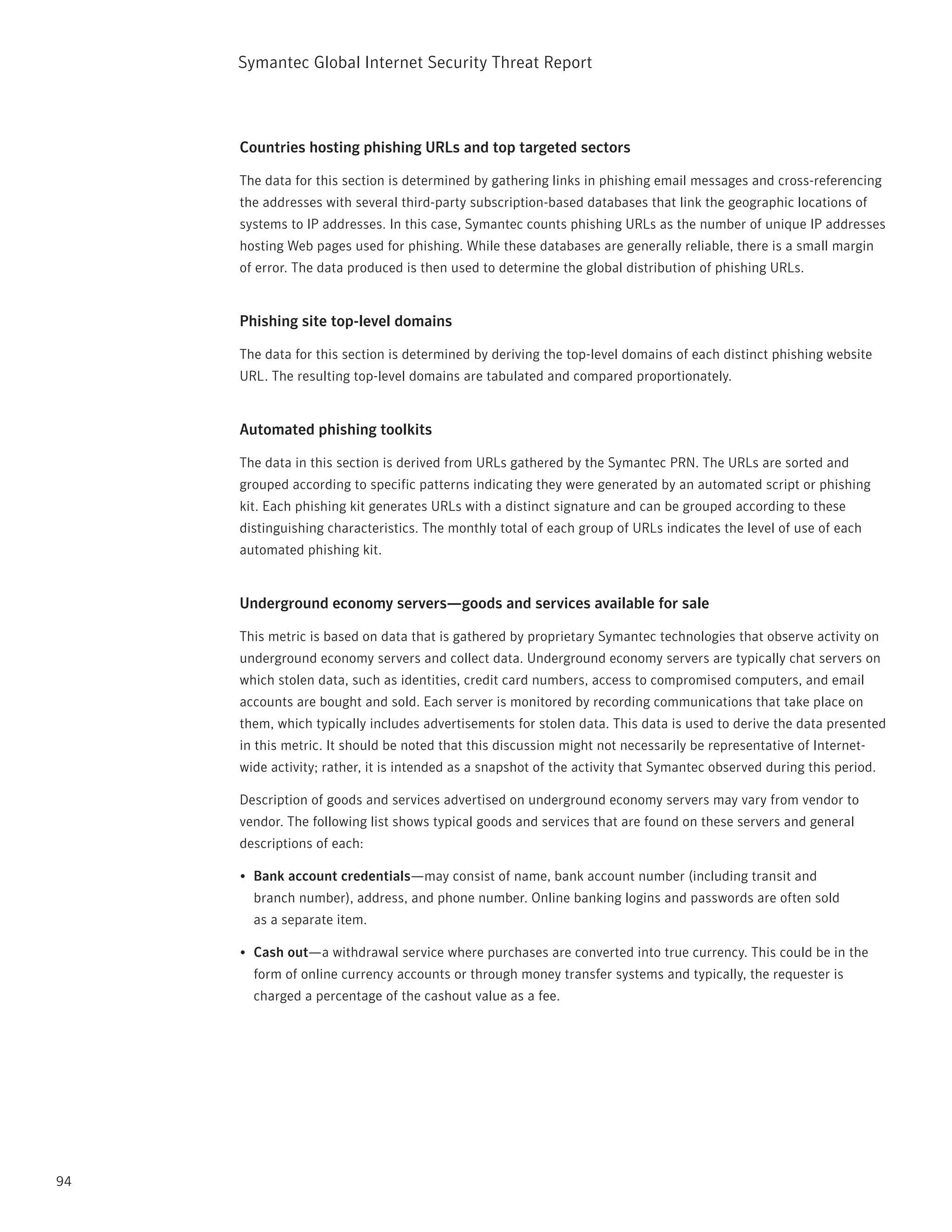 Symantec Global internet Security threat report



     Countries hosting phishing URLs and top targeted sectors

     the data for this section is determined by gathering links in phishing email messages and cross-referencing
     the addresses with several third-party subscription-based databases that link the geographic locations of
     systems to ip addresses. in this case, Symantec counts phishing UrLs as the number of unique ip addresses
     hosting Web pages used for phishing. While these databases are generally reliable, there is a small margin
     of error. the data produced is then used to determine the global distribution of phishing UrLs.


     Phishing site top-level domains

     the data for this section is determined by deriving the top-level domains of each distinct phishing website
     UrL. the resulting top-level domains are tabulated and compared proportionately.


     Automated phishing toolkits

     the data in this section is derived from UrLs gathered by the Symantec prn. the UrLs are sorted and
     grouped according to specific patterns indicating they were generated by an automated script or phishing
     kit. Each phishing kit generates UrLs with a distinct signature and can be grouped according to these
     distinguishing characteristics. the monthly total of each group of UrLs indicates the level of use of each
     automated phishing kit.


     Underground economy servers—goods and services available for sale

     this metric is based on data that is gathered by proprietary Symantec technologies that observe activity on
     underground economy servers and collect data. Underground economy servers are typically chat servers on
     which stolen data, such as identities, credit card numbers, access to compromised computers, and email
     accounts are bought and sold. Each server is monitored by recording communications that take place on
     them, which typically includes advertisements for stolen data. this data is used to derive the data presented
     in this metric. it should be noted that this discussion might not necessarily be representative of internet-
     wide activity; rather, it is intended as a snapshot of the activity that Symantec observed during this period.

     Description of goods and services advertised on underground economy servers may vary from vendor to
     vendor. the following list shows typical goods and services that are found on these servers and general
     descriptions of each:

     •	 Bank account credentials—may consist of name, bank account number (including transit and
       branch number), address, and phone number. Online banking logins and passwords are often sold
       as a separate item.

     •	 Cash out—a withdrawal service where purchases are converted into true currency. this could be in the
       form of online currency accounts or through money transfer systems and typically, the requester is
       charged a percentage of the cashout value as a fee.




94
 