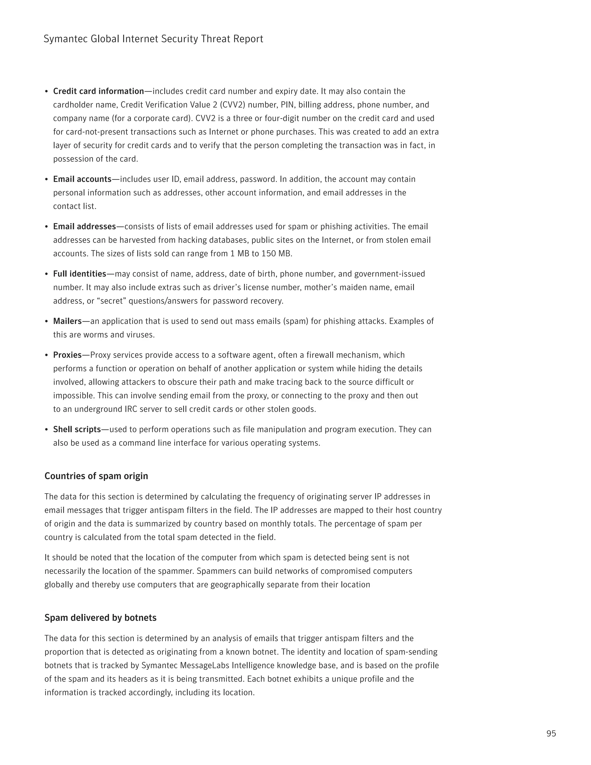 Symantec Global internet Security threat report



•	 Credit card information—includes credit card number and expiry date. it may also contain the
  cardholder name, Credit Verification Value 2 (CVV2) number, pin, billing address, phone number, and
  company name (for a corporate card). CVV2 is a three or four-digit number on the credit card and used
  for card-not-present transactions such as internet or phone purchases. this was created to add an extra
  layer of security for credit cards and to verify that the person completing the transaction was in fact, in
  possession of the card.

•	 Email accounts—includes user iD, email address, password. in addition, the account may contain
  personal information such as addresses, other account information, and email addresses in the
  contact list.

•	 Email addresses—consists of lists of email addresses used for spam or phishing activities. the email
  addresses can be harvested from hacking databases, public sites on the internet, or from stolen email
  accounts. the sizes of lists sold can range from 1 MB to 150 MB.

•	 Full identities—may consist of name, address, date of birth, phone number, and government-issued
  number. it may also include extras such as driver’s license number, mother’s maiden name, email
  address, or “secret” questions/answers for password recovery.

•	 Mailers—an application that is used to send out mass emails (spam) for phishing attacks. Examples of
  this are worms and viruses.

•	 Proxies—proxy services provide access to a software agent, often a firewall mechanism, which
  performs a function or operation on behalf of another application or system while hiding the details
  involved, allowing attackers to obscure their path and make tracing back to the source difficult or
  impossible. this can involve sending email from the proxy, or connecting to the proxy and then out
  to an underground irC server to sell credit cards or other stolen goods.

•	 Shell scripts—used to perform operations such as file manipulation and program execution. they can
  also be used as a command line interface for various operating systems.


Countries of spam origin

the data for this section is determined by calculating the frequency of originating server ip addresses in
email messages that trigger antispam filters in the field. the ip addresses are mapped to their host country
of origin and the data is summarized by country based on monthly totals. the percentage of spam per
country is calculated from the total spam detected in the field.

it should be noted that the location of the computer from which spam is detected being sent is not
necessarily the location of the spammer. Spammers can build networks of compromised computers
globally and thereby use computers that are geographically separate from their location


Spam delivered by botnets

the data for this section is determined by an analysis of emails that trigger antispam filters and the
proportion that is detected as originating from a known botnet. the identity and location of spam-sending
botnets that is tracked by Symantec MessageLabs intelligence knowledge base, and is based on the profile
of the spam and its headers as it is being transmitted. Each botnet exhibits a unique profile and the
information is tracked accordingly, including its location.



                                                                                                                95
 