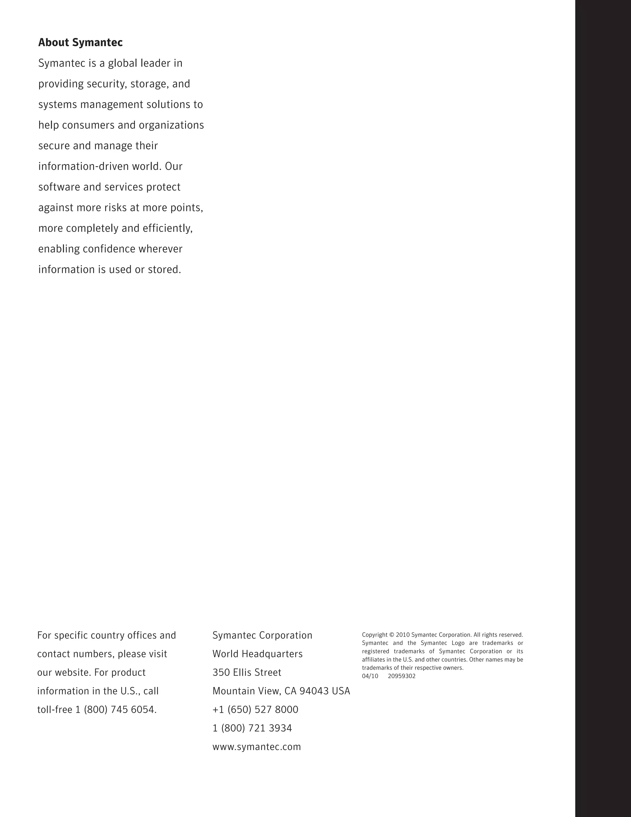 About Symantec
Symantec is a global leader in
providing security, storage, and
systems management solutions to
help consumers and organizations
secure and manage their
information-driven world. Our
software and services protect
against more risks at more points,
more completely and efficiently,
enabling confidence wherever
information is used or stored.




For specific country offices and     Symantec Corporation          Copyright © 2010 Symantec Corporation. All rights reserved.
                                                                   Symantec and the Symantec Logo are trademarks or
                                                                   registered trademarks of Symantec Corporation or its
contact numbers, please visit        World Headquarters            affiliates in the U.S. and other countries. Other names may be
                                                                   trademarks of their respective owners.
our website. For product             350 Ellis Street              04/10       20959302

information in the U.S., call        Mountain View, CA 94043 USA
toll-free 1 (800) 745 6054.          +1 (650) 527 8000
                                     1 (800) 721 3934
                                     www.symantec.com
 