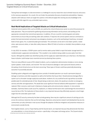 Symantec Intelligence Quarterly Report: October - December, 2010
    Targeted Attacks on Critical Infrastructures


           Testing these technologies in a lab environment is a challenge for security researchers due to limited resources and access
           to the necessary equipment. As a result, this can hinder the preemptive discovery of potential vulnerabilities. However,
           attackers with malicious intent can target live systems in the wild and apply their existing security knowledge to the
           systems with little regard for any unintended repercussions.



           Real-World Implications of Targeted Attacks on Critical Infrastructure
           Industrial control systems (ICS), such as SCADA, are used by the critical infrastructure sector to control the processes for
           daily operations. They are essential for gathering and processing information sent by sensors and sending out the
           appropriate commands that control local operations. In addition, ICS are crucial for monitoring plant and station
           environments to ensure they are working under safe conditions. If required, the control systems send out commands to
           protect the local environment and prevent any emergency situations, such as the overheating of machinery, increased
           levels of toxic gases, fire, or potential power grid overloads. The commands can be sent to shut down systems, isolate
           zones, open pressure valves, or take other safety measures. When ICS fails to function as intended, these problems can go
           unnoticed.

           In July 2010, for example, a SCADA system used to monitor water pumps failed to report that water storage levels for a
           residential water supply were extremely low.20 This resulted in city residents being unable to access water from their
           faucets. Although the problem was identified quickly and the supply was replenished after just a few hours, this illustrates
           how an attacker could hamper basic essential services by attacking these systems.

           There are many different causes of ICS-related incidents, such as inadvertent administrative mistakes or errors during
           system updates, insider attacks, and mischief. The risks of industrial sabotage or state-sponsored attacks aimed at
           disrupting critical infrastructure are the most concerning. These types of threats could have potentially devastating
           outcomes if successfully executed.

           Disabling system safeguards and triggering actions outside of intended operation can result in permanent physical
           damage to machinery and other equipment as well as the facilities that house them. Should extensive damage affect a
           system such as the water storage supply discussed above, residents of a city could be forced to go without accessible
           potable water for extended periods of time. Despite being an electronic attack, this would put a burden on emergency
           services and other aid organizations. This would also cause significant financial setbacks while equipment is repaired or
           replaced. Other scenarios could result in blackouts of power grids and communication networks. In more extreme
           examples, machinery failure could cause fire, explosions, or release harmful toxins that could damage the environment or
           cause the loss of life. The implication of these attacks is very important because they effectively represent a much larger
           target than the vulnerable system itself.

           Although the ICS security community has been actively growing, there may be a significant amount of catching up to do
           across the numerous industries that use the technology. Awareness and proactive research and development by security
           communities can only culminate in real success through the adoption of effective mitigation and prevention measures in
           environments outside the lab.

           Past targeted attacks, such as Trojan Hydraq and the Stuxnet worm, are important because they demonstrate that there
           are vulnerabilities in critical infrastructure sectors—specifically, in the power and energy sectors. The Stuxnet attacks
        20-http://www.isssource.com/incident-report-scada-water-system-fails/




7
 