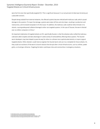 Symantec Intelligence Quarterly Report: October - December, 2010
Targeted Attacks on Critical Infrastructures


      were the first ones that specifically targeted ICS.21This is significant because it is an actual event of what was formerly just
      a plausible scenario.

      Despite being isolated from external networks, the affected systems became infected with malicious code, which caused
      damage to the systems.22To repair the damage, systems were taken off-line and shut down, resulting in production and
      revenue loss, and increased manpower to fix the issues.23In addition, the malicious code could be indiscriminate in its
      attacks, causing widespread collateral damage to other non-targeted systems. In the case of Stuxnet, the worm infected
      over six million computers in China.24

      An important implication of targeted attacks on ICS, specifically Stuxnet, is that the attackers who crafted the malicious
      code were able to exploit and take advantage of a wide variety of vulnerabilities affecting these systems. The Stuxnet
      worm developers may have helped to pave the way for others to cultivate more sophisticated attacks or inspire copycat
      targeted attacks. Other attackers could reverse engineer the Stuxnet worm and use it as a template for future attacks. Or,
      they could use variations of the worm to launch attacks that disrupt other critical infrastructures, such as utilities, power
      grids, or oil and gas refineries. Targeting the latter could leave cities and communities in emergency situations.




    21-http://www.symantec.com/connect/blogs/stuxnet-breakthrough
    22-http://www.businessweek.com/ap/financialnews/D9JLF8F03.htm
    23-http://www.nytimes.com/2010/11/30/world/middleeast/30tehran.html?_r=2&hp
    24-http://news.xinhuanet.com/english2010/china/2010-10/01/c_13538835.htm




                                                                                                                                         8
 