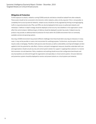 Symantec Intelligence Quarterly Report: October - December, 2010
    Targeted Attacks on Critical Infrastructures



          Mitigation & Protection
          To limit exposure to attacks, networks running SCADA protocols and devices should be isolated from other networks.
          These assets should not be connected to the Internet or other networks unless strictly required. If this is not possible, to
          completely limit access by external networks, network access should be strictly regulated by limiting incoming/outgoing
          traffic to required protocols only. IPSec and VPNs can also be deployed to limit access to authorized networks and
          individuals. A defense-in-depth strategy should be deployed so that security risks elsewhere in the organization cannot
          affect the control network. Additional layers of defense should be deployed to protect key assets. Endpoint security
          products may provide an additional level of protection for hosts within the SCADA environment that run commonly
          available commercial operating systems.

          Securing a SCADA environment may present different challenges than those faced when securing an enterprise. In many
          cases, it may not be possible to create a test environment for auditing purposes. Furthermore, any disruption of services
          may be costly or damaging. Therefore, both passive asset discovery as well as vulnerability scanning technologies are best
          applied to limit the potential for side effects. Antivirus and patch management measures should be undertaken with care
          and organizations should consult security and control system vendors for support in applying these solutions in a manner
          that minimizes risk and downtime. Policy compliance and auditing should ensure that configuration benchmarks and
          security baselines are enforced through the organization and especially on critical control systems. Intrusion detection
          and prevention systems should be deployed to monitor and prevent attacks on critical systems and networks.




9
 
