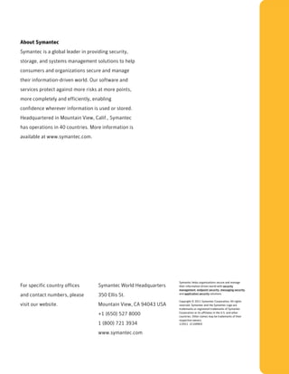 About Symantec
Symantec is a global leader in providing security,
storage, and systems management solutions to help
consumers and organizations secure and manage
their information-driven world. Our software and
services protect against more risks at more points,
more completely and efficiently, enabling
confidence wherever information is used or stored.
Headquartered in Mountain View, Calif., Symantec
has operations in 40 countries. More information is
available at www.symantec.com.




                                                                  Symantec helps organizations secure and manage
For specific country offices        Symantec World Headquarters   their information-driven world with security
                                                                  management, endpoint security, messaging security,
and contact numbers, please         350 Ellis St.                 and application security solutions.

                                                                  Copyright © 2011 Symantec Corporation. All rights
visit our website.                  Mountain View, CA 94043 USA   reserved. Symantec and the Symantec Logo are
                                                                  trademarks or registered trademarks of Symantec
                                    +1 (650) 527 8000             Corporation or its affiliates in the U.S. and other
                                                                  countries. Other names may be trademarks of their
                                                                  respective owners.
                                    1 (800) 721 3934              1/2011 21169903


                                    www.symantec.com
 