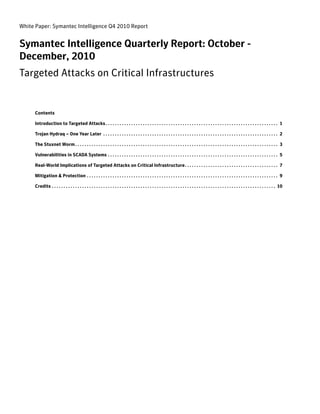 White Paper: Symantec Intelligence Q4 2010 Report


Symantec Intelligence Quarterly Report: October -
December, 2010
Targeted Attacks on Critical Infrastructures


     Contents

     Introduction to Targeted Attacks . . . . . . . . . . . . . . . . . . . . . . . . . . . . . . . . . . . . . . . . . . . . . . . . . . . . . . . . . . . . . . . . . . . . . . . . . . 1

     Trojan Hydraq – One Year Later . . . . . . . . . . . . . . . . . . . . . . . . . . . . . . . . . . . . . . . . . . . . . . . . . . . . . . . . . . . . . . . . . . . . . . . . . . . 2

     The Stuxnet Worm . . . . . . . . . . . . . . . . . . . . . . . . . . . . . . . . . . . . . . . . . . . . . . . . . . . . . . . . . . . . . . . . . . . . . . . . . . . . . . . . . . . . . . . 3

     Vulnerabilities in SCADA Systems . . . . . . . . . . . . . . . . . . . . . . . . . . . . . . . . . . . . . . . . . . . . . . . . . . . . . . . . . . . . . . . . . . . . . . . . . 5

     Real-World Implications of Targeted Attacks on Critical Infrastructure. . . . . . . . . . . . . . . . . . . . . . . . . . . . . . . . . . . . . . . . 7

     Mitigation & Protection . . . . . . . . . . . . . . . . . . . . . . . . . . . . . . . . . . . . . . . . . . . . . . . . . . . . . . . . . . . . . . . . . . . . . . . . . . . . . . . . . . 9

     Credits . . . . . . . . . . . . . . . . . . . . . . . . . . . . . . . . . . . . . . . . . . . . . . . . . . . . . . . . . . . . . . . . . . . . . . . . . . . . . . . . . . . . . . . . . . . . . . . . 10
 
