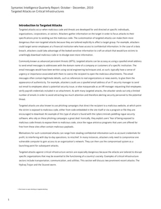 Symantec Intelligence Quarterly Report: October - December, 2010
    Targeted Attacks on Critical Infrastructures



           Introduction to Targeted Attacks
           Targeted attacks occur when malicious code and threats are developed for and directed at specific individuals,
           organizations, corporations, or sectors. Attackers gather information on the target in order to focus attacks to their
           specifications prior to sending out the malicious code. The customization of targeted attacks can make them more
           dangerous than non-targeted attacks because they are tailored explicitly to affect a target group. For example, attackers
           could target senior employees at a financial institution who have access to confidential information. In the case of a data
           breach, attackers could take advantage of the leaked sensitive information to craft an attack that would lure victims to
           unwittingly download malicious code or to divulge even more information.

           Commonly known as advanced persistent threats (APTs), targeted attacks can be as easy as using a spoofed email address
           to send email messages to addressees with the domain name of a company or customers of a specific institution. The
           email messages would have been written using social engineering techniques and, as such, typically have a sense of
           urgency or importance associated with them to coerce the recipient to open the malicious attachments. The email
           messages often contain legitimate details, such as references to real organizations or news events, to give them the
           appearance of authenticity. For example, attackers could use a spoofed email address of an IT security manager to send
           out email to employees about a potential security issue, or else masquerade as an HR manager requesting that employees
           verify payroll credentials included in an attachment. As with many targeted attacks, the attacker sends out only a limited
           number of emails in order to avoid attracting too much attention and therefore alerting security personnel to the potential
           threat.

           Targeted attacks are also known to use phishing campaigns that direct the recipient to a malicious website, at which point
           the victim is exposed to malicious code, either from code embedded in the site itself or via a program or file they are
           encouraged to download.1An example of this type of attack is found with the cybercriminals peddling rogue security
           software, who rely on these phishing campaigns a great deal. Ironically, they exploit users’ fear of being exposed to
           malicious code threats to expose them to malicious code, since the rogue antivirus programs that users are offered for
           free from these sites often contain malicious payloads.

           Motivations for such customized attacks can range from stealing confidential information such as account credentials for
           profit, to interfering with day-to-day operations, to mischief. In many instances, attackers only need to compromise one
           vulnerable computer to gain access to an organization’s network. They can then use the compromised system as a
           launching point for subsequent attacks.

           Targeted attacks against critical infrastructure sectors are especially dangerous because the attacks are tailored to disrupt
           specific organizations that may be essential to the functioning of a country's society. Examples of critical infrastructure
           sectors include transportation, communication, and utilities. This section will discuss two prominent recent attacks: The
           Hydraq Trojan and the Stuxnet worm.




         1-Also known as spear phishing or targeted phishing




1
 