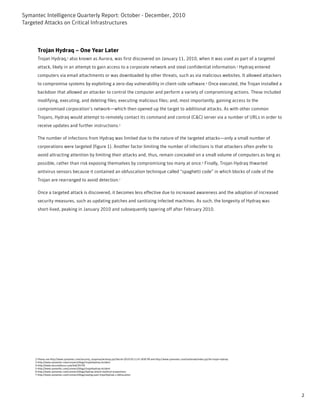 Symantec Intelligence Quarterly Report: October - December, 2010
Targeted Attacks on Critical Infrastructures



      Trojan Hydraq – One Year Later
      Trojan Hydraq,2 also known as Aurora, was first discovered on January 11, 2010, when it was used as part of a targeted
      attack, likely in an attempt to gain access to a corporate network and steal confidential information.3 Hydraq entered
      computers via email attachments or was downloaded by other threats, such as via malicious websites. It allowed attackers
      to compromise systems by exploiting a zero-day vulnerability in client-side software.4 Once executed, the Trojan installed a
      backdoor that allowed an attacker to control the computer and perform a variety of compromising actions. These included
      modifying, executing, and deleting files; executing malicious files; and, most importantly, gaining access to the
      compromised corporation’s network—which then opened up the target to additional attacks. As with other common
      Trojans, Hydraq would attempt to remotely contact its command and control (C&C) server via a number of URLs in order to
      receive updates and further instructions.5

      The number of infections from Hydraq was limited due to the nature of the targeted attacks—only a small number of
      corporations were targeted (figure 1). Another factor limiting the number of infections is that attackers often prefer to
      avoid attracting attention by limiting their attacks and, thus, remain concealed on a small volume of computers as long as
      possible, rather than risk exposing themselves by compromising too many at once.6 Finally, Trojan Hydraq thwarted
      antivirus sensors because it contained an obfuscation technique called “spaghetti code” in which blocks of code of the
      Trojan are rearranged to avoid detection.7

      Once a targeted attack is discovered, it becomes less effective due to increased awareness and the adoption of increased
      security measures, such as updating patches and sanitizing infected machines. As such, the longevity of Hydraq was
      short-lived, peaking in January 2010 and subsequently tapering off after February 2010.




     2-Please see http://www.symantec.com/security_response/writeup.jsp?docid=2010-011114-1830-99 and http://www.symantec.com/outbreak/index.jsp?id=trojan-hydraq
     3-http://www.symantec.com/connect/blogs/trojanhydraq-incident
     4-http://www.securityfocus.com/bid/35759
     5-http://www.symantec.com/connect/blogs/trojanhydraq-incident
     6-http://www.symantec.com/connect/blogs/hydraq-attack-mythical-proportions
     7-http://www.symantec.com/connect/blogs/seeing-past-trojanhydraq-s-obfuscation




                                                                                                                                                                    2
 