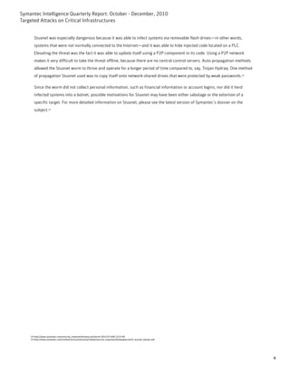 Symantec Intelligence Quarterly Report: October - December, 2010
Targeted Attacks on Critical Infrastructures


       Stuxnet was especially dangerous because it was able to infect systems via removable flash drives—in other words,
       systems that were not normally connected to the Internet—and it was able to hide injected code located on a PLC.
       Elevating the threat was the fact it was able to update itself using a P2P component in its code. Using a P2P network
       makes it very difficult to take the threat offline, because there are no central control servers. Auto-propagation methods
       allowed the Stuxnet worm to thrive and operate for a longer period of time compared to, say, Trojan Hydraq. One method
       of propagation Stuxnet used was to copy itself onto network-shared drives that were protected by weak passwords.14

       Since the worm did not collect personal information, such as financial information or account logins, nor did it herd
       infected systems into a botnet, possible motivations for Stuxnet may have been either sabotage or the extortion of a
       specific target. For more detailed information on Stuxnet, please see the latest version of Symantec’s dossier on the
       subject.15




    14-http://www.symantec.com/security_response/writeup.jsp?docid=2010-071400-3123-99
    15-http://www.symantec.com/content/en/us/enterprise/media/security_response/whitepapers/w32_stuxnet_dossier.pdf




                                                                                                                                    4
 